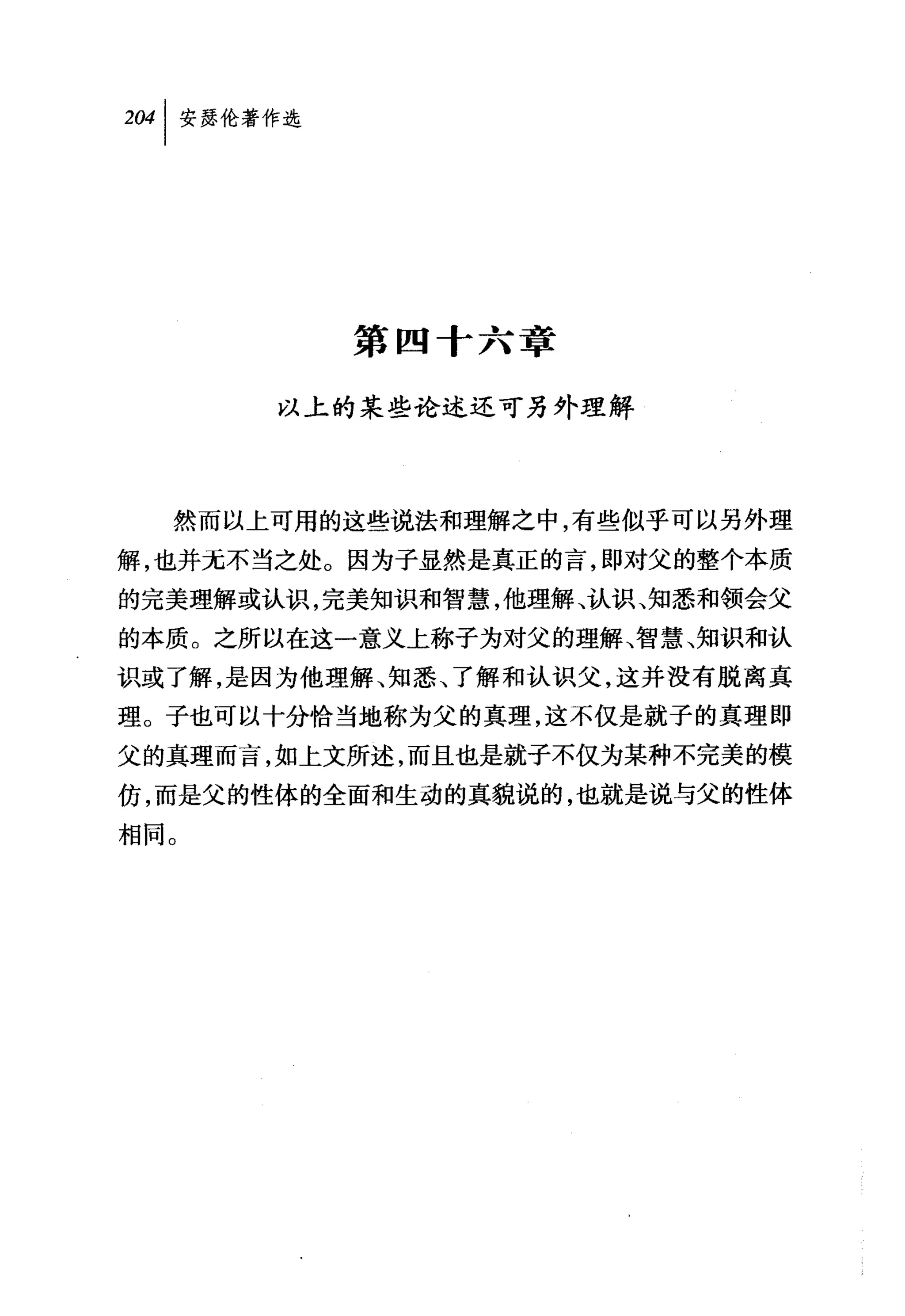 第四十六章

       以上的某些论述还可另外理解




  然而以上可用的这些说法和理解之中，有些似乎可以另外理
解，也并无不当之处。因为子显然是真正的言，即对父的整个本质
的完美理解或认识，完美知识和智慧，他理解、认识、知悉和领会父
的本质。之所以在这一意义上称子为对父的理解、智慧、知识和认
识或了解，是因为他理解、知悉、了解和认识父，这并没有脱离真
理。子也可以十分恰当地称为父的真理，这不仅是就子的真理即
父的真理而言，如上文所述，而且也是就子不仅为某种不完美的模
仿，而是父的性体的全面和生动的真貌说的，也就是说与父的性体
相同。
 