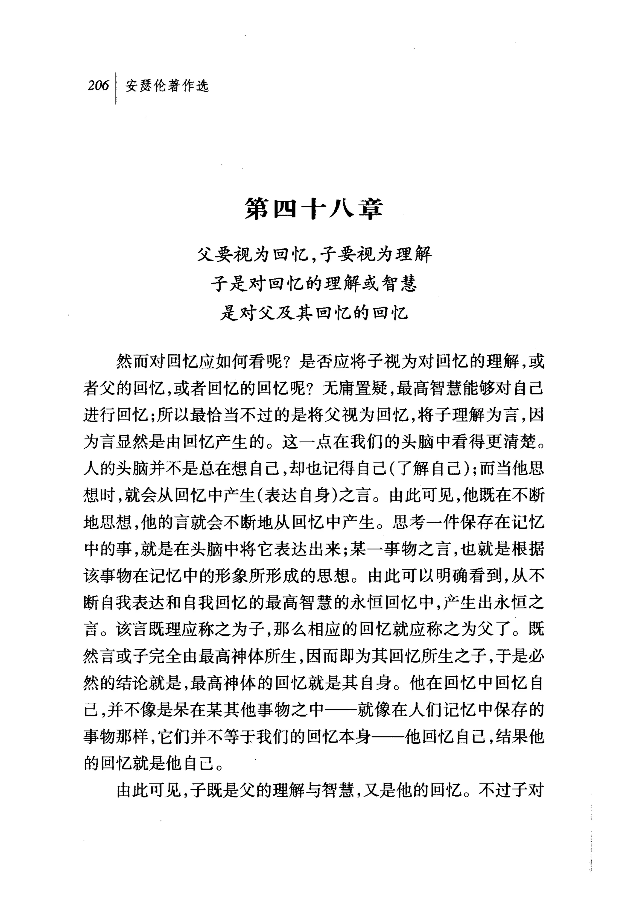 第四十八章

       父要视为回忆，子要视为理解
        子是对回忆的理解或智慧
         是对父及其回忆的回忆


  然而对回忆应如何看呢?是否应将子视为对回忆的理解，或
者父的回忆，或者回忆的回忆呢?无庸置疑，最高智慧能够对自己
进行回忆;所以最恰当不过的是将父视为回忆，将子理解为言，因
为言显然是由回忆产生的。这一点在我们的头脑中看得更清楚。
人的头脑并不是总在想自己，却也记得自己(了解自己) ;而当他思
想时，就会从回忆中产生(表达自身)之言。由此可见，他既在不断
地思想，他的言就会不断地从回忆中产生。思考一件保存在记忆
中的事，就是在头脑中将它表达出来;某一事物之言，也就是根据
该事物在记忆中的形象所形成的思想。由此可以明确看到，从不
断自我表达和自我回忆的最高智慧的永恒回忆中，产生出永恒之
言。该言既理应称之为子，那么相应的回忆就应称之为父了。既
然言或子完全由最高神体所生，因而即为其回忆所生之子，于是必
然的结论就是，最高神体的回忆就是其自身。他在回忆中回忆自
己，并不像是呆在某其他事物之中一一就像在人们记忆中保存的
事物那样，它们并不等T我们的回忆本身一一他回忆自己，结果他
的回忆就是他自己。
  由此可见，子既是父的理解与智慧，又是他的回忆。不过子对
 
