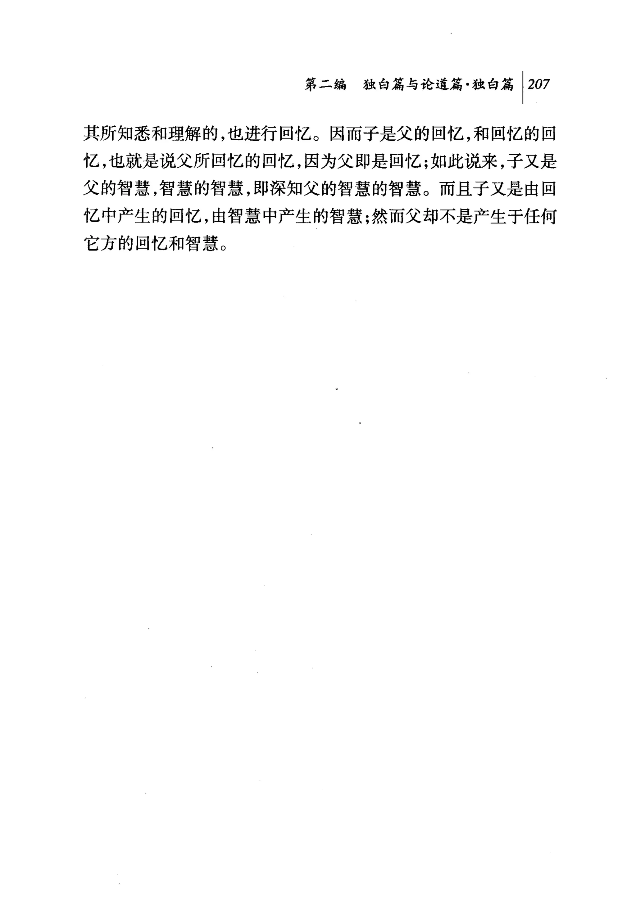 第二编独铀论道篇独白篇 1 207

其所知悉和理解的，也进行回忆。因而子是父的回忆，和回忆的回
忆，也就是说父所回忆的回忆，因为父即是回忆;如此说来，子又是
父的智慧，智慧的智慧，即深知父的智慧的智慧。而且子又是由回
忆中产生的回忆，由智慧中产生的智慧;然而父却不是产生于任何
它方的回忆和智慧。
 
