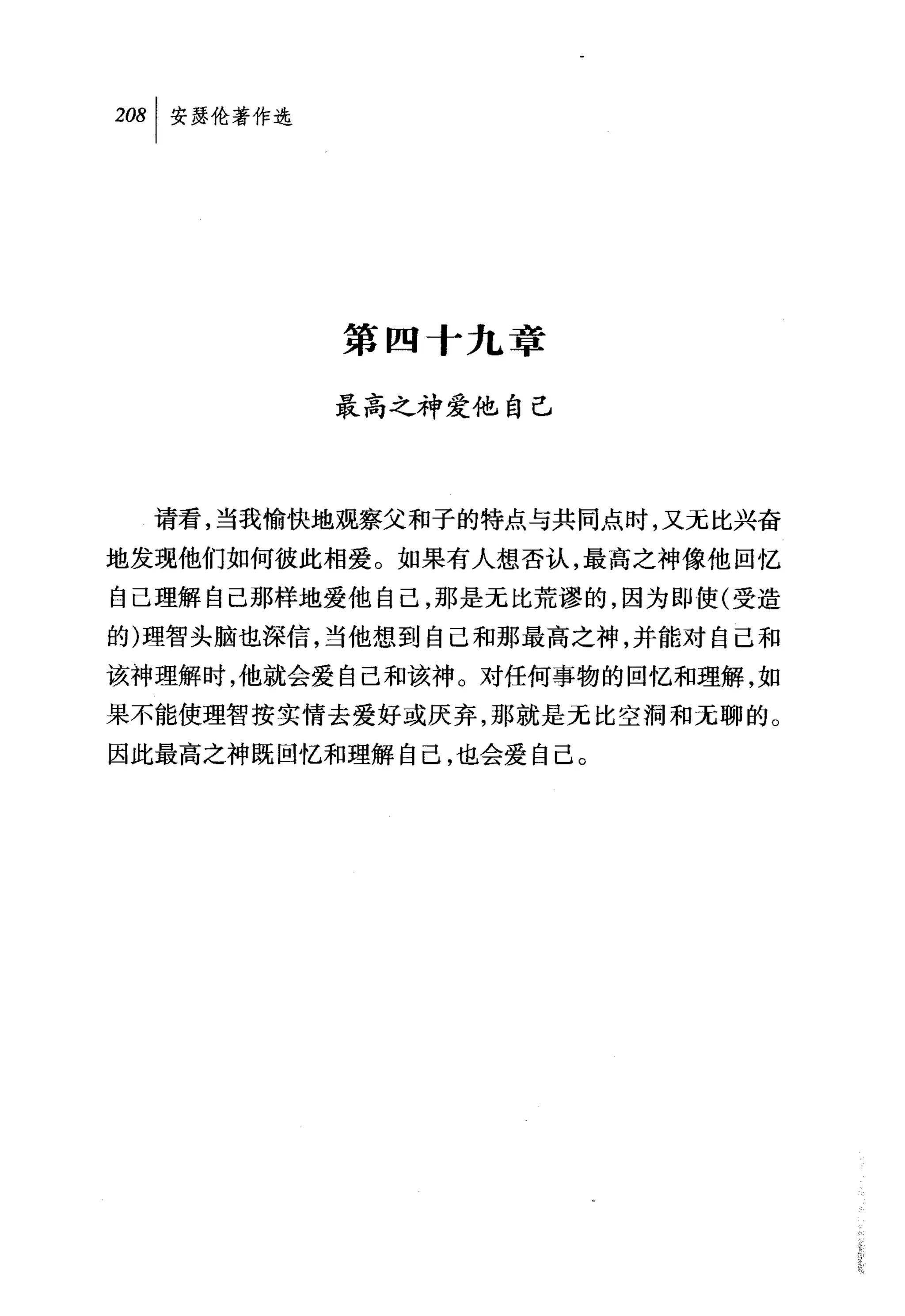叫安瑟伦著作选




          第四十九王军

          最高之神爱他自己



  请看，当我愉快地观察父和子的特点与共同点时，又无比兴奋
地发现他们如何彼此相爱。如果有人想否认，最高之神像他回忆
自己理解自己那样地爱他自己，那是无比荒谬的，因为即使(受造
的)理智头脑也深信，当他想到自己和那最高之神，并能对自己和
该神理解时，他就会爱自己和该神。对任何事物的回忆和理解，如
果不能使理智按实情去爱好或厌弃，那就是无比空洞和无聊的。
因此最高之神既回忆和理解自己，也会爱自己。
 