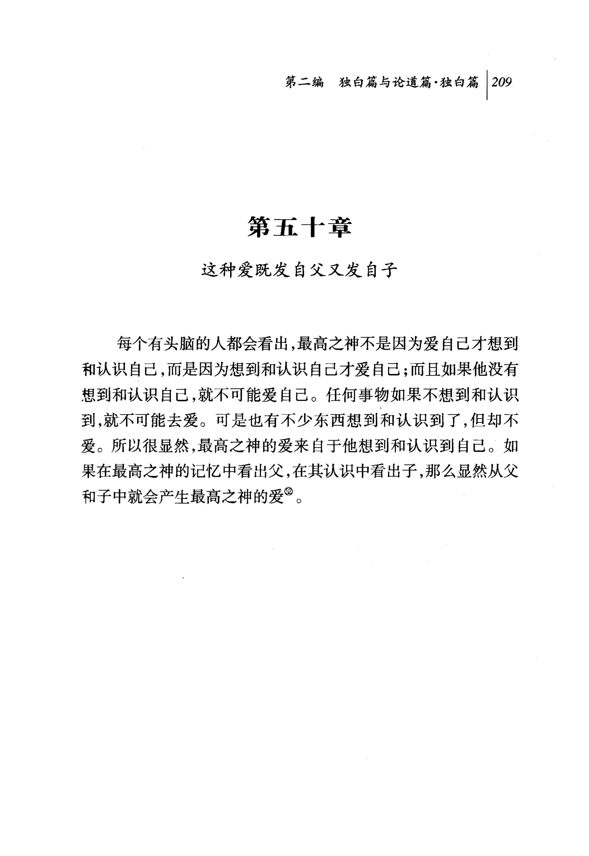 第二编独盹论道篇独白篇 1 2ω




           第五 f 章

        这种爱既发自父又发自子




  每个有头脑的人都会看出，最高之神不是因为爱自己才想到

租认识自己，而是因为想到和认识自己才爱自己;而且如果他没有
想到和认识自己，就不可能爱自己。任何事物如果不想到和认识
到，就不可能去爱。可是也有不少东西想到和认识到了，但却不
爱。所以很显然，最高之神的爱来自于他想到和认识到自己。如
果在最高之神的记忆中看出父，在其认识中看出子，那么显然从父
和子中就会产生最高之神的爱@。
 