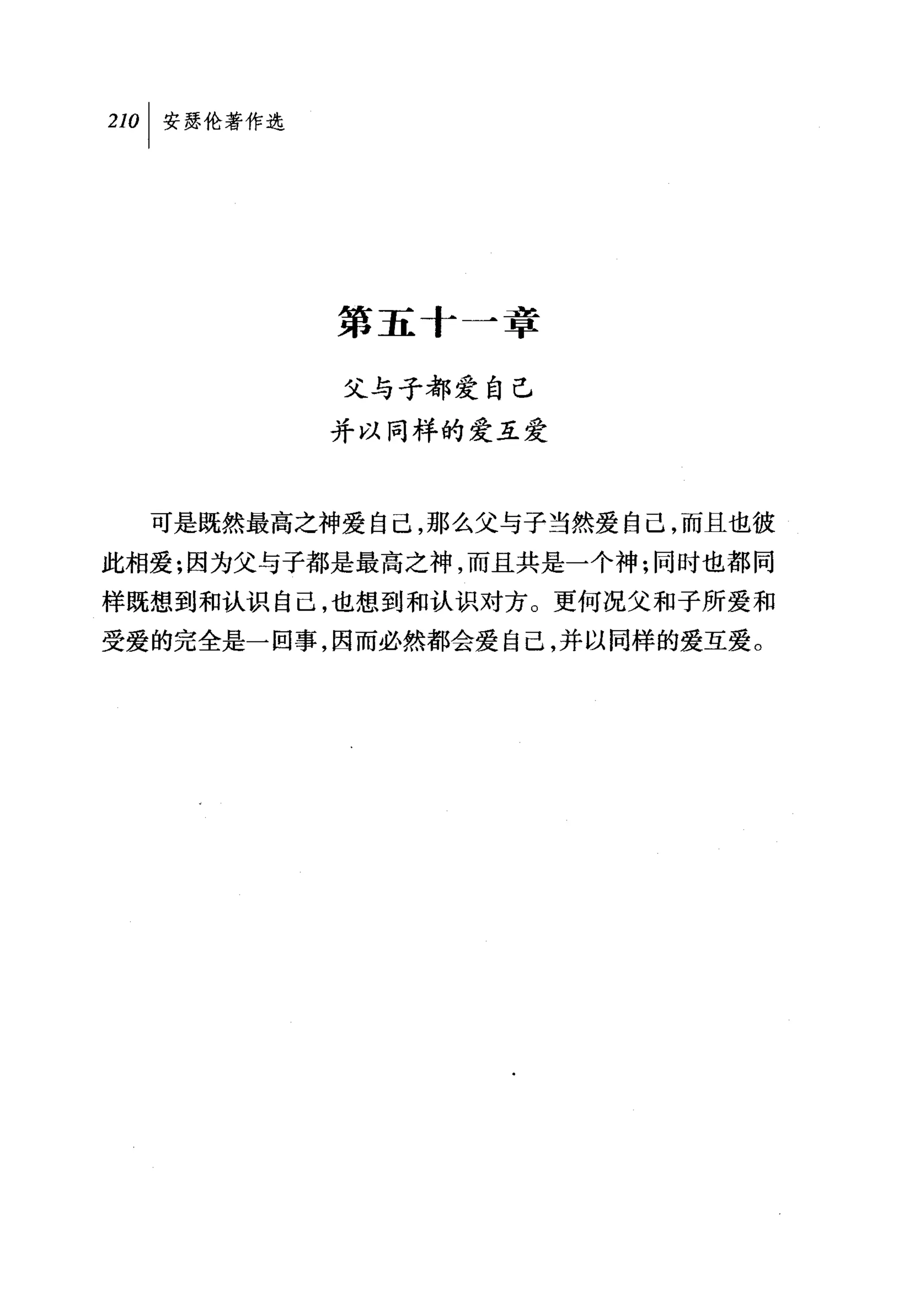 叫安瑟伦著作选




          第五十一章

          父与子都爱自己
          并以同样的爱互爱



  可是既然最高之神爱自己，那么父与子当然爱自己，而且也彼
此相爱;因为父与子都是最高之神，而且共是一个神:同时也都同
样既想到和认识自己，也想到和认识对方。更何况父和子所爱和
受爱的完全是一回事，因而必然都会爱自己，并以同样的爱互爱。
 