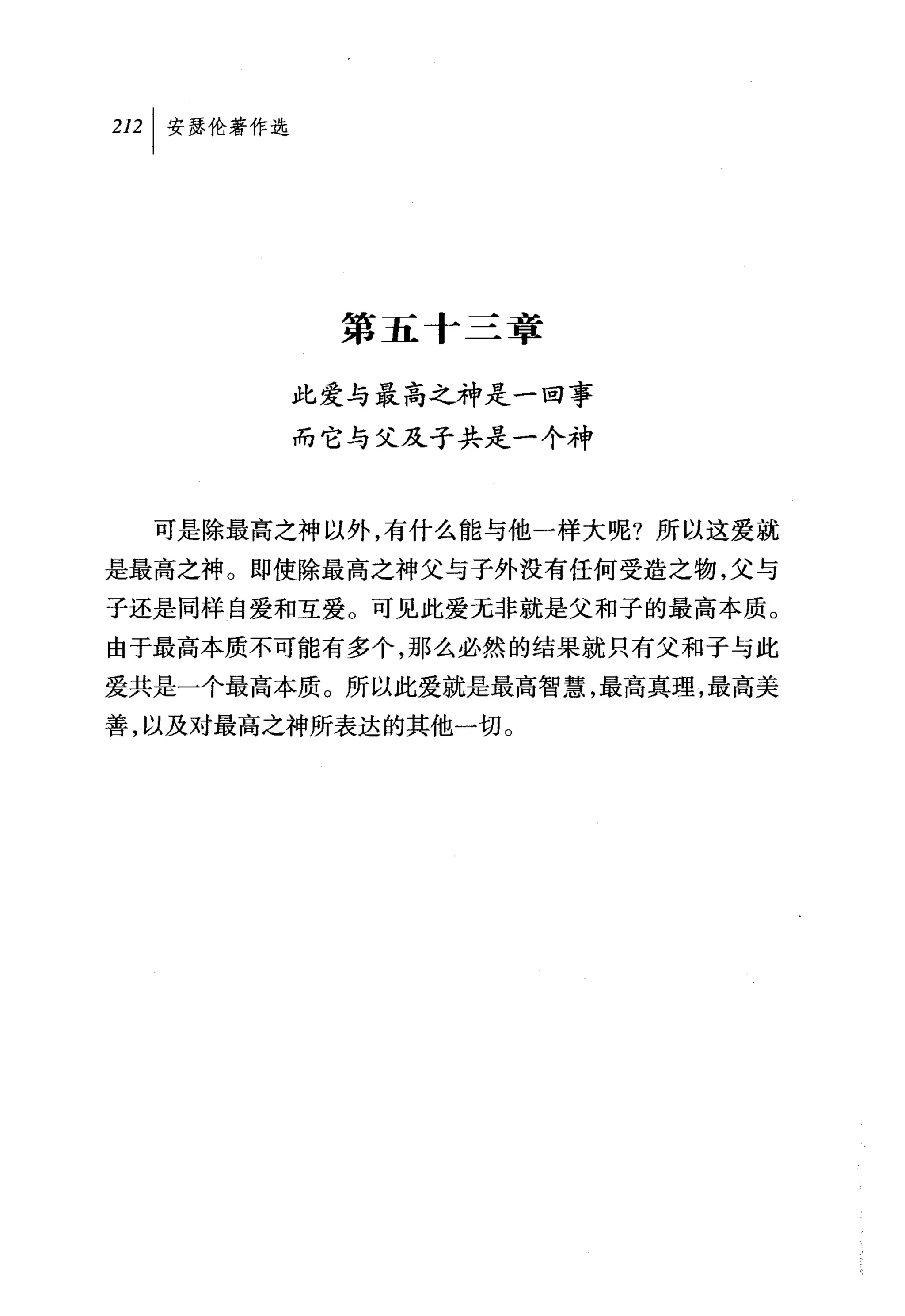 2叫安瑟伦著作选




            第五十二章

           此爱与最高之神是一回事
           而它与父及子共是一个神



  可是除最高之神以外，有什么能与他一样大呢?所以这爱就
是最高之神。即使除最高之神父与子外没有任何受造之物，父与
子还是同样自爱和互爱。可见此爱无非就是父和子的最高本质。
由于最高本质不可能有多个，那么必然的结果就只有父和子与此
爱共是一个最高本质。所以此爱就是最高智慧，最高真理，最高美
善，以及对最高之神所表达的其他一切。
 