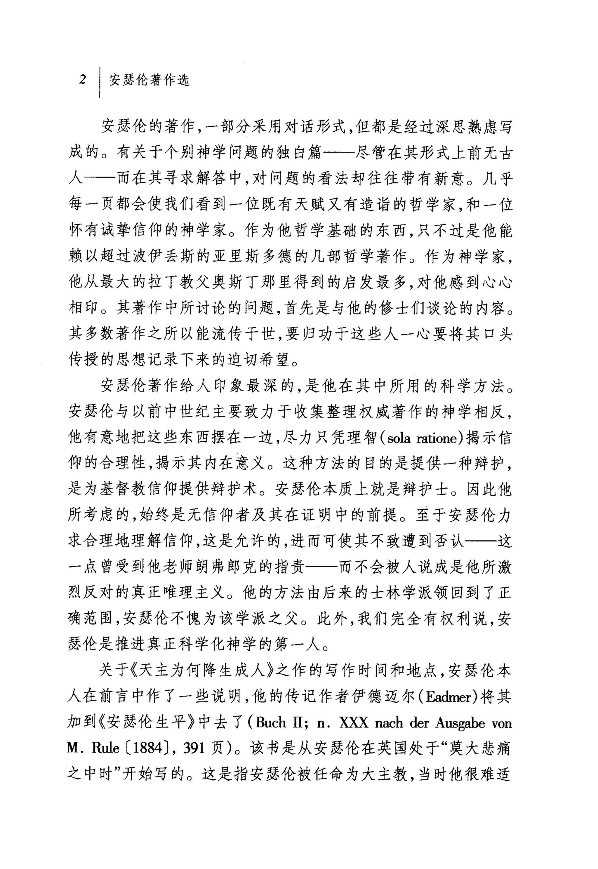 安瑟伦的著作，一部分采用对话形式，但都是经过深思熟虑写
成的。有关于个别神学问题的独白篇一一尽管在其形式上前无古
人一一而在其寻求解答中，对问题的看法却往往带有新意。几乎
每一页都会使我们看到一位既有天赋又有造诣的哲学家，和一位
怀有诚挚信仰的神学家。作为他哲学基础的东西，只不过是他能
赖以超过波伊丢斯的亚里斯多德的几部哲学著作。作为神学家，
他从最大的拉丁教父奥斯丁那里得到的启发最多，对他感到心心
相印。其著作中所讨论的问题，首先是与他的修士们谈论的内容。
其多数著作之所以能流传于世，要归功于这些人一心要将其口头
传授的思想记录下来的迫切希望。
   安瑟伦著作给人印象最深的，是他在其中所用的科学方法。
安瑟伦与以前中世纪主要致力于收集整理权威著作的神学相反，
他有意地把这些东西摆在一边，尽力只凭理智 (sola ratione) 揭示信
仰的合理性，揭示其内在意义。这种方法的目的是提供一种辩护，
是为基督教信仰提供辩护术。安瑟伦本质上就是辩护士。因此他
所考虑的，始终是无信仰者及其在证明中的前提。至于安瑟伦力
求合理地理解信仰，这是允许的，进而可使其不致遭到否认一一这
一点曾受到他老师朗弗郎克的指责一一而不会被人说成是他所激
烈反对的真正唯理主义。他的方法由后来的士林学派领回到了正
确范围，安瑟伦不愧为该学派之父。此外，我们完全有权利说，安
瑟伦是推进真正科学化神学的第一人。

   关于《天主为何降生成人》之作的写作时间和地点，安瑟伦本
人在前言中作了一些说明，他的传记作者伊德迈尔 (Ea也ler) 将其
加到《安瑟伦生平》中去了 (Buch 11; n. XXX nach der Ausgabe von
M. Rule (1 884) , 391 页)。该书是从安瑟伦在英国处于"莫大悲痛
之中时"开始写的。这是指安瑟伦被任命为大主教，当时他很难适
 
