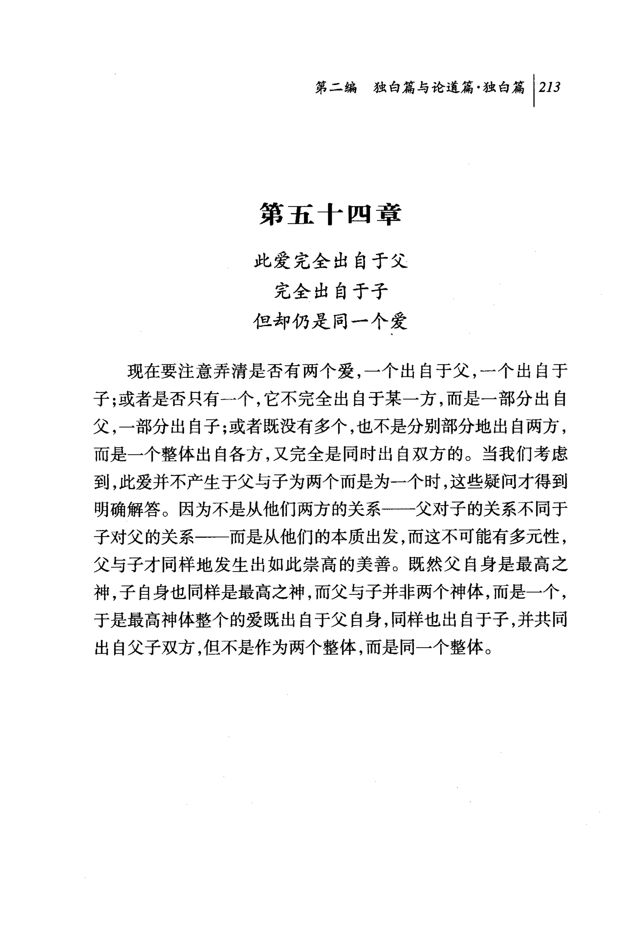 第二编独咐论道篇独白篇 1 213




          第五十四章

          此爱完全出自于父
           完全出自于子
          但却仍是同一个爱


  现在要注意弄清是否有两个爱，一个出自于父，一个出自于
子;或者是否只有一个，它不完全出自于某一方，而是一部分出自
父，一部分出自子;或者既没有多个，也不是分别部分地出自两方，
而是一个整体出自各方，又完全是同时出自双方的。当我们考虑
到，此爱并不产生于父与子为两个而是为一个时，这些疑问才得到
明确解答。因为不是从他们两方的关系一一父对子的关系不同于
子对父的关系一一而是从他们的本质出发，而这不可能有多元性，
父与子才同样地发生出如此崇高的美善。既然父自身是最高之
神，子自身也同样是最高之神，而父与子并非两个神体，而是一个，
于是最高神体整个的爱既出自于父自身，同样也出自于子，并共同
出自父子双方，但不是作为两个整体，而是同一个整体。
 