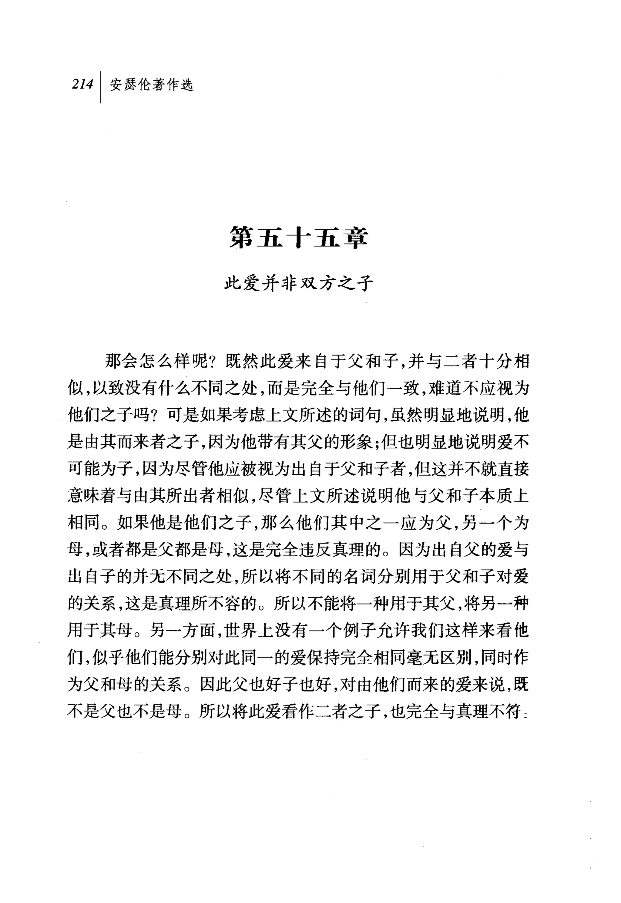 第五十五章

         此爱并非双方之子




  那会怎么样呢?既然此爱来自于父和子，并与二者十分相
似，以致没有什么不同之处，而是完全与他们一致，难道不应视为
他们之子吗?可是如果考虑上文所述的词句，虽然明显地说明，他
是由其而来者之子，因为他带有其父的形象;但也明显地说明爱不
可能为子，因为尽管他应被视为出自于父和子者，但这并不就直接
意味着与由其所出者相似，尽管上文所述说明他与父和子本质上
相同。如果他是他们之子，那么他们其中之一应为父，另一个为
母，或者都是父都是母，这是完全违反真理的。因为出自父的爱与
出自子的并无不同之处，所以将不同的名词分别用于父和子对爱
的关系，这是真理所不容的。所以不能将一种用于其父，将另一种
用于其母。另一方面，世界上没有一个例子允许我们这样来看他

们，似乎他们能分别对此同一的爱保持完全相同毫无区别，同时作
为父和母的关系。因此父也好子也好，对由他们而来的爱来说，既
不是父也不是母。所以将此爱看作二者之子，也完全与真理不符二
 