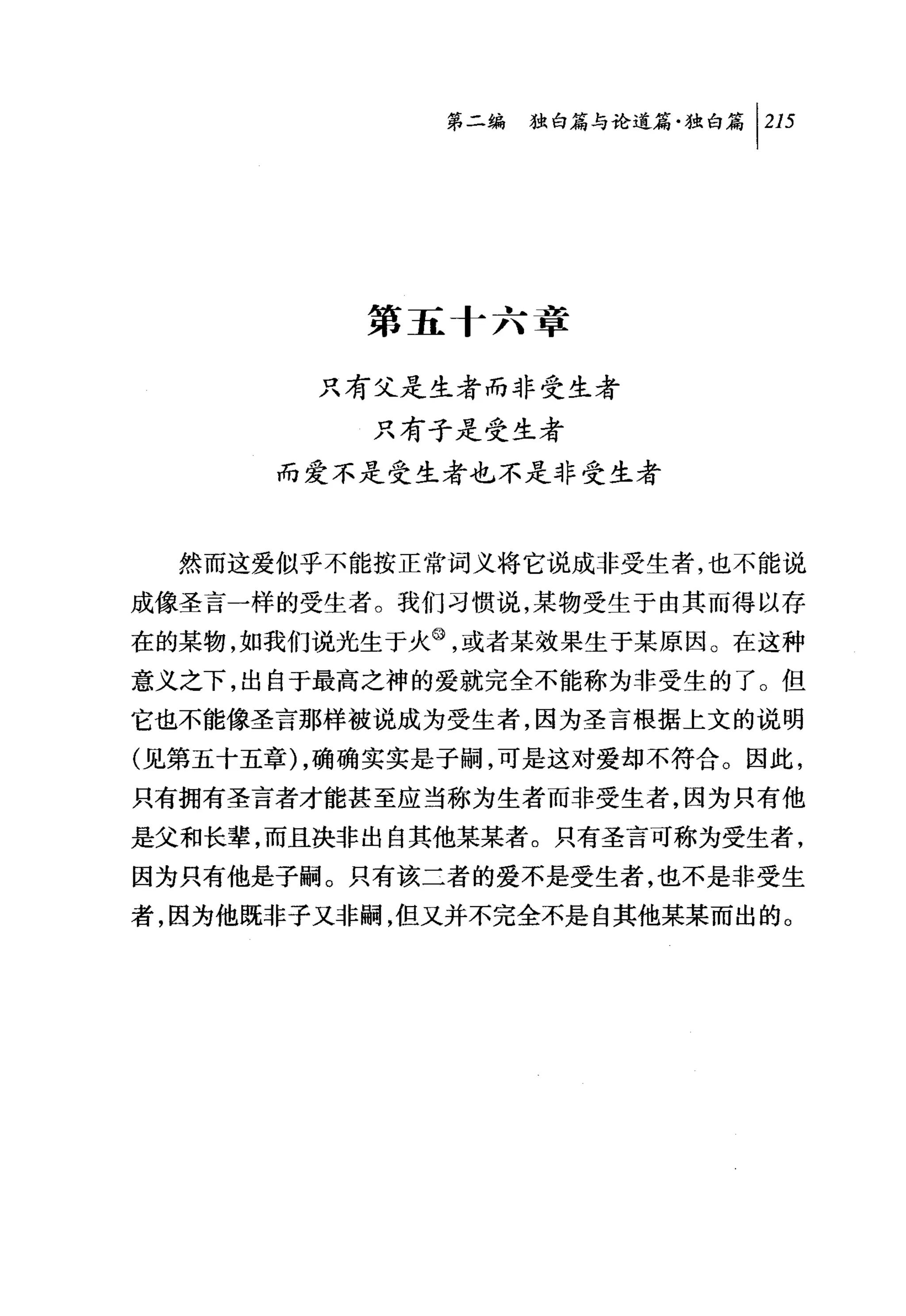 问独暗与论道篇独白篇 1 215




          第五十六章

        只有父是生者而非受生者
           只有子是受生者
      而爱不是受生者也不是非受生者


  然而这爱似乎不能按正常词义将它说成非受生者，也不能说
成像圣言一样的受生者。我们习惯说，某物受生于由其而得以存
在的某物，如我们说光生于火@，或者某效果生于某原因。在这种
意义之下，出自于最高之神的爱就完全不能称为非受生的了。但
它也不能像圣言那样被说成为受生者，因为圣言根据上文的说明
(见第五十五章) ，确确实实是子嗣，可是这对爱却不符合。因此，
只有拥有圣言者才能甚至应当称为生者而非受生者，因为只有他
是父和长辈，而且决非出自其他某某者。只有圣言可称为受生者，
因为只有他是子嗣。只有该二者的爱不是受生者，也不是非受生
者，因为他既非子又非嗣，但又并不完全不是自其他某某而出的。
 