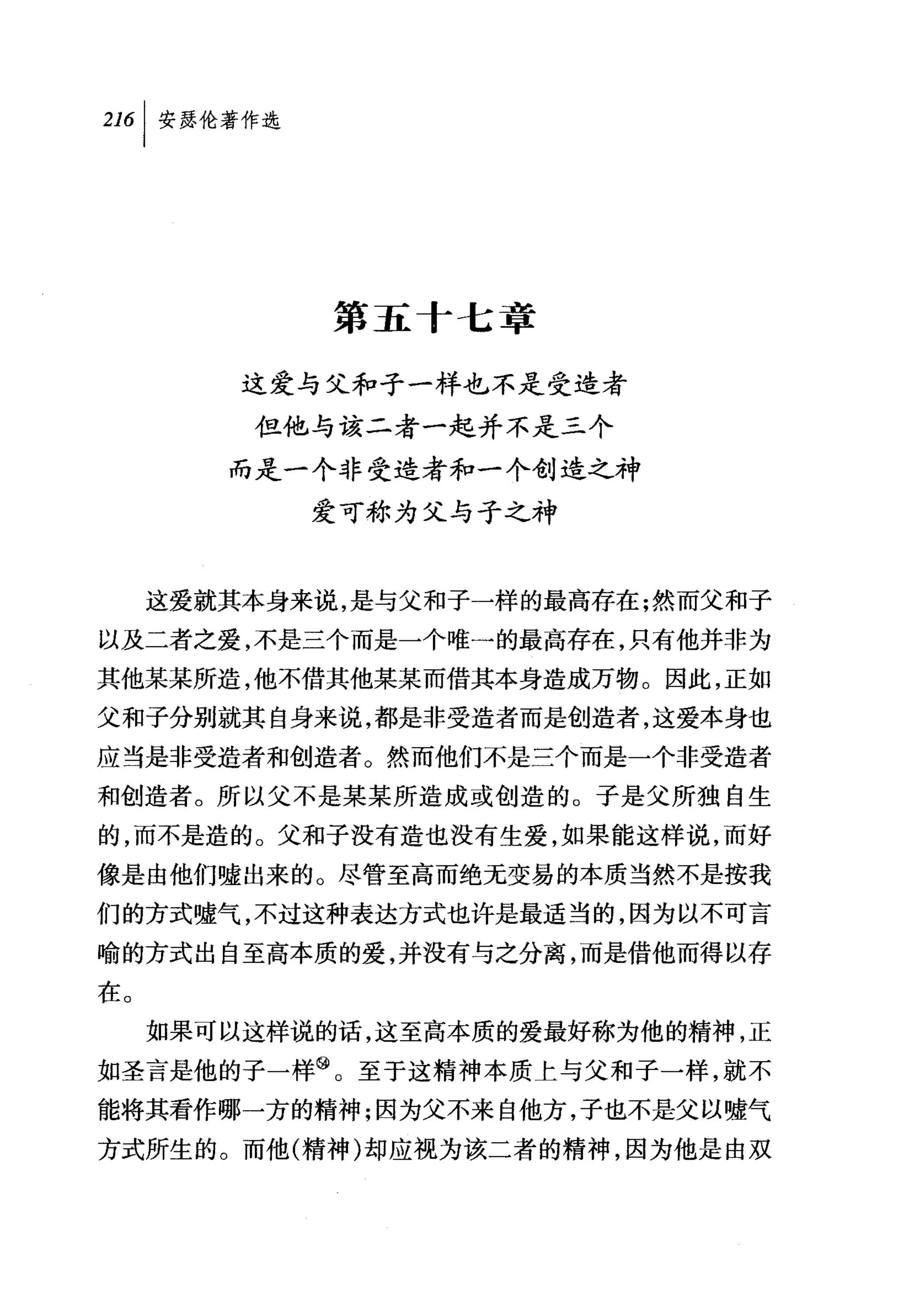 叫安瑟伦著作选




             第五十七章

         这爱与父和子一样也不是受造者
         但他与该二者一起并不是三个
        而是一个非受造者和一个创造之神
            爱可称为父与子之神


     这爱就其本身来说，是与父和子一样的最高存在;然而父和子
以及二者之爱，不是三个而是一个唯一的最高存在，只有他并非为
其他某某所造，他不借其他某某而借其本身造成万物。因此，正如
父和子分别就其自身来说，都是非受造者而是创造者，这爱本身也
应当是非受造者和创造者。然而他们不是三个而是一个非受造者
和创造者。所以父不是某某所造成或创造的。子是父所独自生
的，而不是造的。父和子没有造也没有生爱，如果能这样说，而好
像是由他们嘘出来的。尽管至高而绝无变易的本质当然不是按我
们的方式嘘气，不过这种表达方式也许是最适当的，因为以不可言
喻的方式出自至高本质的爱，并没有与之分离，而是借他而得以存
在。
     如果可以这样说的话，这至高本质的爱最好称为他的精神，正
如圣言是他的子一样@。至于这精神本质上与父和子一样，就不
能将其看作哪一方的精神;因为父不来自他方，子也不是父以嘘气
方式所生的。而他(精神)却应视为该二者的精神，因为他是由双
 