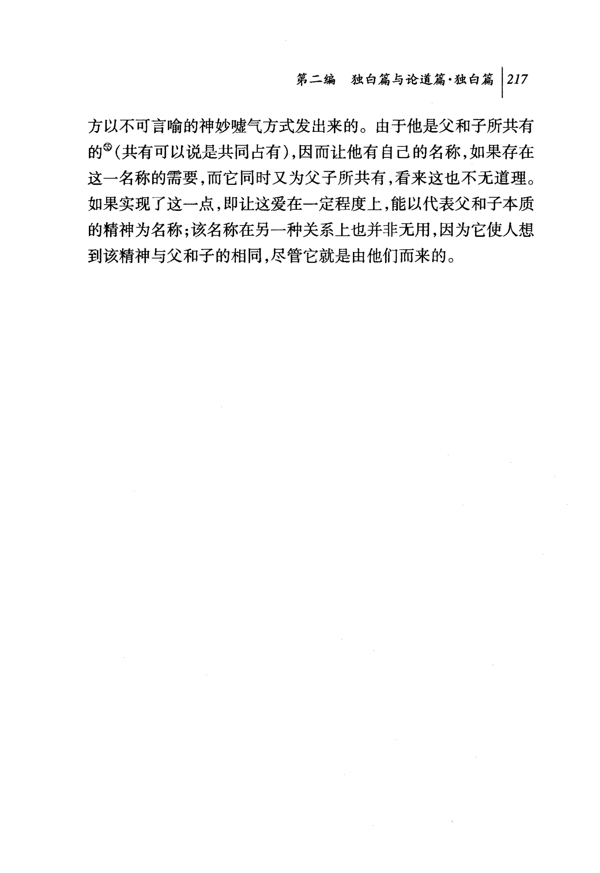 第二编独仰论道篇独白篇 1 217

方以不可言喻的神妙嘘气方式发出来的。由于他是父和子所共有
的 (1)(共有可以说是共同占有) ，因而让他有自己的名称，如果存在
这一名称的需要，而它同时又为父子所共有，看来这也不无道理。
如果实现了这一点，即让这爱在一定程度上，能以代表父和子本质
的精神为名称;该名称在另一种关系上也并非无用，因为它使人想
到该精神与父和子的相同，尽管它就是由他们而来的。
 