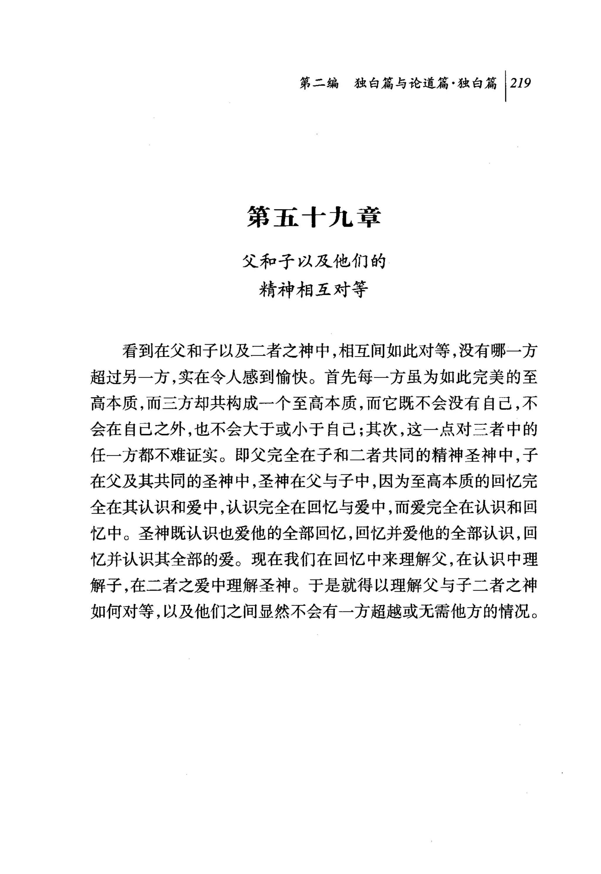 第二编独白篇与论道篇独白篇 1 219




          第五十九章

         父和子以及他们的

          精神相互对等


  看到在父和子以及二者之神中，相互间如此对等，没有哪一方
超过另一方，实在令人感到愉快。首先每一方虽为如此完美的至
高本质，而三方却共构成一个至高本质，而它既不会没有自己，不
会在自己之外，也不会大于或小于自己;其次，这一点对三者中的
任一方都不难证实。即父完全在子和二者共同的精神圣神中，子
在父及其共同的圣神中，圣神在父与子中，因为至高本质的回忆完
全在其认识和爱中，认识完全在回忆与爱中，而爱完全在认识和回
忆中。圣神既认识也爱他的全部回忆，回忆并爱他的全部认识，回
忆并认识其全部的爱。现在我们在回忆中来理解父，在认识中理
解子，在二者之爱中理解圣神。于是就得以理解父与子二者之神
如何对等，以及他们之间显然不会有一方超越或无需他方的情况。
 