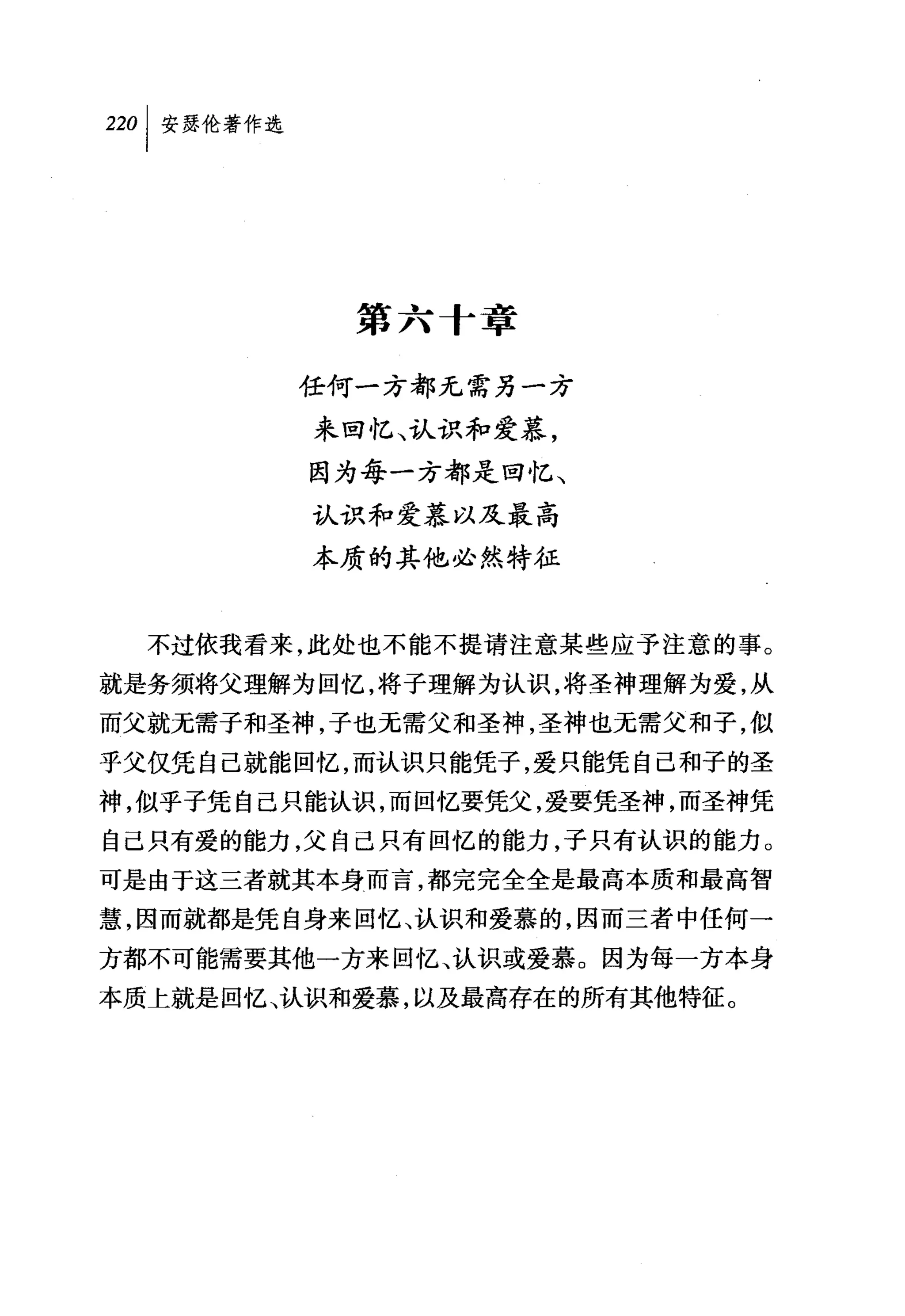 第六十章

        任何一方都元需另一方
         来回忆、认识和爱慕，
         因为每一方都是回忆、
         认识和爱慕以及最高
         本质的其他必然特征


  不过依我看来，此处也不能不提请注意某些应予注意的事。
就是务须将父理解为回忆，将子理解为认识，将圣神理解为爱，从
而父就无需子和圣神，子也无需父和圣神，圣神也无需父和子，似
乎父仅凭自己就能回忆，而认识只能凭子，爱只能凭自己和子的圣
神，似乎子凭自己只能认识，而回忆要凭父，爱要凭圣神，而圣神凭
自己只有爱的能力，父自己只有回忆的能力，子只有认识的能力。
可是由于这三者就其本身而言，都完完全全是最高本质和最高智
慧，因而就都是凭自身来回忆、认识和爱慕的，因而三者中任何一
方都不可能需要其他一方来回忆、认识或爱慕。因为每一方本身
本质上就是回忆、认识和爱慕，以及最高存在的所有其他特征。
 