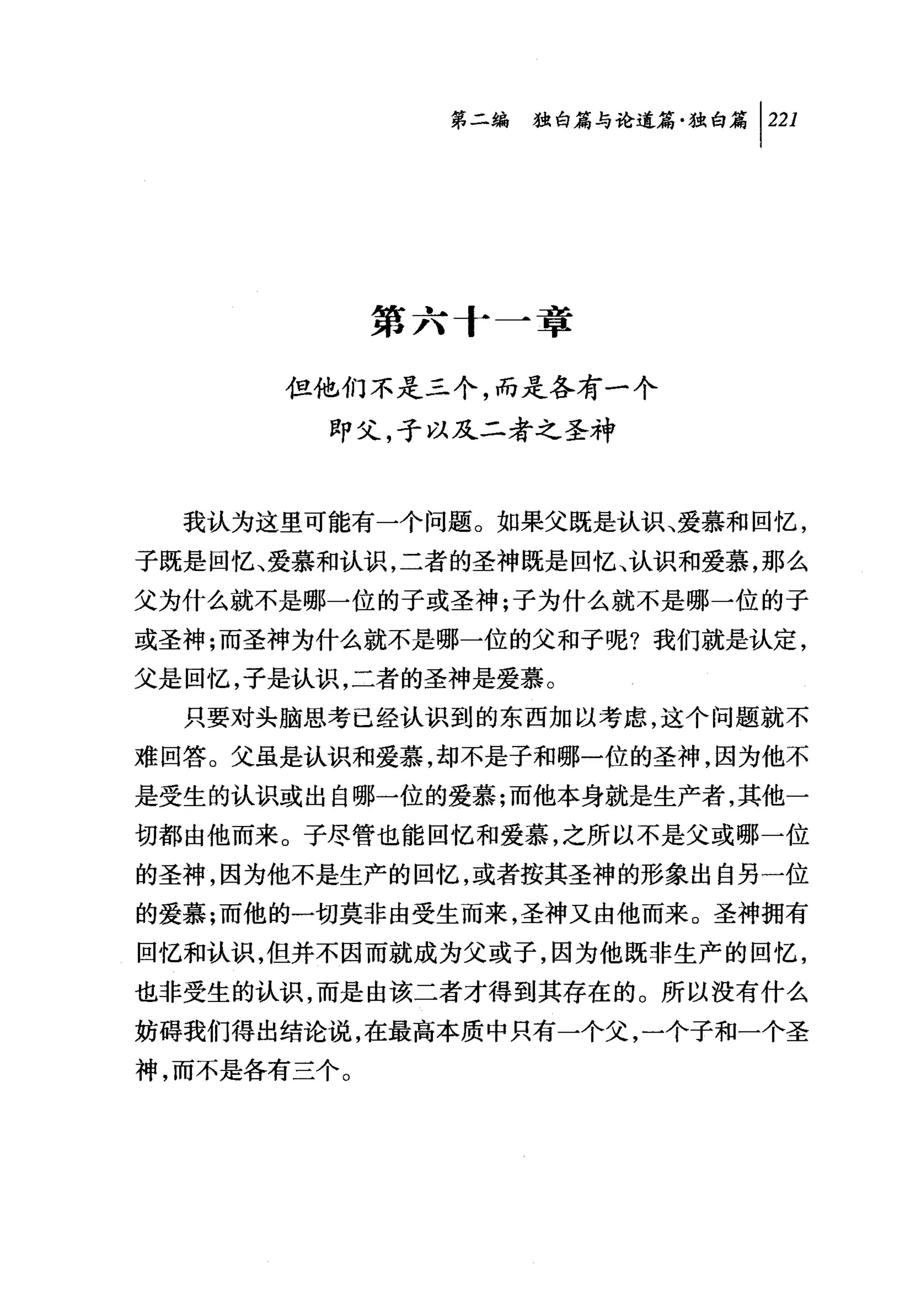 时独咐论道篇独白篇 1 221




             第六十一章

      但他们不是三个，而是各有一个
         即父，子以及二者之圣神


  我认为这里可能有一个问题。如果父既是认识、爱慕和回忆，
子既是回忆、爱慕和认识，二者的圣神既是回忆、认识和爱慕，那么
父为什么就不是哪一位的子或圣神;子为什么就不是哪一位的子
或圣神;而圣神为什么就不是哪一位的父和子呢?我们就是认定，
父是回忆，子是认识，二者的圣神是爱慕。
  只要对头脑思考已经认识到的东西加以考虑，这个问题就不

难回答。父虽是认识和爱慕，却不是子和哪一位的圣神，因为他不
是受生的认识或出自哪一位的爱慕;而他本身就是生产者，其他一
切都由他而来。子尽管也能回忆和爱慕，之所以不是父或哪一位
的圣神，因为他不是生产的回忆，或者按其圣神的形象出自另一位
的爱慕;而他的一切莫非由受生而来，圣神又由他而来 o 圣神拥有
回忆和认识，但并不因而就成为父或子，因为他既非生产的回忆，
也非受生的认识，而是由该二者才得到其存在的。所以没有什么
妨碍我们得出结论说，在最高本质中只有一个父，一个子和一个圣
神，而不是各有三个。
 