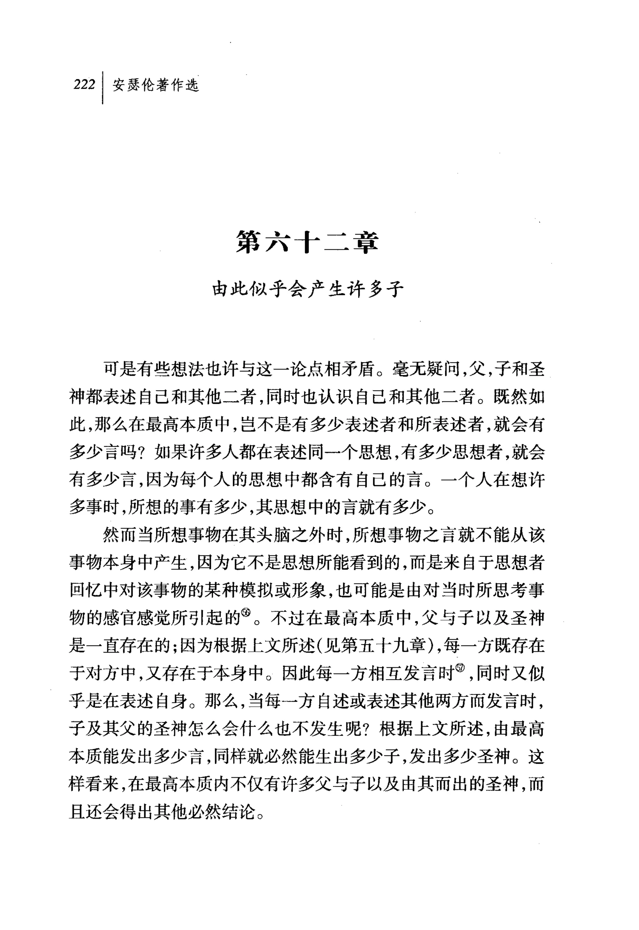 叫安瑟伦著作选




           第六十二章

          由此似乎会产生许多子




  可是有些想法也许与这一论点相矛盾。毫无疑问，父，子和圣
神都表述自己和其他二者，同时也认识自己和其他二者。既然如
此，那么在最高本质中，岂不是有多少表述者和所表述者，就会有
多少言吗?如果许多人都在表述同一个思想，有多少思想者，就会
有多少言，因为每个人的思想中都含有自己的言。一个人在想许
多事时，所想的事有多少，其思想中的言就有多少。
  然而当所想事物在其头脑之外时，所想事物之言就不能从该
事物本身中产生，因为它不是思想所能看到的，而是来自于思想者
回忆中对该事物的某种模拟或形象，也可能是由对当时所思考事
物的感官感觉所引起的@。不过在最高本质中，父与子以及圣神
是一直存在的;因为根据上文所述(见第五十九章) ，每一方既存在
于对方中，又存在于本身中。因此每一方相互发言时飞同时又似
乎是在表述自身。那么，当每一方自述或表述其他两方而发言时，
子及其父的圣神怎么会什么也不发生呢?根据上文所述，由最高
本质能发出多少言，同样就必然能生出多少子，发出多少圣神。这
样看来，在最高本质内不仅有许多父与子以及由其而出的圣神，而
且还会得出其他必然结论。
 