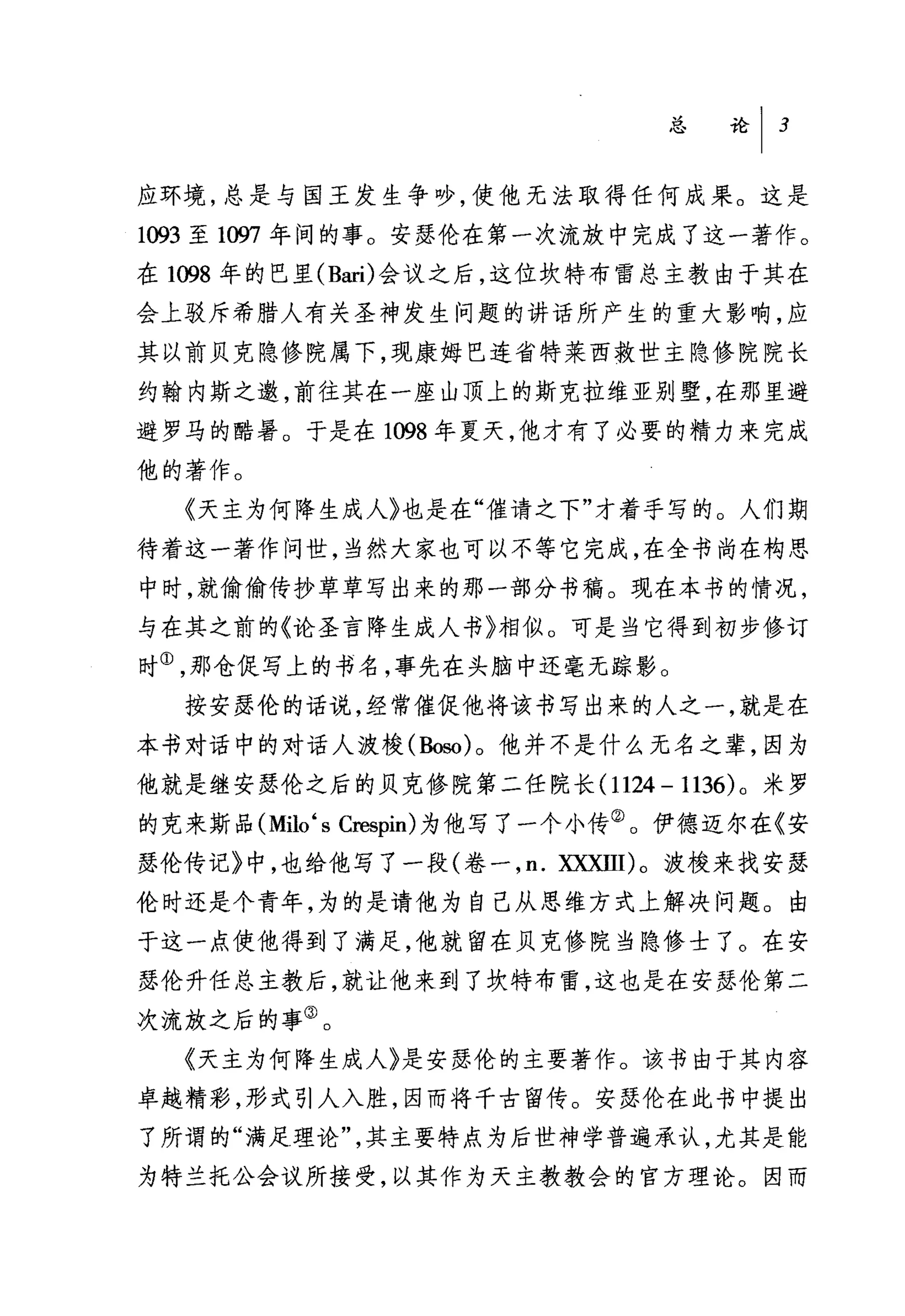 总论 I   3


应环境，总是与国王发生争吵，使他无法取得任何成果。这是
1093 至 1仰7 年间的事。安瑟伦在第一次流放中完成了这一著作。
在 1098 年的巴里 (Bari) 会议之后，这位坎特布雷总主教由于其在
会上驳斥希腊人有关圣神发生问题的讲话所产生的重大影响，应
其以前贝克隐修院属下，现康姆巴连省特莱西救世主隐修院院长
约翰内斯之邀，前往其在一座山顶上的斯克拉维亚别墅，在那里避
避罗马的酷暑。于是在 1098 年夏天，他才有了必要的精力来完成
他的著作。
  《天主为何降生成人》也是在"催请之下"才着手写的。人们期
待着这一著作问世，当然大家也可以不等它完成，在全书尚在构思
中时，就偷偷传抄草草写出来的那一部分书稿。现在本书的情况，
与在其之前的《论圣言降生成人书》相似。可是当它得到初步修订
时①，那仓促写上的书名，事先在头脑中还毫无踪影。
  按安瑟伦的话说，经常催促他将该书写出来的人之一，就是在
本书对话中的对话人波梭(勘80) 。他并不是什么无名之辈，因为
他就是继安瑟伦之后的贝克修院第二任院长 (1124 - 1136) 。米罗
的克来斯品 (Milo ‘ s Crespin) 为他写了一个小传②。伊德迈尔在《安
瑟伦传记》中，也给他写了一段(卷一， n. 双xnl)。波梭来找安瑟
伦时还是个青年，为的是请他为自己从思维方式上解决问题。由
于这一点使他得到了满足，他就留在贝克修院当隐修士了。在安
瑟伦升任总主教后，就让他来到了坎特布雷，这也是在安瑟伦第二
次流放之后的事③。
  《天主为何降生成人〉是安瑟伦的主要著作。该书由于其内容
卓越精彩，形式引人入胜，因而将千古留传。安瑟伦在此书中提出
了所谓的"满足理论"，其主要特点为后世神学普遍承认，尤其是能
为特兰托公会议所接受，以其作为天主教教会的官方理论。因而
 
