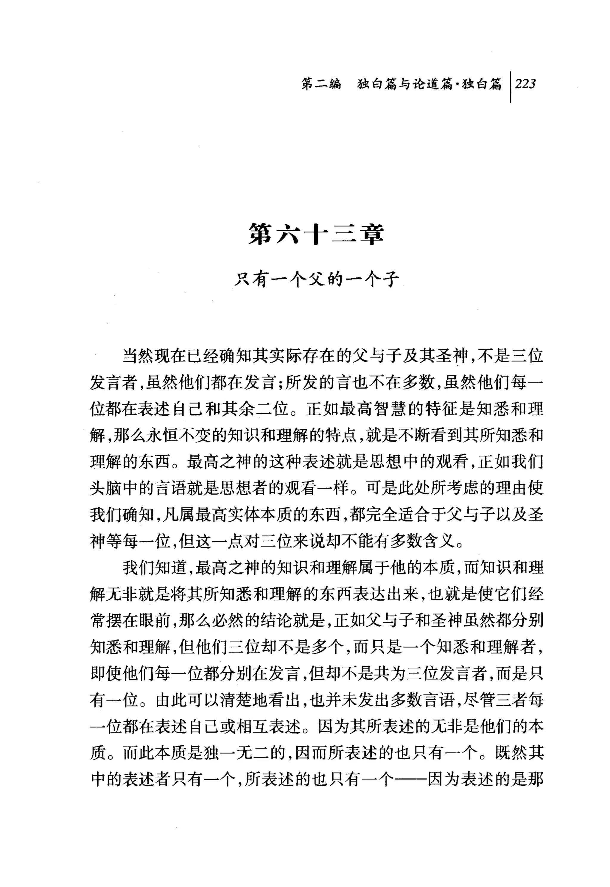 问独即论道篇独白篇卡23




          第六十三章

         只有一个父的一个子



  当然现在已经确知其实际存在的父与子及其圣神，不是三位
发言者，虽然他们都在发言;所发的言也不在多数，虽然他们每一
位都在表述自己和其余二位。正如最高智慧的特征是知悉和理
解，那么永恒不变的知识和理解的特点，就是不断看到其所知悉和
理解的东西。最高之神的这种表述就是思想中的观看，正如我们
头脑中的言语就是思想者的观看一样。可是此处所考虑的理由使
我们确知，凡属最高实体本质的东西，都完全适合于父与子以及圣
神等每一位，但这一点对兰位来说却不能有多数含义。
  我们知道，最高之神的知识和理解属于他的本质，而知识和理
解无非就是将其所知悉和理解的东西表达出来，也就是使它们经
常摆在眼前，那么必然的结论就是，正如父与子和圣神虽然都分别
知悉和理解，但他们三位却不是多个，而只是一个知悉和理解者，
即使他们每一位都分别在发言，但却不是共为三位发言者，而是只
有一位。由此可以清楚地看出，也并未发出多数言语，尽管三者每
一位都在表述自己或相互表述。因为其所表述的无非是他们的本
质。而此本质是独一无二的，因而所表述的也只有一个。既然其
中的表述者只有一个，所表述的也只有一个-一一因为表述的是那
 