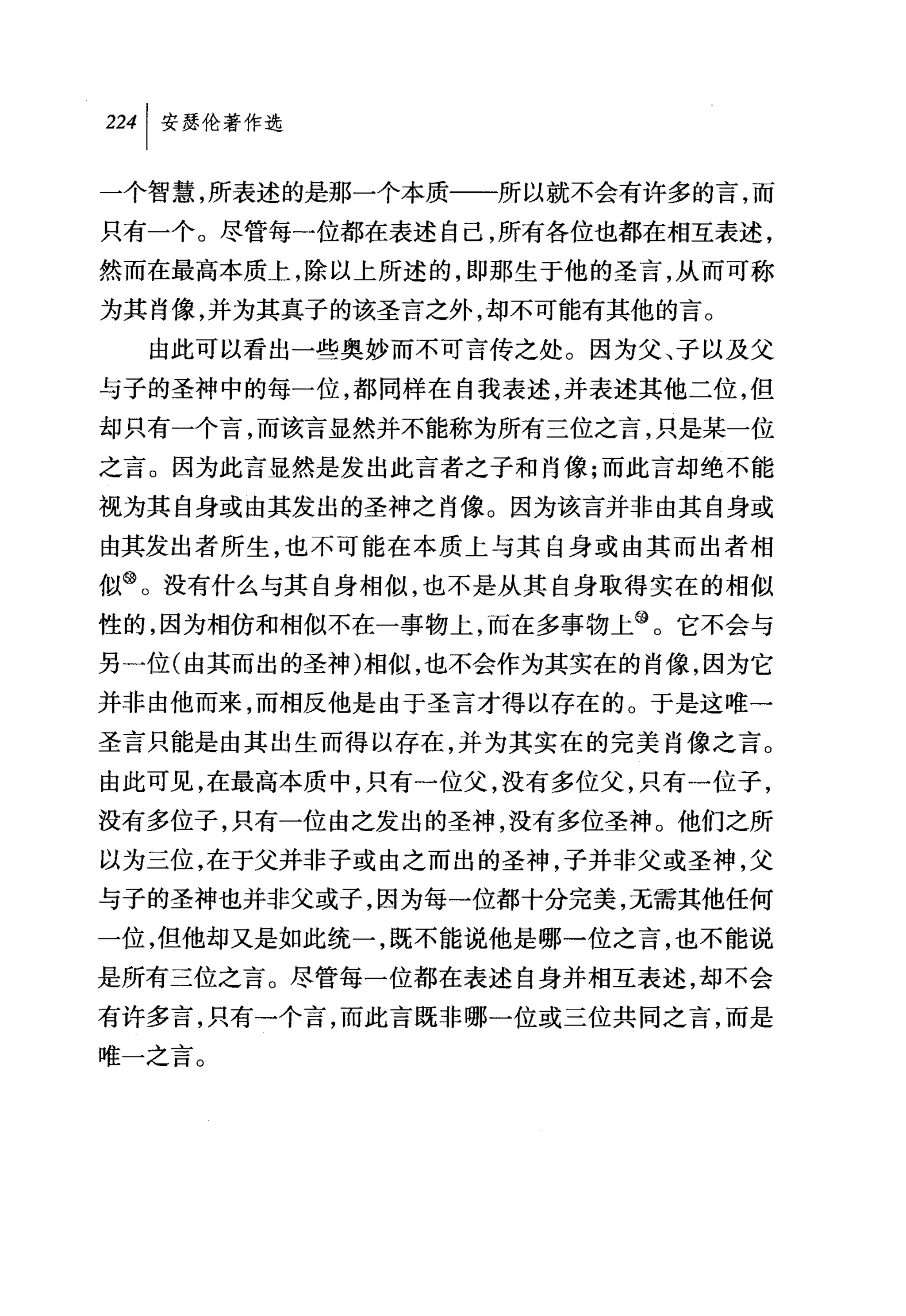 叫安瑟伦著作选

一个智慧，所表述的是那一个本质一一所以就不会有许多的言，而
只有一个。尽管每一位都在表述自己，所有各位也都在相互表述，
然而在最高本质上，除以上所述的，即那生于他的圣言，从而可称
为其肖像，并为其真子的该圣言之外，却不可能有其他的言。
  由此可以看出一些奥妙而不可言传之处。因为父、子以及父
与子的圣神中的每一位，都同样在自我表述，并表述其他二位，但
却只有一个言，而该言显然并不能称为所有三位之言，只是某一位
之言。因为此言显然是发出此言者之子和肖像;而此言却绝不能
视为其自身或由其发出的圣神之肖像。因为该言并非由其自身或
由其发出者所生，也不可能在本质上与其自身或由其而出者相
似@。没有什么与其自身相似，也不是从其自身取得实在的相似
性的，因为相仿和相似不在一事物上，而在多事物上@。它不会与
另一位(由其而出的圣神)相似，也不会作为其实在的肖像，因为它
并非由他而来，而相反他是由于圣言才得以存在的。于是这唯一
圣言只能是由其出生而得以存在，并为其实在的完美肖像之言。
由此可见，在最高本质中，只有一位父，没有多位父，只有一位子，
没有多位子，只有一位由之发出的圣神，没有多位圣神。他们之所
以为三位，在于父并非子或由之而出的圣神，子并非父或圣神，父
与子的圣神也并非父或子，因为每一位都十分完美，无需其他任何
一位，但他却又是如此统一，既不能说他是哪一位之言，也不能说
是所有三位之言。尽管每一位都在表述自身并相互表述，却不会
有许多言，只有一个言，而此言既非哪一位或三位共同之言，而是
唯一之言。
 