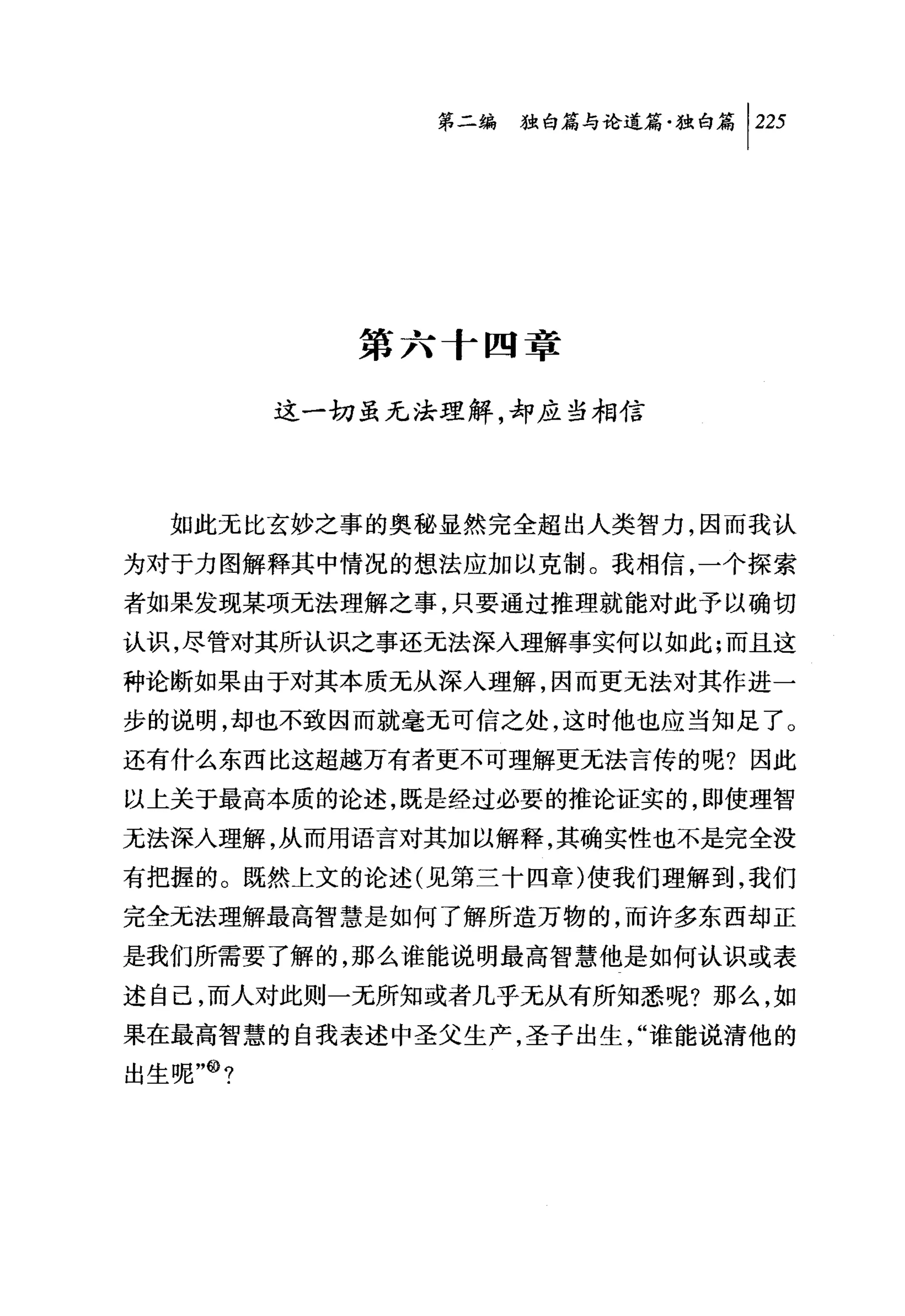 第二编独咐论道篇独白篇 1 225




            第六十四章

         这一切虽无法理解，却应当相信



  如此无比玄妙之事的奥秘显然完全超出人类智力，因而我认
为对于力图解释其中情况的想法应加以克制。我相信，一个探索
者如果发现某项无法理解之事，只要通过推理就能对此予以确切
认识，尽管对其所认识之事还无法深入理解事实何以如此;而且这
种论断如果由于对其本质无从深人理解，因而更无法对其作进一
步的说明，却也不致因而就毫无可信之处，这时他也应当知足了。
还有什么东西比这超越万有者更不可理解更元法言传的呢?因此
以上关于最高本质的论述，既是经过必要的推论证实的，即使理智
无法深入理解，从而用语言对其加以解释，其确实性也不是完全没
有把握的。既然上文的论述(见第三十四章)使我们理解到，我们
完全无法理解最高智慧是如何了解所造万物的，而许多东西却正
是我们所需要了解的，那么谁能说明最高智慧他是如何认识或表
述自己，而人对此则一无所知或者几乎无从有所知悉呢?那么，如
果在最高智慧的自我表述中圣父生产，圣子出生，"谁能说清他的
出生呢"@?
 
