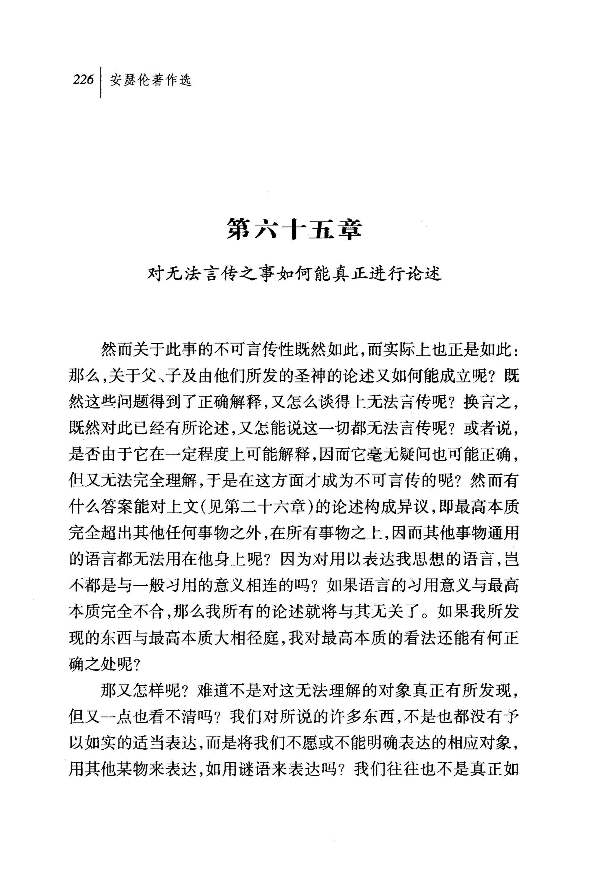 226 1 安瑟伦著作选




               第六十五章

        对无法言传之事如何能真正进行论述



  然而关于此事的不可言传性既然如此，而实际上也正是如此:
那么，关于父、子及由他们所发的圣神的论述又如何能成立呢?既
然这些问题得到了正确解释，又怎么谈得上无法言传呢?换言之，
既然对此已经有所论述，又怎能说这一切都无法言传呢?或者说，
是否由于它在一定程度上可能解释，因而它毫无疑问也可能正确，
但又元法完全理解，于是在这方面才成为不可言传的呢?然而有
什么答案能对上文(见第二十六章)的论述构成异议，即最高本质
完全超出其他任何事物之外，在所有事物之上，因而其他事物通用
的语言都无法用在他身上呢?因为对用以表达我思想的语言，岂
不都是与一般习用的意义相连的吗?如果语言的习用意义与最高
本质完全不合，那么我所有的论述就将与其无关了。如果我所发
现的东西与最高本质大相径庭，我对最高本质的看法还能有何正
确之处呢?
  那又怎样呢?难道不是对这无法理解的对象真正有所发现，
但又一点也看不清吗?我们对所说的许多东西，不是也都没有予
以如实的适当表达，而是将我们不愿或不能明确表达的相应对象，
用其他某物来表达，如用谜语来表达吗?我们往往也不是真正如
 