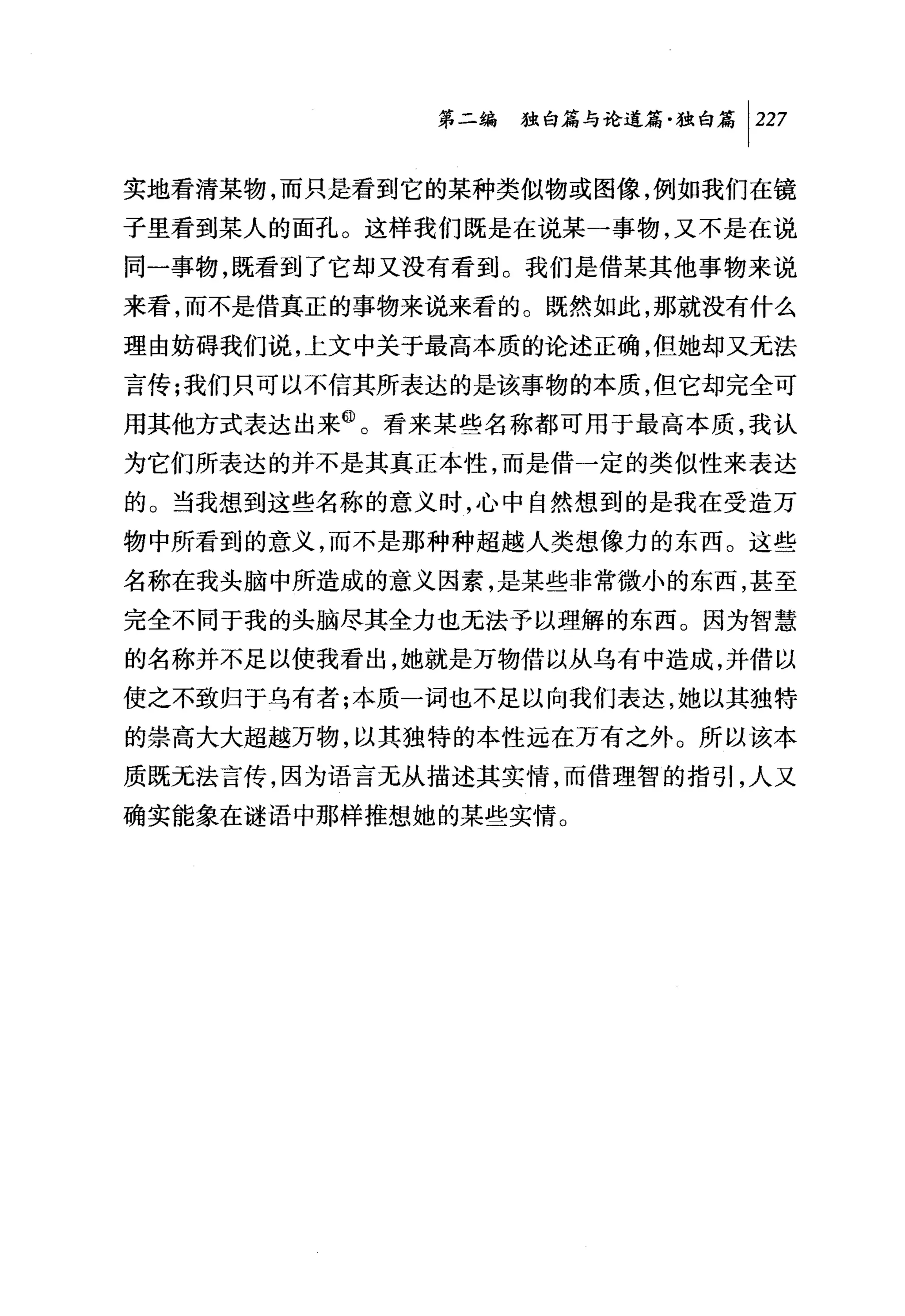 第二编独即论道篇独白篇 1 227

实地看清某物，而只是看到它的某种类似物或图像，例如我们在镜
子里看到某人的面孔。这样我们既是在说某一事物，又不是在说
同一事物，既看到了它却又没有看到。我们是借某其他事物来说
来看，而不是借真正的事物来说来看的。既然如此，那就没有什么
理由妨碍我们说，上文中关于最高本质的论述正确，但她却又无法
言传;我们只可以不信其所表达的是该事物的本质，但它却完全可
用其他方式表达出来@。看来某些名称都可用于最高本质，我认
为它们所表达的并不是其真正本性，而是借一定的类似性来表达
的。当我想到这些名称的意义时，心中自然想到的是我在受造万
物中所看到的意义，而不是那种种超越人类想像力的东西。这些
名称在我头脑中所造成的意义因素，是某些非常微小的东西，甚至
完全不同于我的头脑尽其全力也无法予以理解的东西。因为智慧
的名称并不足以使我看出，她就是万物借以从乌有中造成，并借以
使之不致归于乌有者;本质一词也不足以向我们表达，她以其独特
的崇高大大超越万物，以其独特的本性远在万有之外。所以该本
质既无法言传，因为语言无从描述其实情，而借理智的指引，人又
确实能象在谜语中那样推想她的某些实情。
 