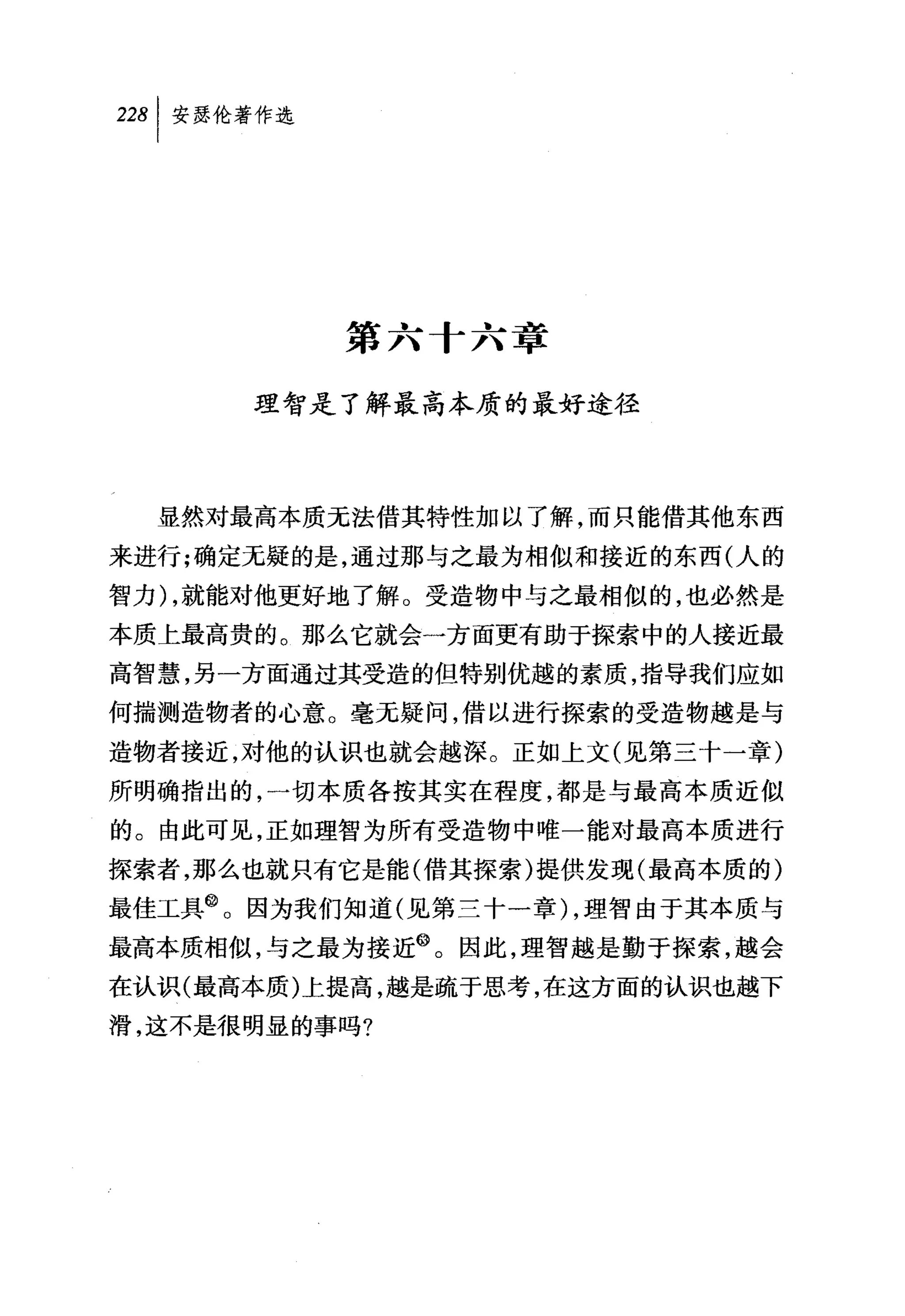 叫安瑟伦著作选




          第六十六章

      理智是了解最高本质的最好途径



  显然对最高本质无法借其特性加以了解，而只能借其他东西
来进行;确定无疑的是，通过那与之最为相似和接近的东西(人的
智力) ，就能对他更好地了解。受造物中与之最相似的，也必然是
本质上最高贵的。那么它就会一方面更有助于探索中的人接近最
高智慧，另一方面通过其受造的但特别优越的素质，指导我们应如
何揣测造物者的心意。毫无疑问，借以进行探索的受造物越是与
造物者接近，对他的认识也就会越深。正如上文(见第三十一章)
所明确指出的，一切本质各按其实在程度，都是与最高本质近似
的。由此可见，正如理智为所有受造物中唯一能对最高本质进行
探索者，那么也就只有它是能(借其探索)提供发现(最高本质的)
最佳工具@。因为我们知道(见第三十一章) ，理智由于其本质与
最高本质相似，与之最为接近@。因此，理智越是勤于探索，越会
在认识(最高本质)上提高，越是疏于思考，在这方面的认识也越下
滑，这不是很明显的事吗?
 
