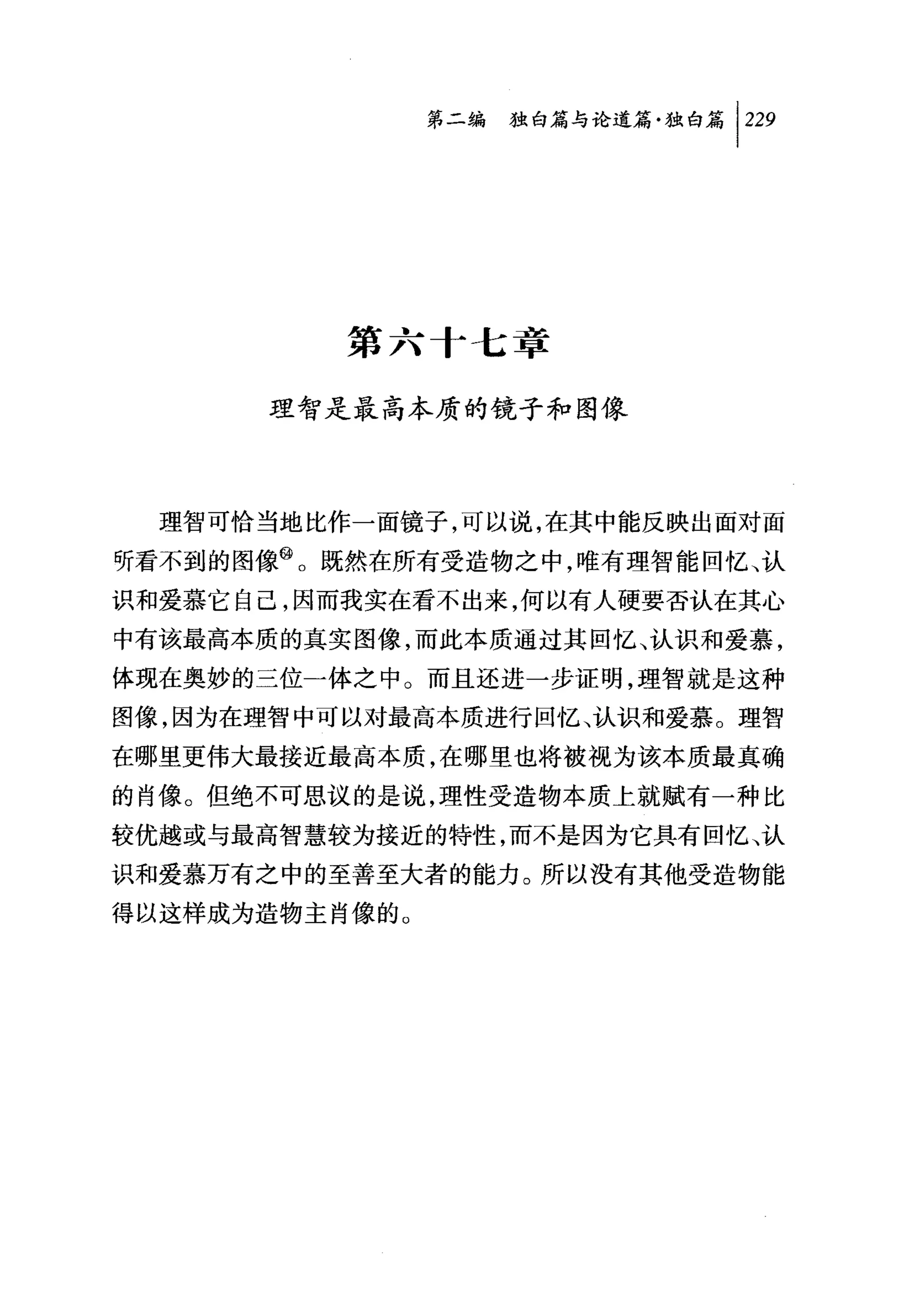 问独毗论道篇独白篇 1 229




          第六十七章

      理智是最高本质的镜子和图像



  理智可恰当地比作一面镜子，可以说，在其中能反映出面对面
听看不到的图像飞既然在所有受造物之中，唯有理智能回忆、认
识和爱慕它自己，因而我实在看不出来，何以有人硬要否认在其心
中有该最高本质的真实图像，而此本质通过其回忆、认识和爱慕，
体现在奥妙的三位一体之中。而且还进一步证明，理智就是这种
图像，因为在理智中可以对最高本质进行回忆、认识和爱慕。理智
在哪里更伟大最接近最高本质，在哪里也将被视为该本质最真确
的肖像。但绝不可思议的是说，理性受造物本质上就赋有一种比
较优越或与最高智慧较为接近的特性，而不是因为它具有回忆、认
识和爱慕万有之中的至善至大者的能力。所以没有其他受造物能
得以这样成为造物主肖像的。
 