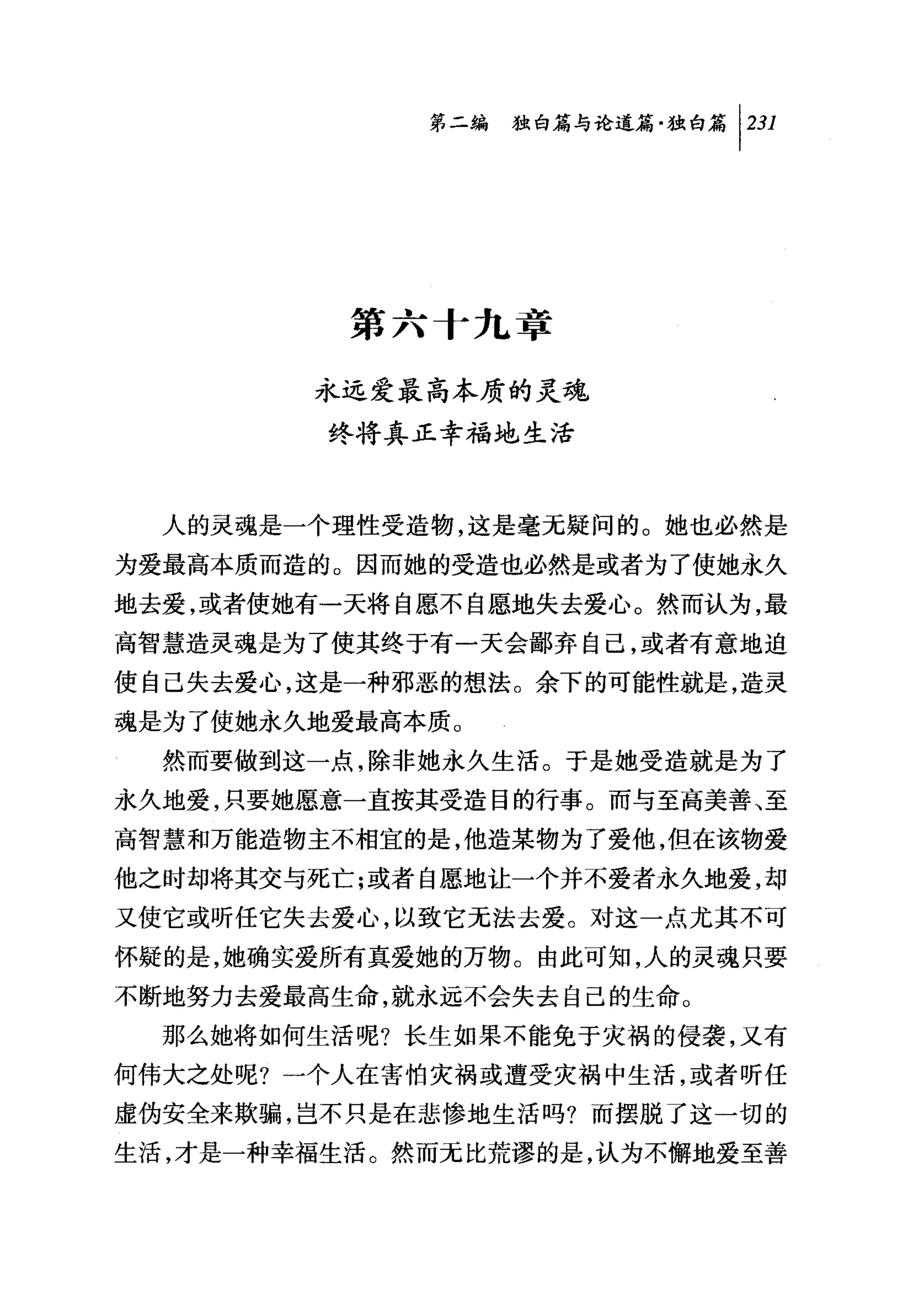 叫独咐论道篇独白篇卡31




          第六十九章

        永远爱最高本质的灵魂
         终将真正幸福地生活



  人的灵魂是一个理性受造物，这是毫无疑问的。她也必然是
为爱最高本质而造的。因而她的受造也必然是或者为了使她永久
地去爱，或者使她有一天将自愿不自愿地失去爱心。然而认为，最
高智慧造灵瑰是为了使其终于有一天会鄙弃自己，或者有意地迫
使自己失去爱心，这是一种邪恶的想法。余下的可能性就是，造灵
魂是为了使她永久地爱最高本质。
  然而要做到这一点，除非她永久生活。于是她受造就是为了
永久地爱，只要她愿意一直按其受造目的行事。而与至高美善、至
高智慧和万能造物主不相宜的是，他造某物为了爱他，但在该物爱
他之时却将其交与死亡;或者自愿地让一个并不爱者永久地爱，却
又使它或昕任它失去爱心，以致它无法去爱。对这一点尤其不可
怀疑的是，她确实爱所有真爱她的万物。由此可知，人的灵魂只要
不断地努力去爱最高生命，就永远不会失去自己的生命。
  那么她将如何生活呢?长生如果不能免于灾祸的侵袭，又有
何伟大之处呢?一个人在害怕灾祸或遭受灾祸中生活，或者听任
虚伪安全来欺骗，岂不只是在悲惨地生活吗?而摆脱了这一切的

生活，才是一种幸福生活。然而无比荒谬的是，认为不懈地爱至善
 