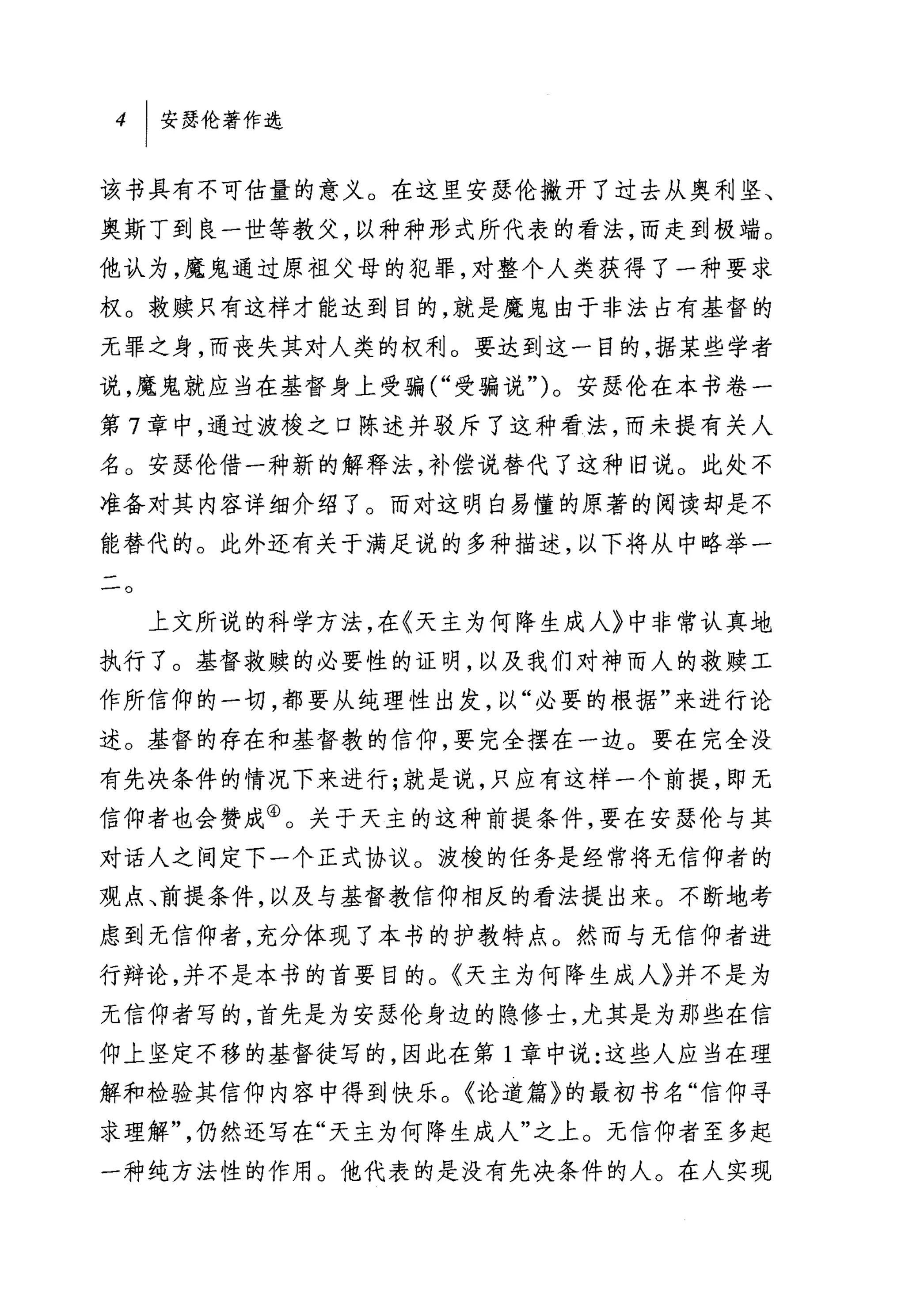 该书具有不可估量的意义。在这里安瑟伦撇开了过去从奥利坚、
奥斯丁到良一世等教父，以种种形式所代表的看法，而走到极端。
他认为，魔鬼通过原祖父母的犯罪，对整个人类获得了一种要求
权。救赎只有这样才能达到目的，就是魔鬼由于非法占有基督的
无罪之身，而丧失其对人类的权利。要达到这一目的，据某些学者
说，魔鬼就应当在基督身上受骗("受骗说")。安瑟伦在本书卷一
第 7 章中，通过波梭之口陈述并驳斥了这种看法，而未提有关人
名。安瑟伦借一种新的解释法，补偿说替代了这种旧说。此处不
准备对其内容详细介绍了。而对这明白易懂的原著的阅读却是不
能替代的。此外还有关于满足说的多种描述，以下将从中略举一
一
-。


     上文所说的科学方法，在《天主为何降生成人》中非常认真地
执行了。基督救赎的必要性的证明，以及我们对神而人的救赎工
作所信仰的一切，都要从纯理性出发，以"必要的根据"来进行论
述。基督的存在和基督教的信仰，要完全摆在一边。要在完全没
有先决条件的情况下来进行;就是说，只应有这样一个前提，即无
信仰者也会赞成④。关于天主的这种前提条件，要在安瑟伦与其
对话人之间定下一个正式协议。波梭的任务是经常将无信仰者的
观点、前提条件，以及与基督教信仰相反的看法提出来。不断地考
虑到无信仰者，充分体现了本书的护教特点。然而与无信仰者进
行辩论，并不是本书的首要目的。《天主为何降生成人》并不是为
无信仰者写的，首先是为安瑟伦身边的隐修士，尤其是为那些在信
仰上坚定不移的基督徒写的，因此在第 1 章中说:这些人应当在理
解和检验其信仰内容中得到快乐。《论道篇》的最初书名"信仰寻
求理解"，仍然还写在"天主为何降生成人"之上。无信仰者至多起
一种纯方法性的作用。他代表的是没有先决条件的人。在人实现
 