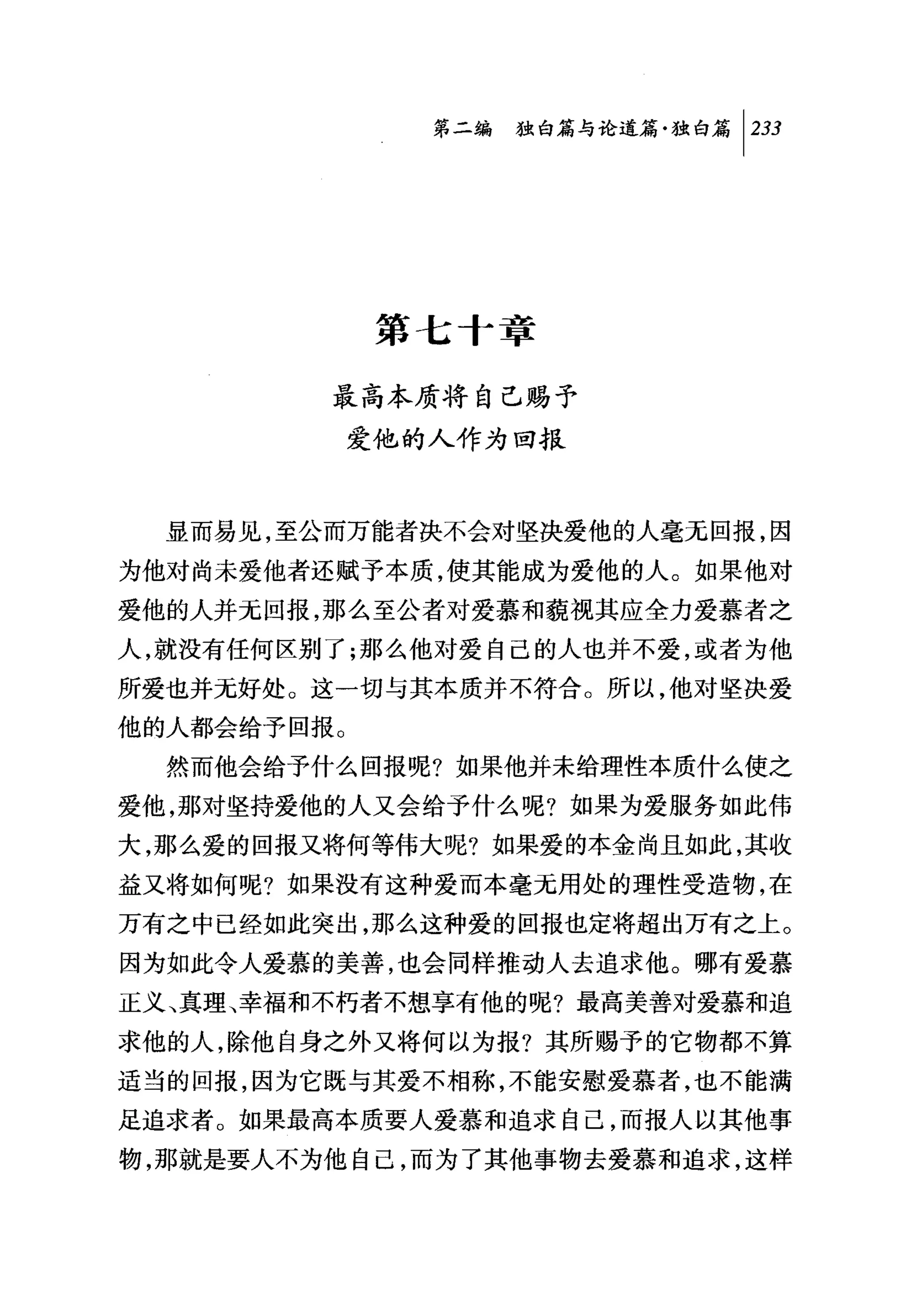 第二编独咐论道篇独白篇 1 233




              第七十章

         最高本质将自己赐予
             爱他的人作为回报



  显而易见，至公而万能者决不会对坚决爱他的人毫无回报，因
为他对尚未爱他者还赋予本质，使其能成为爱他的人。如果他对
爱他的人并元回报，那么至公者对爱慕和藐视其应全力爱慕者之
人，就没有任何区别了;那么他对爱自己的人也并不爱，或者为他
所爱也并无好处。这一切与其本质并不符合。所以，他对坚决爱
他的人都会给予回报。
  然而他会给予什么回报呢?如果他并未给理性本质什么使之
爱他，那对坚持爱他的人又会给予什么呢?如果为爱服务如此伟
大，那么爱的回报又将何等伟大呢?如果爱的本金尚且如此，其收
益又将如何呢?如果没有这种爱而本毫无用处的理性受造物，在
万有之中已经如此突出，那么这种爱的回报也定将超出万有之上。
因为如此令人爱慕的美善，也会同样推动人去追求他。哪有爱慕
正义、真理、幸福和不朽者不想享有他的呢?最高美善对爱慕和追
求他的人，除他自身之外又将何以为报?其所赐予的它物都不算
适当的回报，因为它既与其爱不相称，不能安慰爱慕者，也不能满
足追求者。如果最高本质要人爱慕和追求自己，而报人以其他事
物，那就是要人不为他自己，而为了其他事物去爱慕和追求，这样
 