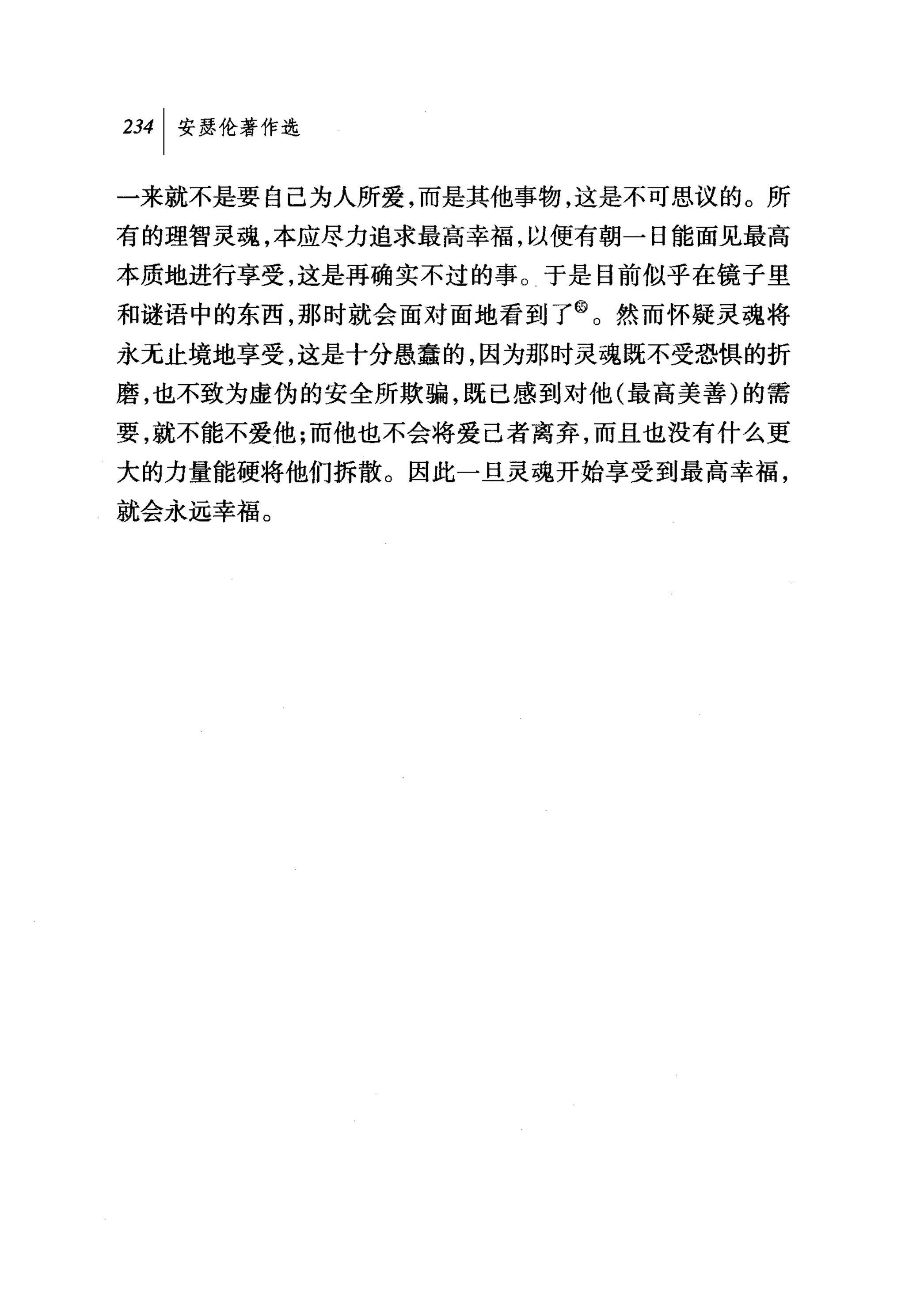 234 1 安瑟伦著作选

一来就不是要自己为人所爱，而是其他事物，这是不可思议的。所
有的理智灵魂，本应尽力追求最高幸福，以便有朝一日能面见最高
本质地进行享受，这是再确实不过的事。于是目前似乎在镜子里
和谜语中的东西，那时就会面对面地看到了@。然而怀疑灵魂将
永无止境地享受，这是十分愚蠢的，因为那时灵魂既不受恐惧的折
磨，也不致为虚伪的安全所欺骗，既已感到对他(最高美善)的需
要，就不能不爱他;而他也不会将爱己者离弃，而且也没有什么更
大的力量能硬将他们拆散。因此一旦灵魂开始享受到最高幸福，
就会永远幸福。
 