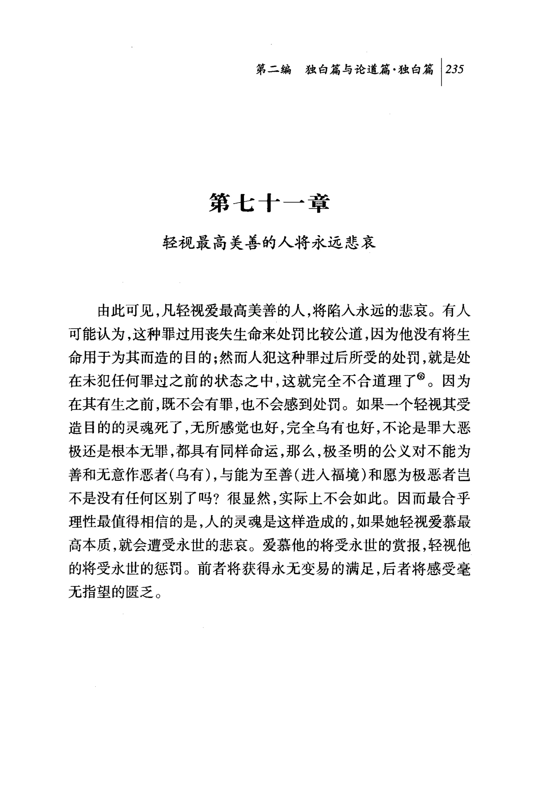 第二编独仰论道篇独白篇 1 235




            第七十一章

          轻视最高美善的人将永远悲哀



  由此可见，凡轻视爱最高美善的人，将陷入永远的悲哀。有人
可能认为，这种罪过用丧失生命来处罚比较公道，因为他没有将生
命用于为其而造的目的;然而人犯这种罪过后所受的处罚，就是处
在未犯任何罪过之前的状态之中，这就完全不合道理了@。因为
在其有生之前，既不会有罪，也不会感到处罚。如果一个轻视其受
造目的的灵魂死了，无所感觉也好，完全乌有也好，不论是罪大恶
极还是根本无罪，都具有同样命运，那么，极圣明的公义对不能为
善和无意作恶者(乌有 ) ，与能为至善(进入福境)和愿为极恶者岂
不是没有任何区别了吗?很显然，实际上不会如此。因而最合乎
理性最值得相信的是，人的灵魂是这样造成的，如果她轻视爱慕最
高本质，就会遭受永世的悲哀。爱慕他的将受永世的赏报，轻视他
的将受永世的惩罚。前者将获得永无变易的满足，后者将感受毫
无指望的匮乏。
 