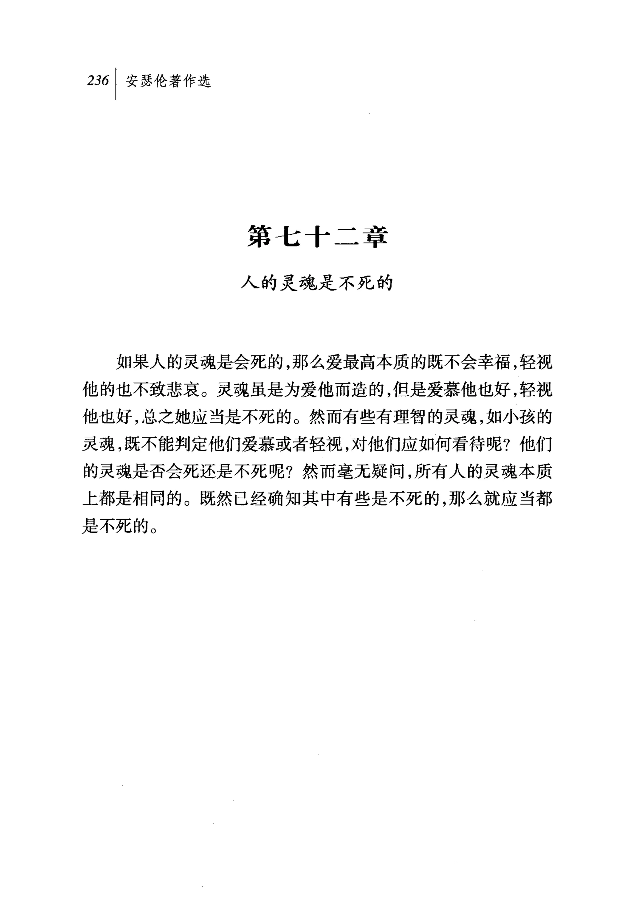 236 1 安瑟伦著作选




               第七十二章

               人的灵魂是不死的




  如果人的灵魂是会死的，那么爱最高本质的既不会幸福，轻视

他的也不致悲哀。灵魂虽是为爱他而造的，但是爱慕他也好，轻视
他也好，总之她应当是不死的。然而有些有理智的灵魂，如小孩的
灵魂，既不能判定他们爱慕或者轻视，对他们应如何看待呢?他们
的灵魂是否会死还是不死呢?然而毫无疑问，所有人的灵魂本质
上都是相同的。既然已经确知其中有些是不死的，那么就应当都
是不死的。
 