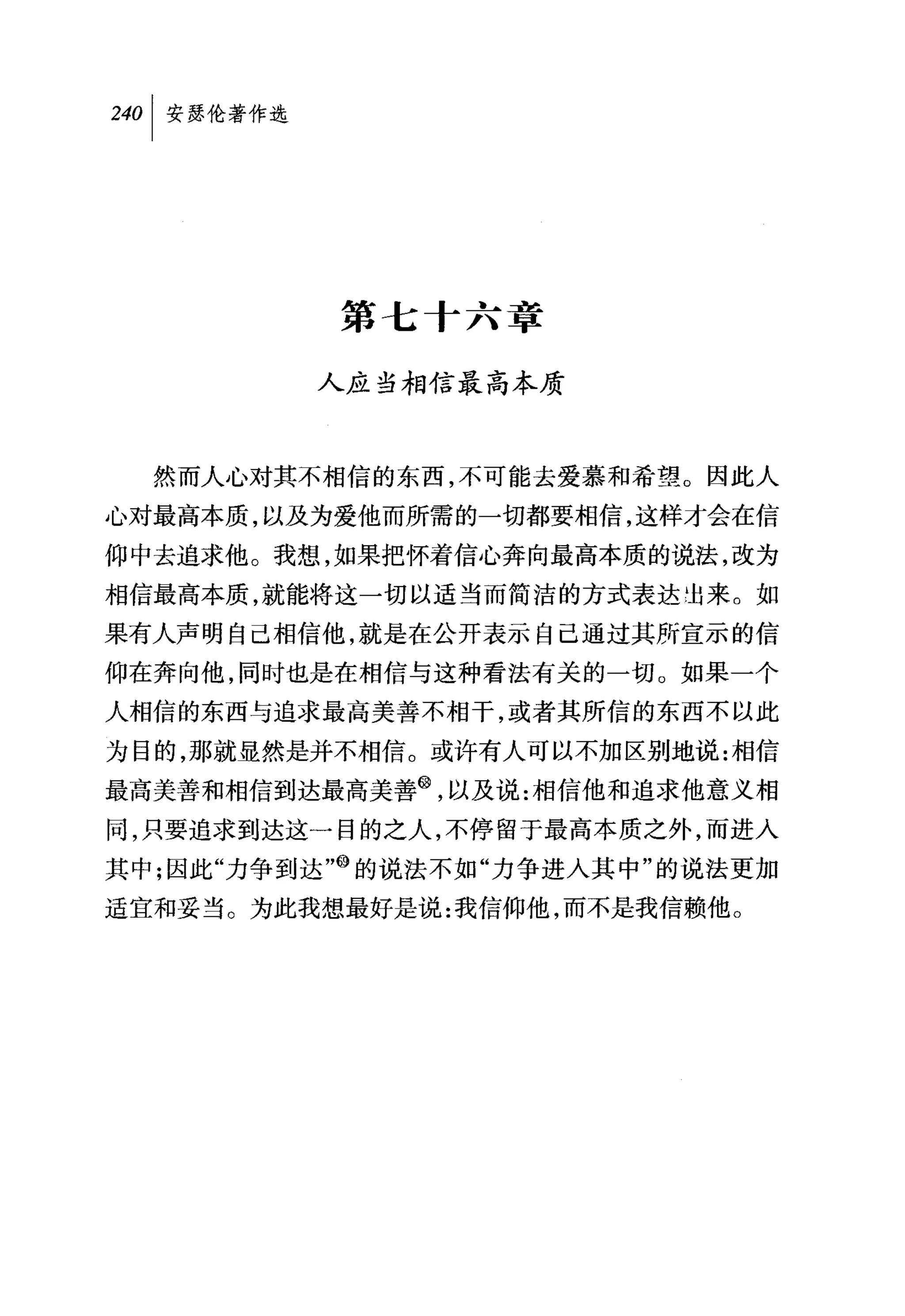 第七十六章

         人应当相信最高本质



  然而人心对其不相信的东西，不可能去爱慕和希望。因此人
心对最高本质，以及为爱他而所需的一切都要相信，这样才会在信
仰中去追求他。我想，如果把怀着信心奔向最高本质的说法，改为
相信最高本质，就能将这一切以适当而简洁的方式表达 1封来。如
果有人声明自己相信他，就是在公开表示自己通过其所宣示的信
仰在奔向他，同时也是在相信与这种看法有关的一切。如果一个
人相信的东西与追求最高美善不相干，或者其所信的东西不以此

为目的，那就显然是并不相信。或许有人可以不加区别地说:相信
最高美善和相信到达最高美善@，以及说:相信他和追求他意义相
同，只要追求到达这一目的之人，不停留于最高本质之外，而进入
其中;因此"力争到达咱的说法不如"力争进人其中"的说法更加
适宜和妥当。为此我想最好是说:我信仰他，而不是我信赖他。
 