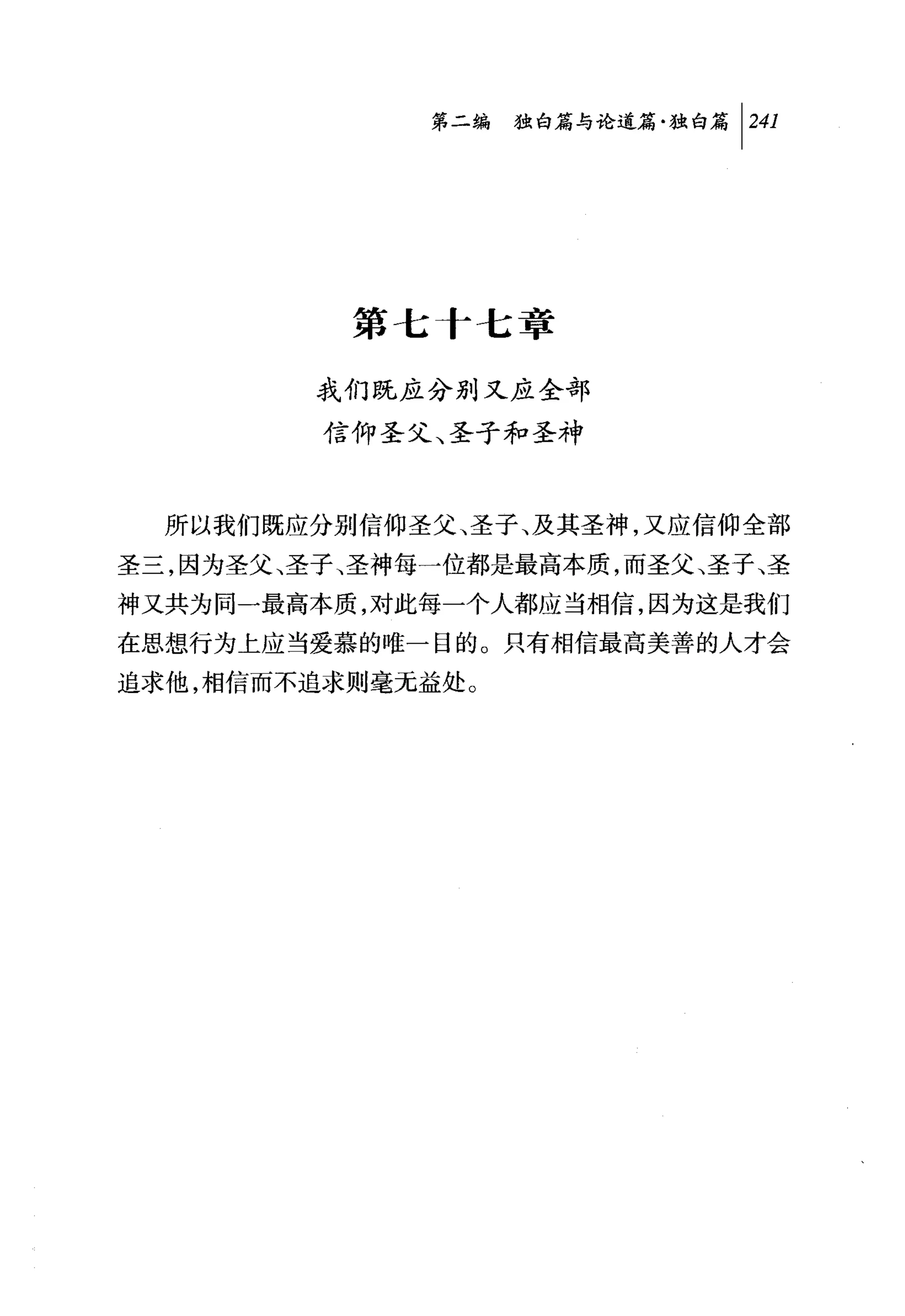 第二编独附论道篇独白篇尸41




          第七 f 七章

         我们既应分别又应全部

         信仰圣父、圣子和圣神


  所以我们既应分别信仰圣父、圣子、及其圣神，又应信仰全部
圣三，因为圣父、圣子、圣神每一位都是最高本质，而圣父、圣子、圣
神又共为同一最高本质，对此每一个人都应当相信，因为这是我们
在思想行为上应当爱慕的唯一目的。只有相信最高美善的人才会
追求他，相信而不追求则毫无益处。
 