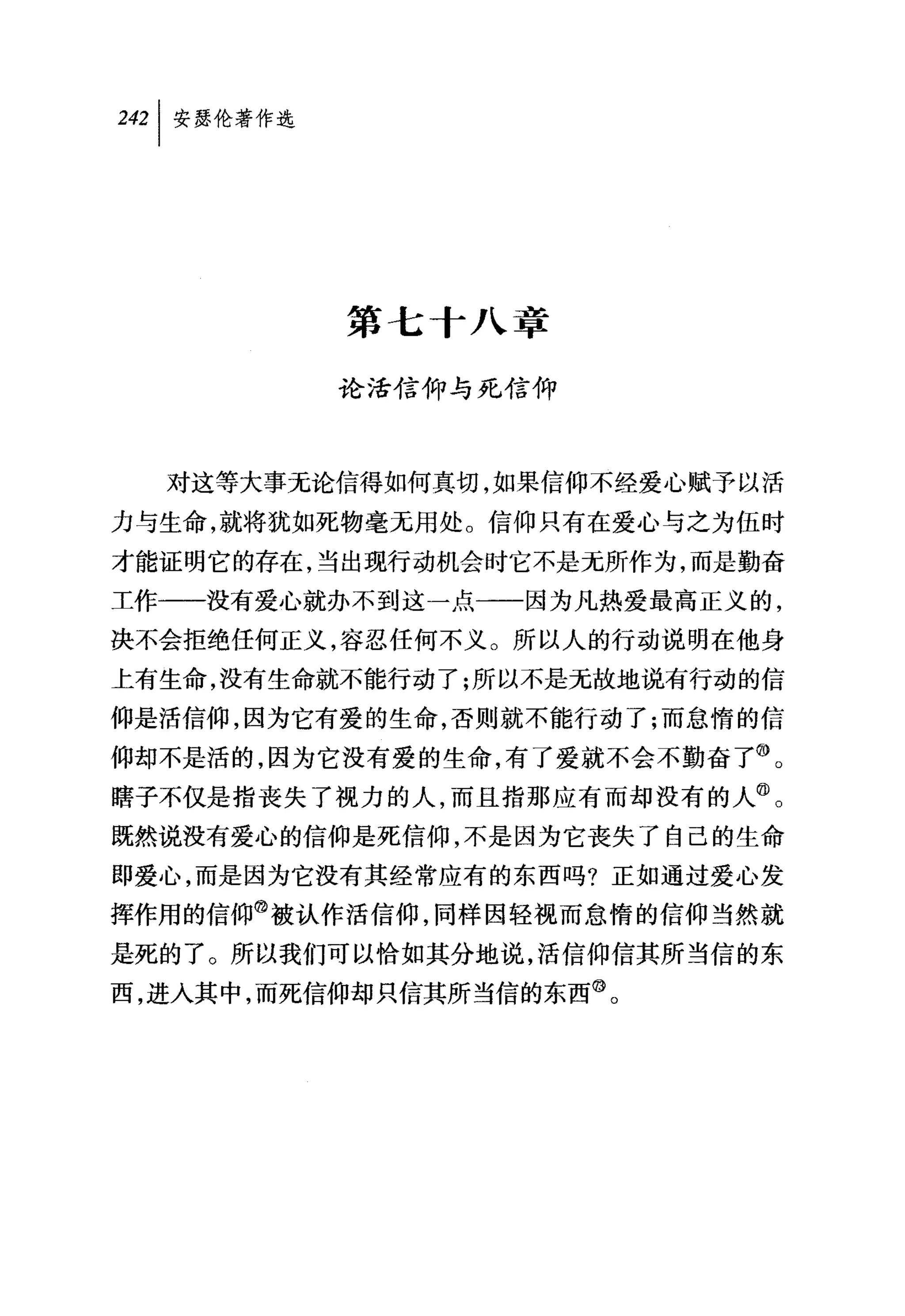 第七十八章

          论活信仰与死信仰



  对这等大事无论信得如何真切，如果信仰不经爱心赋予以活
力与生命，就将犹如死物毫无用处。信仰只有在爱心与之为伍时
才能证明它的存在，当出现行动机会时它不是无所作为，而是勤奋
工作一一没有爱心就办不到这一点一一因为凡热爱最高正义的，
决不会拒绝任何正义，容忍任何不义。所以人的行动说明在他身
上有生命，没有生命就不能行动了;所以不是无故地说有行动的信
仰是活信仰，因为它有爱的生命，否则就不能行动了;而怠惰的信
仰却不是活的，因为它没有爱的生命，有了爱就不会不勤奋了⑩。
瞎子不仅是指丧失了视力的人，而且指那应有而却没有的人@。
既然说没有爱心的信仰是死信仰，不是因为它丧失了自己的生命
即爱心，而是因为它没有其经常应有的东西吗?正如通过爱心发
挥作用的信仰@被认作活信仰，同样因轻视而怠惰的信仰当然就
是死的了。所以我们可以恰如其分地说，活信仰信其所当信的东
西，进入其中，而死信仰却只信其所当信的东西@。
 