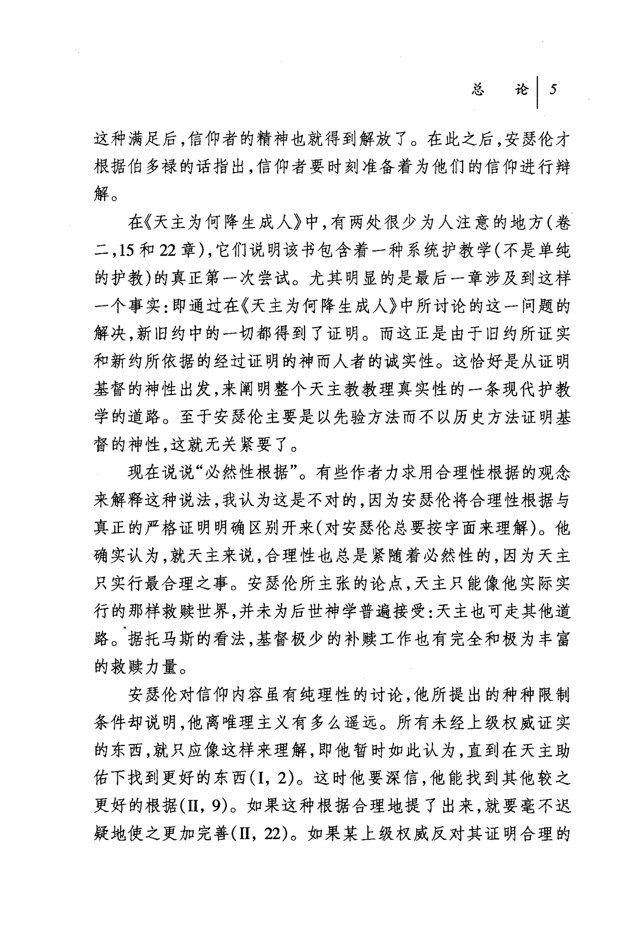 总论 I   5


这种满足后，信仰者的精神也就得到解放了。在此之后，安瑟伦才
根据伯多禄的话指出，信仰者要时刻准备着为他们的信仰进行辩

解。
     在《天主为何降生成人》中，有两处很少为人注意的地方(卷
二， 15 和 22 章) ，它们说明该书包含着一种系统护教学(不是单纯
的护教)的真正第一次尝试。尤其明显的是最后一章涉及到这样
一个事实:即通过在《天主为何降生成人》中所讨论的这一问题的
解决，新旧约中的一切都得到了证明。而这正是由于旧约所证实
和新约所依据的经过证明的神而人者的诚实性。这恰好是从证明
基督的神性出发，来阐明整个天主教教理真实性的一条现代护教
学的道路。至于安瑟伦主要是以先验方法而不以历史方法证明基
督的神性，这就无关紧要了。
     现在说说"必然性根据"。有些作者力求用合理性根据的观念
来解释这种说法，我认为这是不对的，因为安瑟伦将合理性根据与
真正的严格证明明确区别开来(对安瑟伦总要按字面来理解)。他
确实认为，就天主来说，合理性也总是紧随着必然性的，因为天主
只实行最合理之事。安瑟伦所主张的论点，天主只能像他实际实
行的那样救赎世界，并未为后世神学普遍接受:天主也可走其他道
路。据托马斯的看法，基督极少的补赎工作也有完全和极为丰富
的救赎力量。
     安瑟伦对信仰内容虽有纯理性的讨论，他所提出的种种限制
条件却说明，他离唯理主义有多么遥远。所有未经上级权威证实
的东西，就只应像这样来理解，即他暂时如此认为，直到在天主助
佑下找到更好的东西(1， 2) 。这时他要深信，他能找到其他较之
更好的根据 (11 ，的。如果这种根据合理地提了出来，就要毫不迟
疑地使之更加完善 (11 ， 22) 。如果某上级权威反对其证明合理的
 