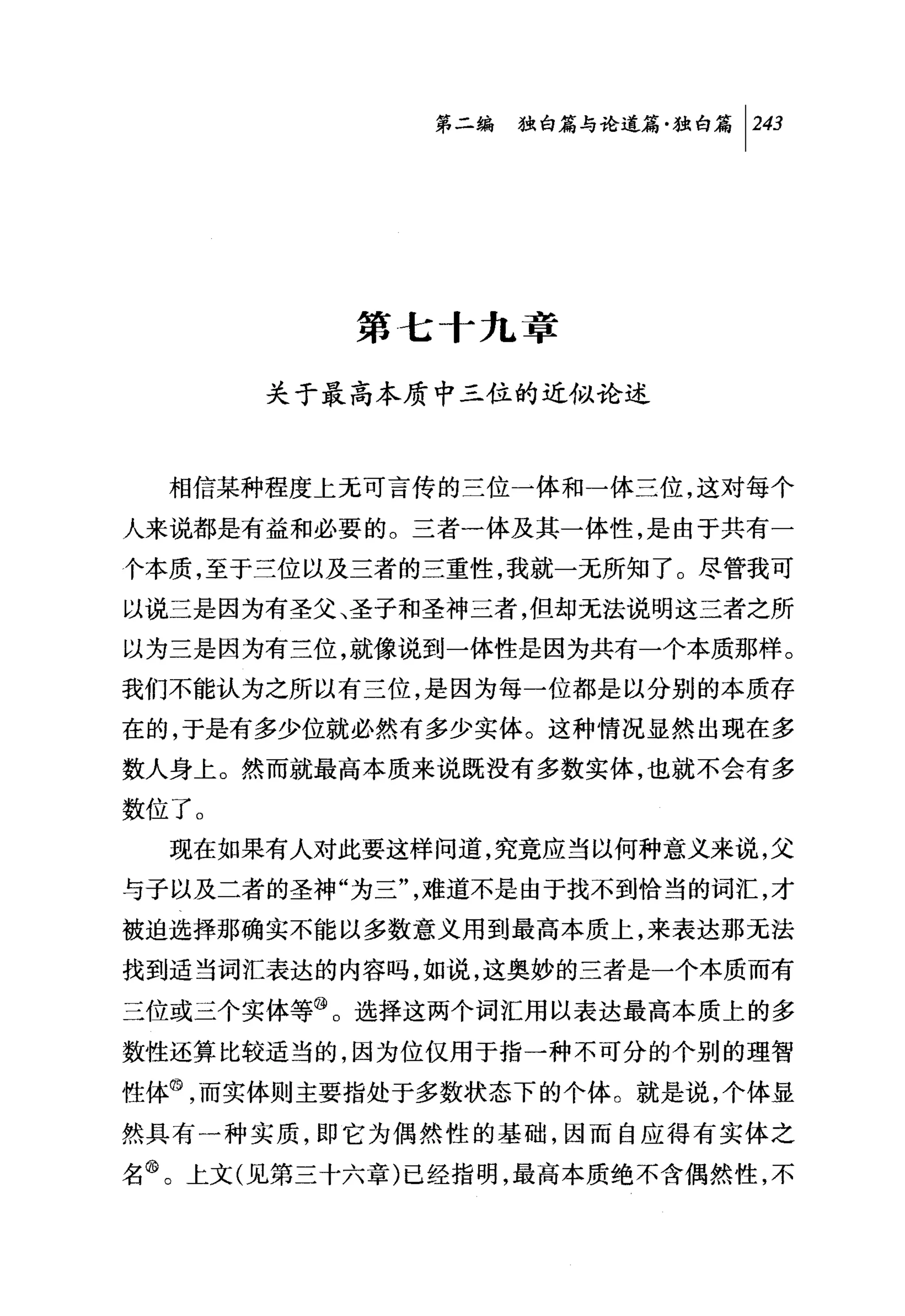 第二编独咐论道篇独白篇 1 243




          第七十九章

       关于最高本质中三位的近似论述



  相信某种程度上无可言传的三位一体和一体三位，这对每个
人来说都是有益和必要的。三者一体及其一体性，是由于共有一
?本质，至于三位以及三者的三重性，我就一无所知了。尽管我可
以说三是因为有圣父、圣子和圣神三者，但却无法说明这三者之所
以为三是因为有三位，就像说到一体性是因为共有一个本质那样。
我们不能认为之所以有三位，是因为每一位都是以分别的本质存
在的，于是有多少位就必然有多少实体。这种情况显然出现在多
数人身上。然而就最高本质来说既没有多数实体，也就不会有多
数位了。
  现在如果有人对此要这样问道，究竟应当以何种意义来说，父
与子以及二者的圣神"为三"，难道不是由于找不到恰当的词汇，才
被迫选择那确实不能以多数意义用到最高本质上，来表达那无法
找到适当词汇表达的内容吗，如说，这奥妙的三者是一个本质而有
三位或三个实体等@。选择这两个词汇用以表达最高本质上的多
数性还算比较适当的，因为位仅用于指一种不可分的个别的理智

性体@，而实体则主要指处于多数状态下的个体。就是说，个体显
然具有一种实质，即它为偶然性的基础，因而自应得有实体之
名@。上文(见第三十六章)已经指明，最高本质绝不含偶然性，不
 