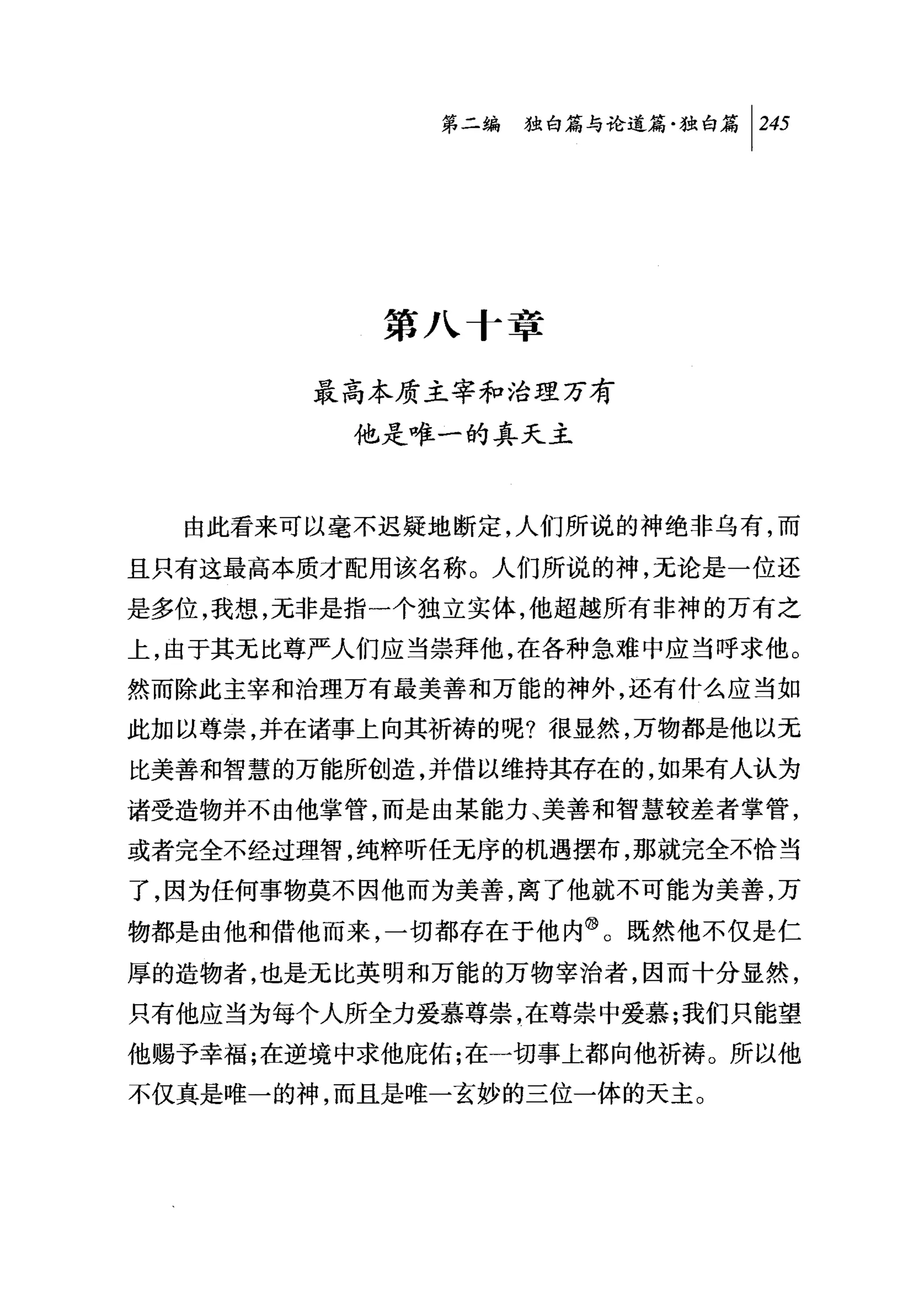 第二编独咐论道篇独白篇 [2打




           第八十章

        最高本质主宰和治理万有
         他是唯一的真天主



  由此看来可以毫不迟疑地断定，人们所说的神绝非乌有，而

且只有这最高本质才配用该名称。人们所说的神，无论是一位还
是多位，我想，无非是指一个独立实体，他超越所有非神的万有之
上，由于其无比尊严人们应当崇拜他，在各种急难中应当呼求他。
然而除此主宰和治理万有最美善和万能的神外，还有什么应当如
此加以尊崇，并在诸事上向其祈祷的呢?很显然，万物都是他以无
比美善和智慧的万能所创造，并借以维持其存在的，如果有人认为
诸受造物并不由他掌管，而是由某能力、美善和智慧较差者掌管，
或者完全不经过理智，纯粹听任无序的机遇摆布，那就完全不恰当
了，因为任何事物莫不因他而为美善，离了他就不可能为美善，万
物都是由他和借他而来，一切都存在于他内@。既然他不仅是仁
厚的造物者，也是元比英明和万能的万物宰治者，因而十分显然，
只有他应当为每个人所全力爱慕尊崇，在尊崇中爱慕;我们只能望
他赐予幸福;在逆境中求他庇佑;在一切事上都向他祈祷。所以他
不仅真是唯一的神，而且是唯一玄妙的三位一体的天主。
 