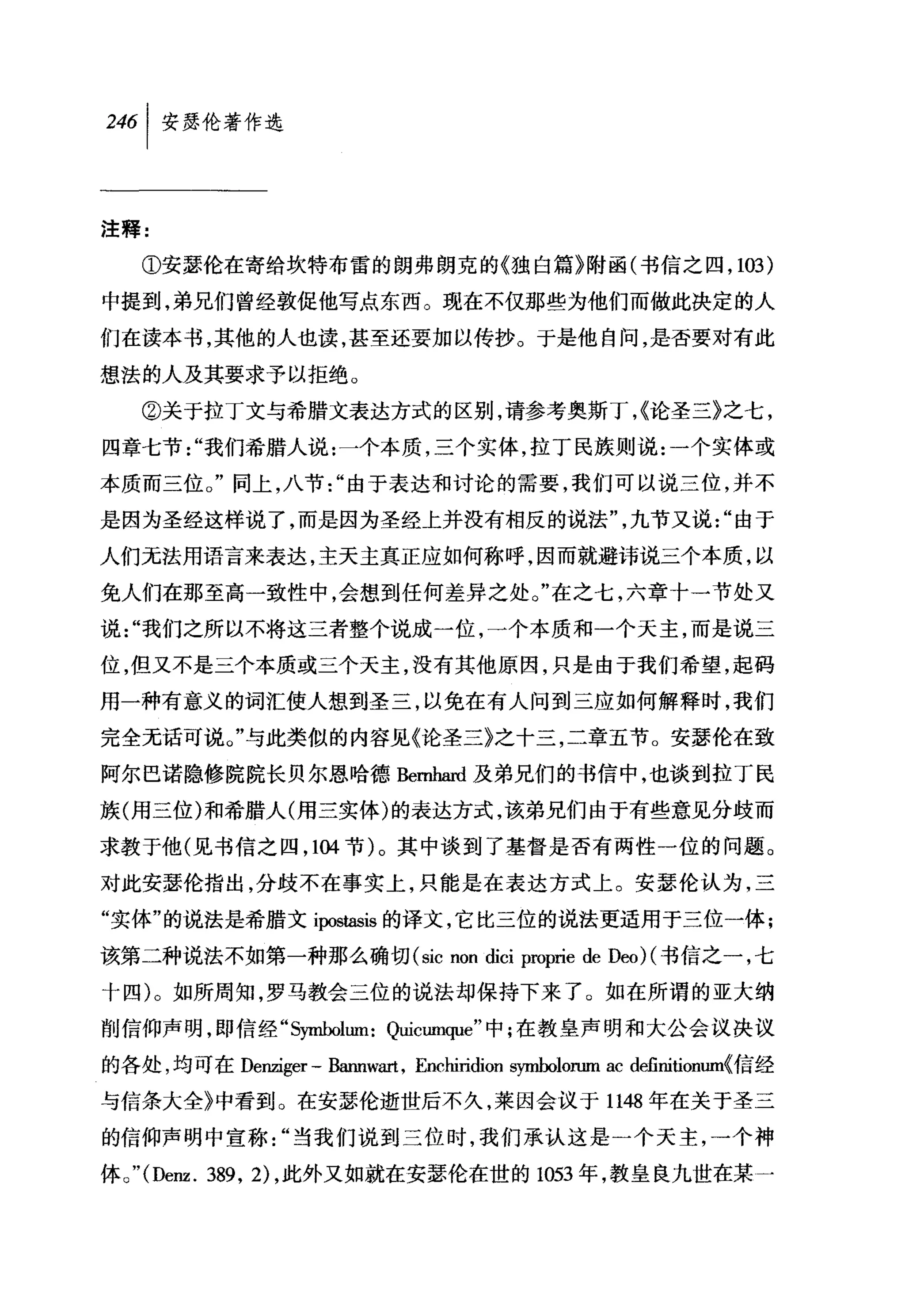 注释:

    ①安瑟伦在寄给坎特布雷的朗弗朗克的《独白篇》附函(书信之四， 103)

中提到，弟兄们曾经敦促他写点东西。现在不仅那些为他们而做此决定的人
们在读本书，其他的人也读，甚至还要加以传抄。于是他自问，是否要对有此

想法的人及其要求予以拒绝。

    ②关于拉丁文与希腊文表达方式的区别，请参考奥斯丁，{论圣三》之七，
四章七节"我们希腊人说:一个本质，三个实体，拉丁民族则说:一个实体或

本质而三位。"同上，八节"由于表达和讨论的需要，我们可以说三位，并不

是因为圣经这样说了，而是因为圣经上并没有相反的说法"，九节又说"由于

人们无法用语言来表达，主天主真正应如何称呼，因而就避讳说三个本质，以
免人们在那至高一致性中，会想到任何差异之处。"在之七，六章十一节处又

说"我们之所以不将这三者整个说成一位，一个本质和一个天主，而是说三
位，但又不是三个本质或三个天主，没有其他原因，只是由于我们希望，起码

用一种有意义的词汇使人想到圣三，以免在有人问到三应如何解释时，我们

完全无话可说。"与此类似的内容见《论圣三》之十三，二章五节。安瑟伦在致

阿尔巴诺隐修院院长贝尔恩哈德Be时-.ard及弟兄们的书信中，也谈到拉丁民

族(用三位)和希腊人(用三实体)的表达方式，该弟兄们由于有些意见分歧而
求教于他(见书信之四， 104 节)。其中谈到了基督是否有两性一位的问题。

对此安瑟伦指出，分歧不在事实上，只能是在表达方式上。安瑟伦认为，三
"实体"的说法是希腊文 ipostasis 的译文，它比三位的说法更适用于三位一体;
该第二种说法不如第一种那么确切 (sic non dici proprie de Deo) (书信之一，七

十四)。如所周知，罗马教会三位的说法却保持下来了。如在所谓的亚大纳
削信仰声明， ~p 信经 "s归ÙJolum: Quicumque" 中;在教皇声明和大公会议决议

的各处，均可在 Denziger - Bannwa此， Enchiridion symbolorum ac definitionum{信经

与信条大全》中看到。在安瑟伦逝世后不久，莱因会议于 1148 年在关于圣三

的信仰声明中宣称"当我们说到三位时，我们承认这是一个天主，一个神

体。 "(Denz. 389 ， 2) ，此外又如就在安瑟伦在世的 1053 年，教皇良九世在某 A
 