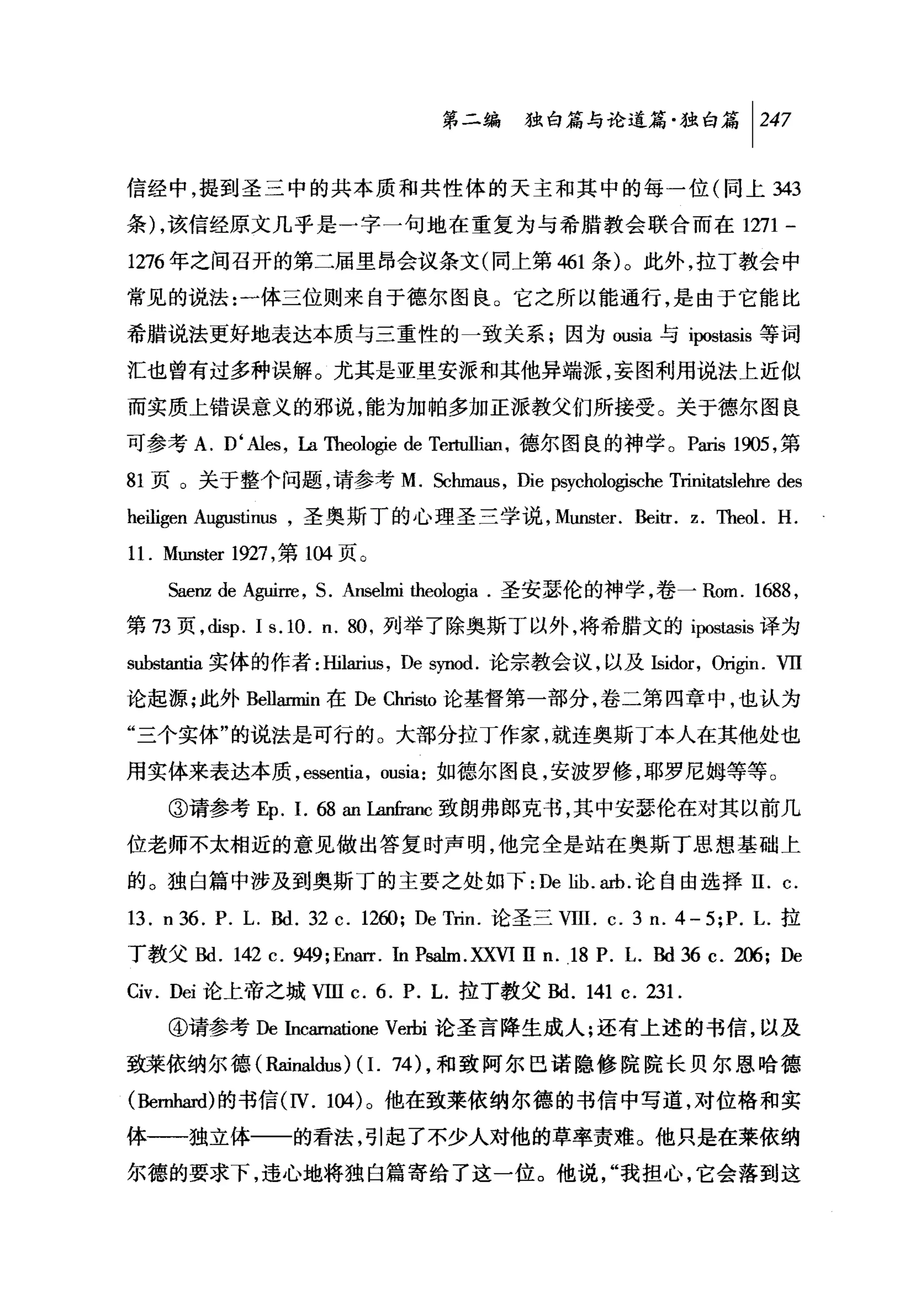 第二编独即论道篇独白篇 1 247

信经中，提到圣三中的共本质和共性体的天主和其中的每一位(向上 343

条) ，该信经原文几乎是一字一句地在重复为与希腊教会联合而在 1271 -

1276 年之间召开的第二届里昂会议条文(同上第 461 条)。此外，拉丁教会中

常见的说法:一体三位则来自于德尔图良。它之所以能通行，是由于它能比

希腊说法更好地表达本质与三重性的一致关系;因为 ousla 与 ipostasis 等词

汇也曾有过多种误解。尤其是亚里安派和其他异端派，妄图利用说法上近似

而实质上错误意义的邪说，能为加帕多加正派教父们所接受。关于德尔图良

可参考 A. D ‘Ales , La币leologie de Te白血缸'德尔图良的神学。 P缸is 1905 ，第

81 页。关于整个问题，请参考 M. Schmaus , Die psycholo♂sche Trinitatslehre des

heiligen A略ustinus ，圣奥斯丁的心理圣兰学说， Munster. Beitr. z. Theol. H.
11. Muns阳 1927 ，第 1但页。
    Saenz de Aguirre , S. Anselmi 白白，logia .圣安瑟伦的神学，卷~ Rom. 1688 ,
第 73 页， disp. Is.10. n. 80 ，列举了除奥斯丁以外，将希腊文的 i阳StaslS 译为

substantia 实体的作者:由larius ， De synod. 论宗教会议，以及Isidor ， ori♂n.      vrr
论起源;此外 Bellarmin 在 De Christo 论基督第一部分，卷二第四章中，也认为

"三个实体"的说法是可行的。大部分拉丁作家，就连奥斯丁本人在其他处也

用实体来表达本质， essentia , ousia: 如德尔图良，安波罗修，耶罗尼姆等等。

    ③请参考 Ep. 1. 68 an La出'IillC致朗弗郎克书，其中安瑟伦在对其以前几
位老师不太相近的意见做出答复时声明，他完全是站在奥斯丁思想基础上

的。独白篇中涉及到奥斯丁的主要之处如下: De lib. 缸b. 论自由选择 II. c.

13. n 36. P. L. Bd. 32 c. 12ω; De Trin. 论圣三 VIII. c. 3 n. 4-5;P. 1.拉
丁教父Bd. 142 c. 949;Enarr. In Psalm.XXVI II n.)8 P. 1. Bd 36 c. 206; De

Civ. Dei 论上帝之城VIIl c. 6. P. L. 拉丁教父Bd. 141 c. 23 1.
    ④请参考De Incarnatione Verbi 论圣言降生成人;还有上述的书信，以及

致莱依纳尔德(Rainaldus) (1. 74) ，和致阿尔巴诺隐修院院长贝尔恩哈德

(Bernl圆心的书信 (IV. 104) 。他在致莱依纳尔德的书信中写道，对位格和实

体一一独立体一一的看法，引起了不少人对他的草率责难。他只是在莱依纳

尔德的要求下，违心地将独自篇寄给了这一位。他说，"我担心，它会落到这
 