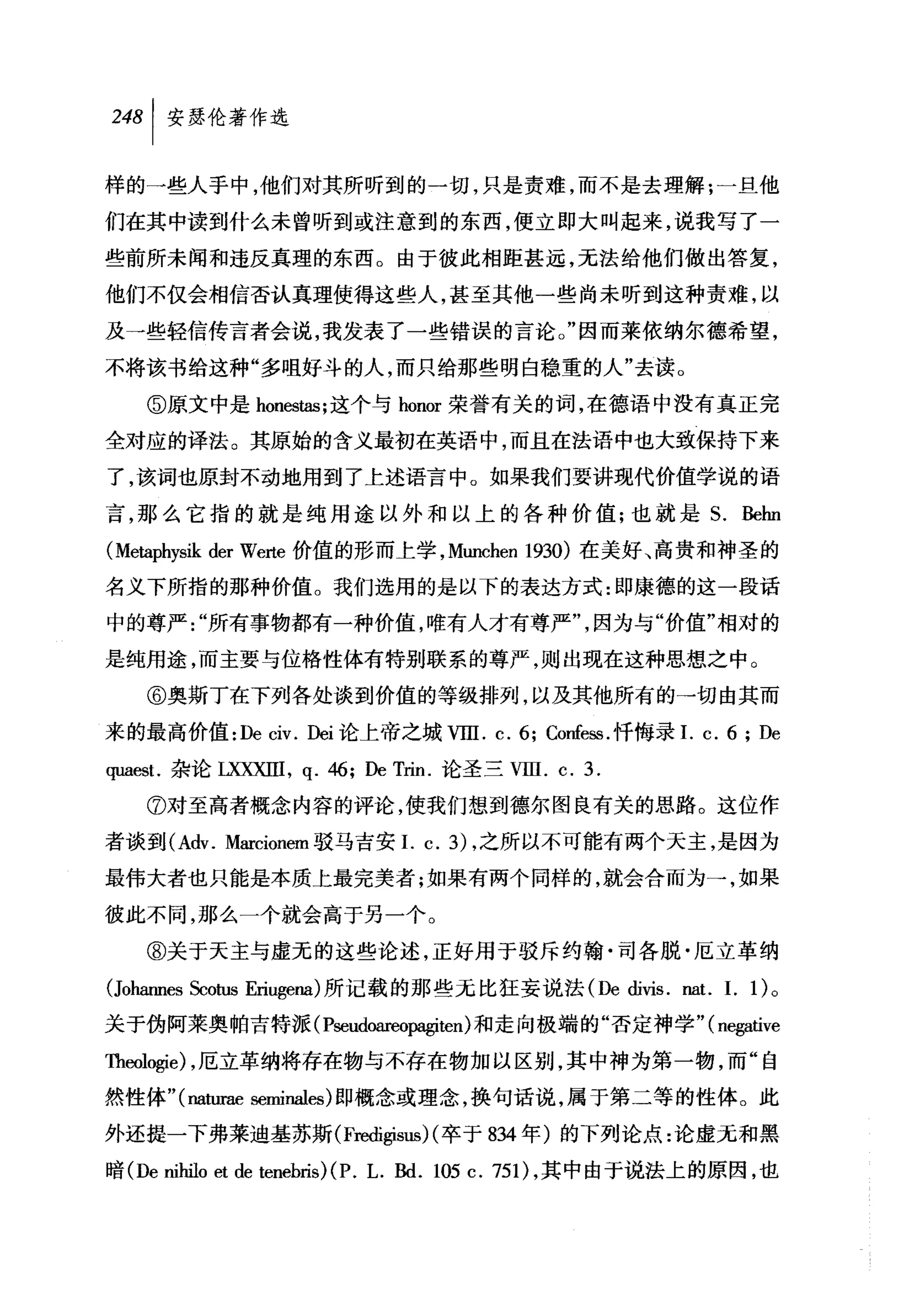 248 1 安瑟伦著作选

样的一些人手中，他们对其所听到的一切，只是责难，而不是去理解:一旦他

们在其中读到什么未曾听到或注意到的东西，便立即大叫起来，说我写了一
些前所未闻和违反真理的东西。由于彼此相距甚远，无法给他们做出答复，
他们不仅会相信否认真理使得这些人，甚至其他一些尚未听到这种责难，以

及→些轻信传言者会说，我发表了一些错误的言论。"因而莱依纳尔德希望，
不将该书给这种"多咀好斗的人，而只给那些明白稳重的人"去读。

   ⑤原文中是 honestas; 这个与 honor 荣誉有关的词，在德语中没有真正完

全对应的译法。其原始的含义最初在英语中，而且在法语中也大致保持下来
了，该词也原封不动地用到了上述语言中。如果我们要讲现代价值学说的语

言，那么它指的就是纯用途以外和以上的各种价值;也就是 S. Behn
(Metaphysik der Werte 价值的形而上学， Munchen 1930) 在美好、高贵和神圣的
名义下所指的那种价值。我们选用的是以下的表达方式:即康德的这一段话

中的尊严"所有事物都有一种价值，唯有人才有尊严"，因为与"价值"相对的

是纯用途，而主要与位格性体有特别联系的尊严，则出现在这种思想之中。

   @奥斯丁在下列各处谈到价值的等级排列，以及其他所有的→切由其而
来的最高价值 :De civ. Dei 论上帝之城VllI. c. 6; Confe回.忏悔录I. c. 6 ; De

甲且由1.杂论 LXXXIII ， q. 46; De Trin. 论圣三VllI. c. 3.

   ⑦对至高者概念内容的评论，使我们想到德尔图良有关的思路。这位作

者谈到 (Adv. Marcionem 驳马吉安I. c.3) ，之所以不可能有两个天主，是因为

最伟大者也只能是本质上最完美者才日果有两个同样的，就会合而为→，如果

彼此不同，那么一个就会高于另一个。
   @关于天主与虚无的这些论述，正好用于驳斥约翰·司各脱·厄立革纳

(Joharmes Scotus Eriugena) 所记载的那些无比狂妄说法 (De di由. nat. I. 1)。
关于伪阿莱奥帕吉特派 (P:回udoareo归giten) 和走向极端的"否定神学"( negative

Theologie) ，厄立革纳将存在物与不存在物加以区别，其中神为第一物，而"自
然性体" (naturae seminales) 即概念或理念，换句话说，属于第二等的性体。此

外还提一下弗莱迪基苏斯 (Fredigisus) (卒于 834 年)的下列论点:论虚无和黑

暗 (De nihilo et de tenebris)(P. 1. Bd. 105 c. 751) ，其中由于说法上的原因，也
 