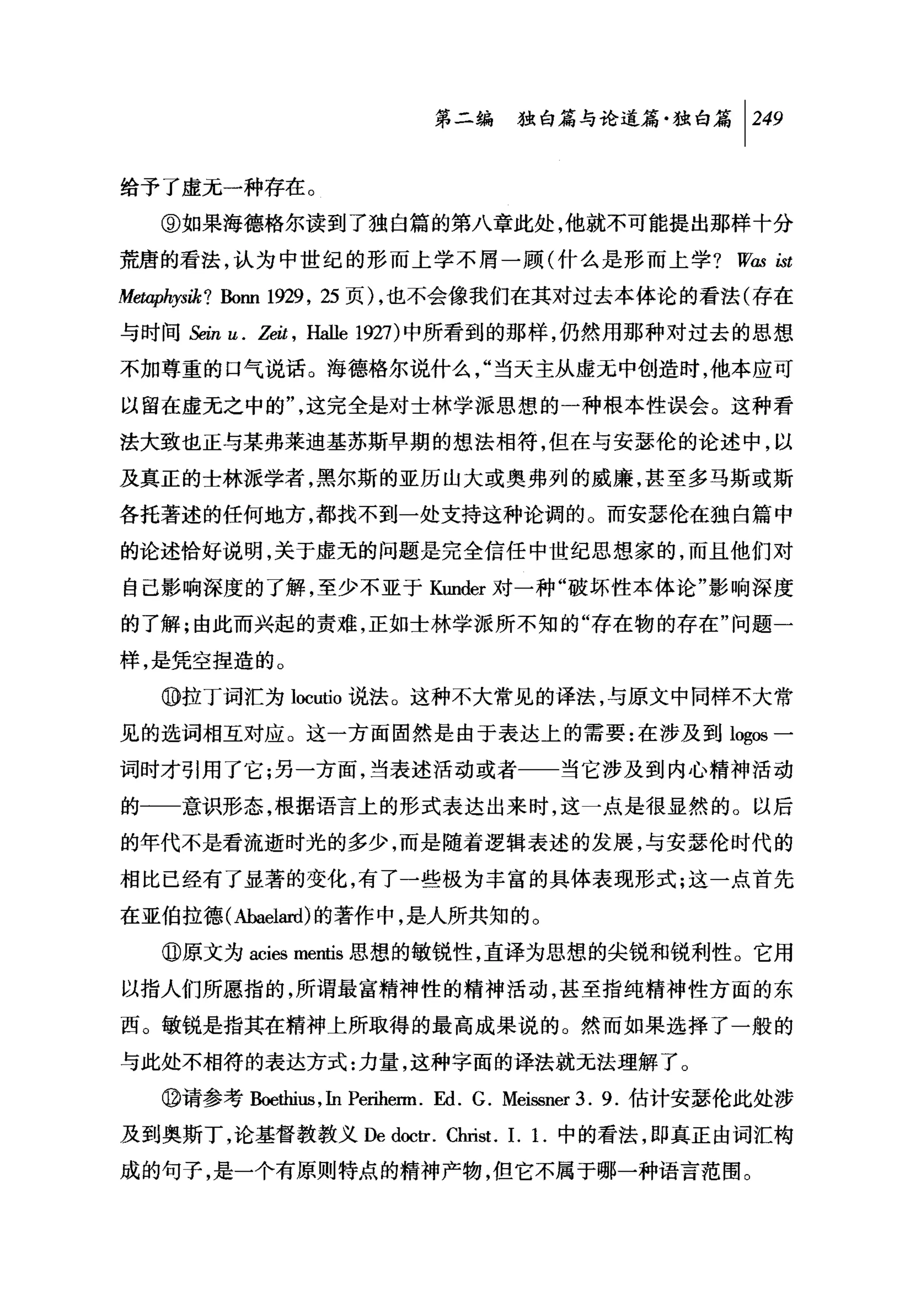 第二编独山论道篇独白篇 1 249

给予了虚元一种存在。

   ⑨如果海德格尔读到了独自篇的第八章此处，他就不可能提出那样十分

荒唐的看法，认为中世纪的形而上学不屑一顾(什么是形而上学 ? W. LSt
                                ω
Metaphysik? Bonn 1929 , 25 页) ，也不会像我们在其对过去本体论的看法(存在
与时间岛in u. Ze缸，   Halle 1927) 中所看到的那样，仍然用那种对过去的思想
不加尊重的口气说话。海德格尔说什么，"当天主从虚元中创造时，他本应可

以留在虚无之中的"，这完全是对士林学派思想的一种根本性误会。这种看
法大致也正与某弗莱迪基苏斯早期的想法相符，但在与安瑟伦的论述中，以

及真正的士林派学者，黑尔斯的亚历山大或奥弗列的威廉，甚至多马斯或斯
各托著述的任何地方，都找不到一处支持这种论调的。而安瑟伦在独自篇中

的论述恰好说明，关于虚无的问题是完全信任中世纪思想家的，而且他们对

自己影响深度的了解，至少不亚于 Kunder 对一种"破坏性本体论"影响深度
的了解;由此而兴起的责难，正如士林学派所不知的"存在物的存在"问题一

样，是凭空捏造的。

   ⑩拉丁词汇为 locutio 说法。这种不大常见的译法，与原文中同样不大常
见的选词相互对应。这一方面固然是由于表达上的需要:在涉及到 log回一

词时才引用了它;另一方面，当表述活动或者一一当它涉及到内心精神活动

的一一意识形态，根据语言上的形式表达出来时，这一点是很显然的。以后

的年代不是看流逝时光的多少，而是随着逻辑表述的发展，与安瑟伦时代的

相比已经有了显著的变化，有了一些极为丰富的具体表现形式;这一点首先

在亚伯拉德(她能阳心的著作中，是人所共知的。

   @原文为 acies mentis 思想的敏锐性，直译为思想的尖锐和锐利性。它用

以指人们所愿指的，所谓最富精神'性的精神活动，甚至指纯精神性方面的东
西。敏锐是指其在精神上所取得的最高成果说的。然而如果选择了一般的

与此处不相符的表达方式:力量，这种字面的译法就元法理解了。
   @请参考胁ethius ， In Periherm. 四. G. Meissner 3. 9. 估计安瑟伦此处涉

及到奥斯丁，论基督教教义 De doctr. Christ. 1. 1.中的看法，即真正由词汇构

成的句子，是一个有原则特点的精神产物，但它不属于哪一种语言范围。
 