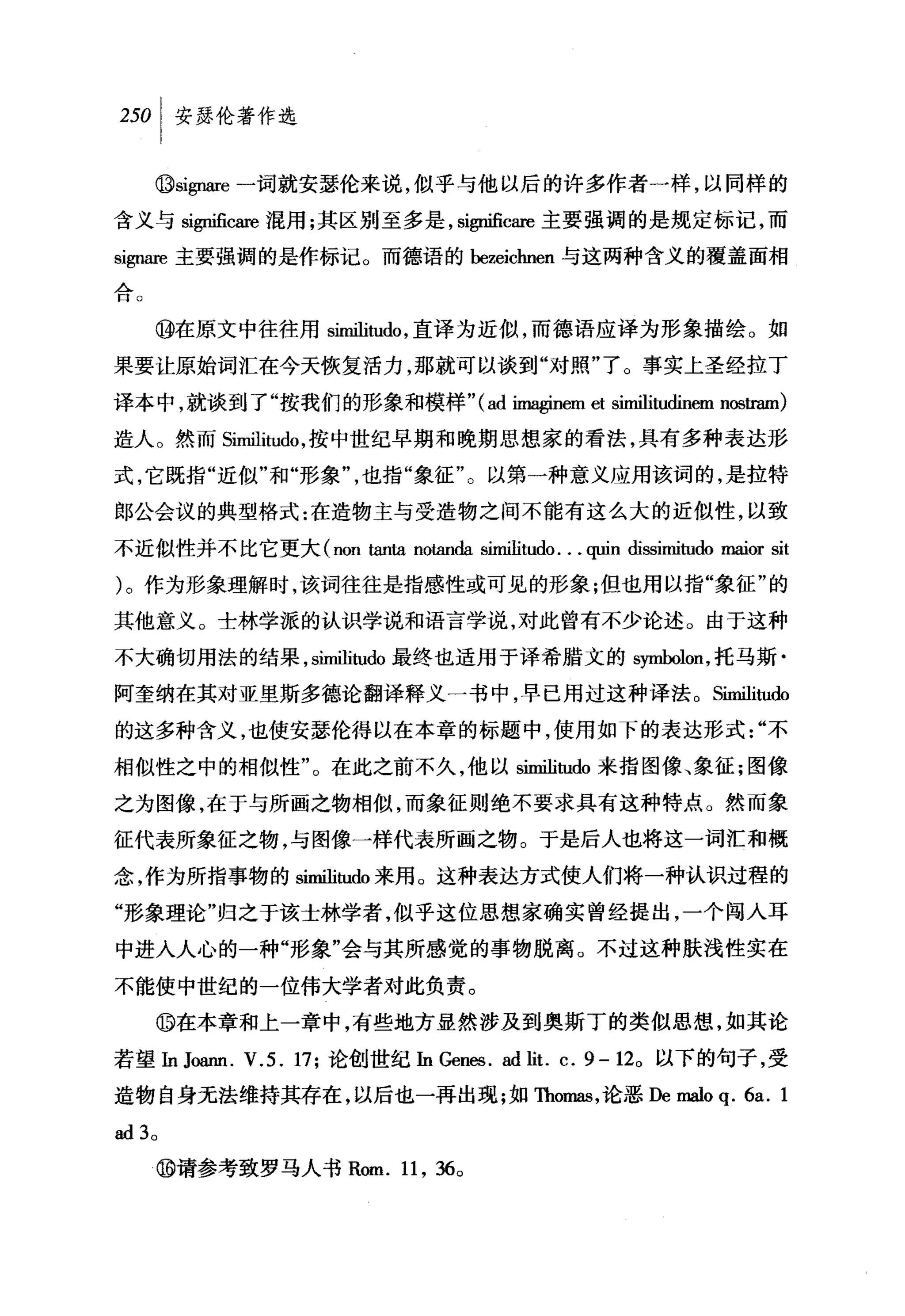 叫安瑟伦著作选

     ⑩si伊缸e 一词就安瑟伦来说，似乎与他以后的许多作者一样，以同样的

含义与 S1伊迫侃而棍用;其区别至多是， significare 主要强调的是规定标记，而
S1伊m 主要强调的是作标记。而德语的 bezeichnen 与这两种含义的覆盖面相
三丛
口。



     ⑩在原文中往往用 similitudo ，直译为近似，而德语应译为形象描绘。如

果要让原始词汇在今天恢复活力，那就可以谈到"对照"了。事实上圣经拉丁

译本中，就谈到了"按我们的形象和模样" (ad imaginem et similitudinem n回国m)

造人。然而 Similitu巾，按中世纪早期和晚期思想家的看法，具有多种表达形
式，它既指"近似"和"形象"，也指"象征"。以第一种意义应用该词的，是拉特

郎公会议的典型格式:在造物主与受造物之间不能有这么大的近似性，以致

不近似性并不比它更大 (non tanta notanda similitudo. . . quin dissimitudo maior sit

)。作为形象理解时，该词往往是指感性或可见的形象;但也用以指"象征"的

其他意义。士林学派的认识学说和语言学说，对此曾有不少论述。由于这种
不大确切用法的结果， similitt由最终也适用于译希腊文的 s归ÙJolon ，托马斯·
阿奎纳在其对亚奥斯多德论翻译释义一书中，早已用过这种译法。 Sim且itudo

的这多种含义，也使安瑟伦得以在本章的标题中，使用如下的表达形式"不
相似性之中的相似性"。在此之前不久，他以 similitudo 来指图像、象征:图像
之为图像，在于与所面之物相似，而象征则绝不要求具有这种特点。然而象

征代表所象征之物，与图像一样代表所丽之物。于是后人也将这一词汇和概

念，作为所指事物的 sim血阳出来用 o 这种表达方式使人们将一种认识过程的

"形象理论"归之于该士林学者，似乎这位思想家确实曾经提出，一个闯入耳
中进入人心的一种"形象"会与其所感觉的事物脱离。不过这种肤浅性实在
不能使中世纪的一位伟大学者对此负责。
     。在本章和上一章中，有些地方显然涉及到奥斯丁的类似思想，如其论

若望In J，幽m. V.5. 17; 论创世纪In Gen四. ad lit. c. 9-12 0 以下的句子，受

造物自身无法维持其存在，以后也一再出现;如 Thomas ，论恶De malo q. 6a. 1

ad3 。

     ⑩请参考致罗马人书 Rom. 11 , 36 0
 
