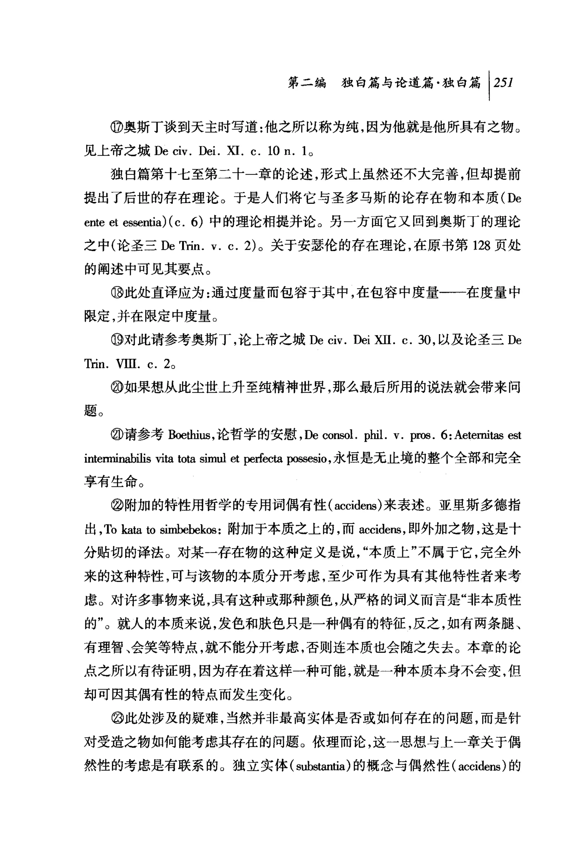 第二编独即论道篇独白篇 1 251

     @奥斯丁谈到天主时写道:他之所以称为纯，因为他就是他所具有之物。

见上帝之城 De civ. De i.   XI.   c.   10 n. 10
     独自篇第十七至第二十一章的论述，形式上虽然还不大完善，但却提前

提出了后世的存在理论。于是人们将它与圣多马斯的论存在物和本质 (De
ente et 回sentia) (c. 6) 中的理论相提并论。另一方面它又回到奥斯丁的理论
之中(论圣三 DeTrin. v. c. 2) 。关于安瑟伦的存在理论，在原书第 128 页处

的阐述中可见其要点。

     ⑩此处直译应为:通过度量而包容于其中，在包容中度量一一在度量中

限定，并在限定中度量。

     ⑩对此请参考奥斯丁，论上帝之城De civ. Dei             XII.   c. 30 ，以及论圣三 De
Trin. VIII. c. 20
     @如果想从此尘世上升至纯精神世界，那么最后所用的说法就会带来问

题。

     @请参考 B皑白i凶，论哲学的安慰，De consol. phil. v. pros. 6: Aetemitas est

intenninabilis vita tota simul et perfecta 阳随时，永恒是无止境的整个全部和完全
享有生命。

     @附加的特性用哲学的专用词偶有性 (accidens) 来表述 O 亚里斯多德指

出， To kataωsimbebekos :附加于本质之上的，而 accidens ，即外加之物，这是十
分贴切的译法。对某一存在物的这种定义是说，"本质上"不属于它，完全外
来的这种特性，可与该物的本质分开考虑，至少可作为具有其他特性者来考

虑。对许多事物来说，具有这种或那种颜色，从严格的词义而言是"非本质性

的"。就人的本质来说，发色和肤色只是一种偶有的特征，反之，如有两条腿、

有理智、会笑等特点，就不能分开考虑，否则连本质也会随之失去。本章的论
点之所以有待证明，因为存在着这样一种可能，就是一种本质本身不会变，但

却可因其偶有性的特点而发生变化。
     @此处涉及的疑难，当然并非最高实体是否或如何存在的问题，而是针

对受造之物如何能考虑其存在的问题。依理而论，这一思想与上一章关于偶
然性的考虑是有联系的。独立实体( substantia) 的概念与偶然性 (accidens) 的
 