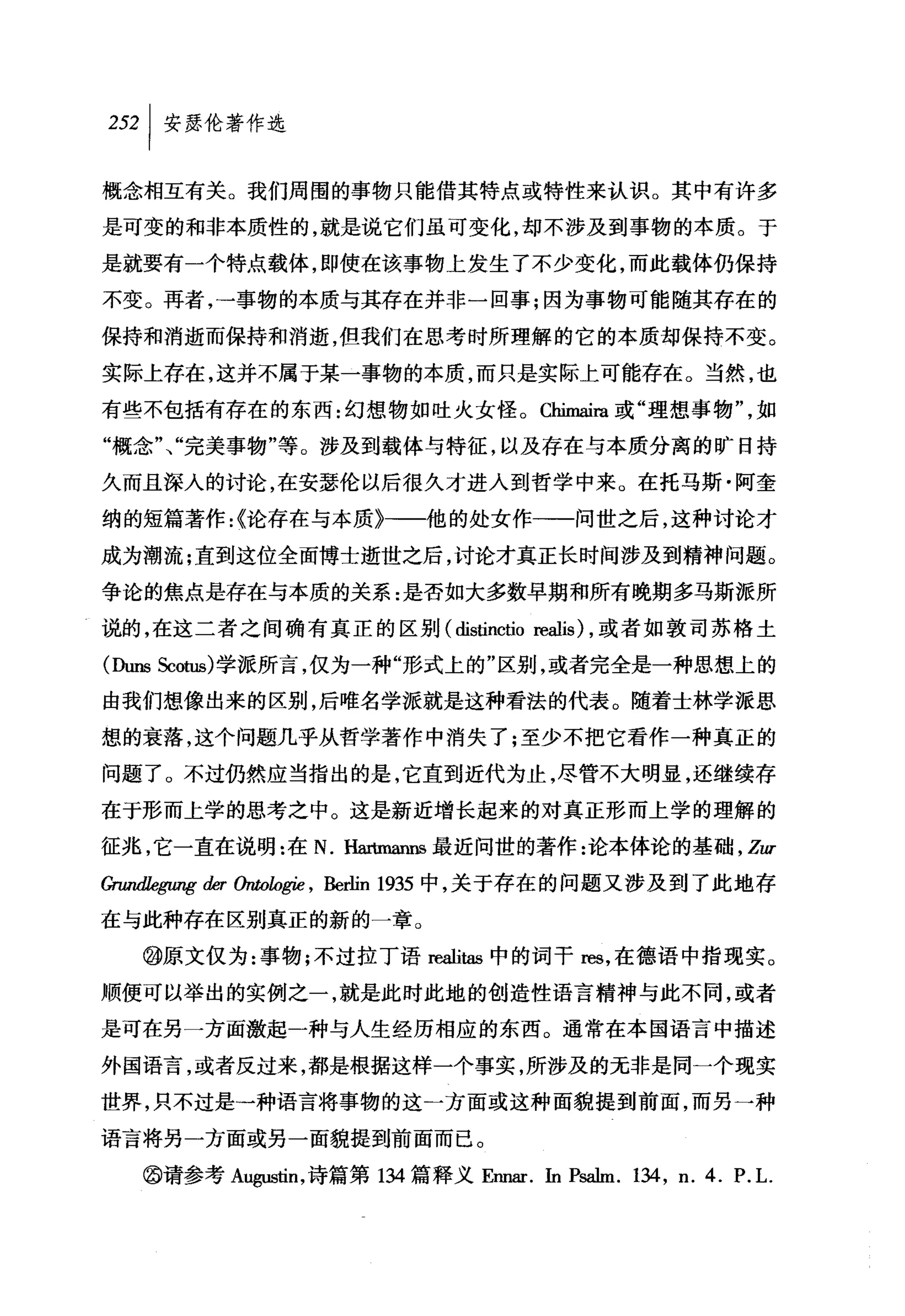 叫安瑟伦著作选

概念相互有关。我们周围的事物只能借其特点或特性来认识。其中有许多
是可变的和非本质性的，就是说它们虽可变化，却不涉及到事物的本质。于

是就要有一个特点载体，即使在该事物上发生了不少变化，而此载体仍保持

不变。再者，→事物的本质与其存在并非一回事;因为事物可能随其存在的

保持和消逝而保持和消逝，但我们在思考时所理解的它的本质却保持不变。

实际上存在，这并不属于某一事物的本质，而只是实际上可能存在。当然，也
有些不包括有存在的东西:幻想物如吐火女怪。 Chimaira 或"理想事物"，如
"概念"、"完美事物"等。涉及到载体与特征，以及存在与本质分离的旷日持

久而且深入的讨论，在安瑟伦以后很久才进入到哲学中来。在托马斯·阿奎

纳的短篇著作:{论存在与本质》→一他的处女作一一问世之后，这种讨论才

成为潮流;直到这位全面博士逝世之后，讨论才真正长时间涉及到精神问题。
争论的焦点是存在与本质的关系:是否如大多数早期和所有晚期多马斯派所

说的，在这二者之间确有真正的区别 (distinctio reali时，或者如敦司苏格土

(队rns Scotus) 学派所言，仅为一种"形式上的"区别，或者完全是一种思想上的

由我们想像出来的区别，后唯名学派就是这种看法的代表。随着士林学派思
想的衰落，这个问题几乎从哲学著作中消失了;至少不把它看作一种真正的

问题了。不过仍然应当指出的是，它直到近代为止，尽管不大明显，还继续存

在于形而上学的思考之中。这是新近增长起来的对真正形而上学的理解的

征兆，它一直在说明:在 N. Hartmanns最近问世的著作:论本体论的基础 ， Zzu
GrzuuJ1egu喀彻 αω，zogie ， Berlin 1935 中，关于存在的问题又涉及到了此地存

在与此种存在区别真正的新的一章。

   @原文仅为:事物;不过拉丁语陀alitas 中的词干 res ，在德语中指现实。
顺便可以举出的实例之一，就是此时此地的创造性语言精神与此不同，或者

是可在另一方面激起一种与人生经历相应的东西。通常在本国语言中描述

外国语言，或者反过来，都是根据这样一个事实，所涉及的无非是同一个现实

世界，只不过是一种语言将事物的这一方面或这种面貌提到前面，而另一种

语言将另一方面或另一面貌提到前面而已。

   @请参考 A咽血n ，诗篇第 134 篇释义 Ennar. In Pi叫ffi. 134 , n. 4. P. L.
 