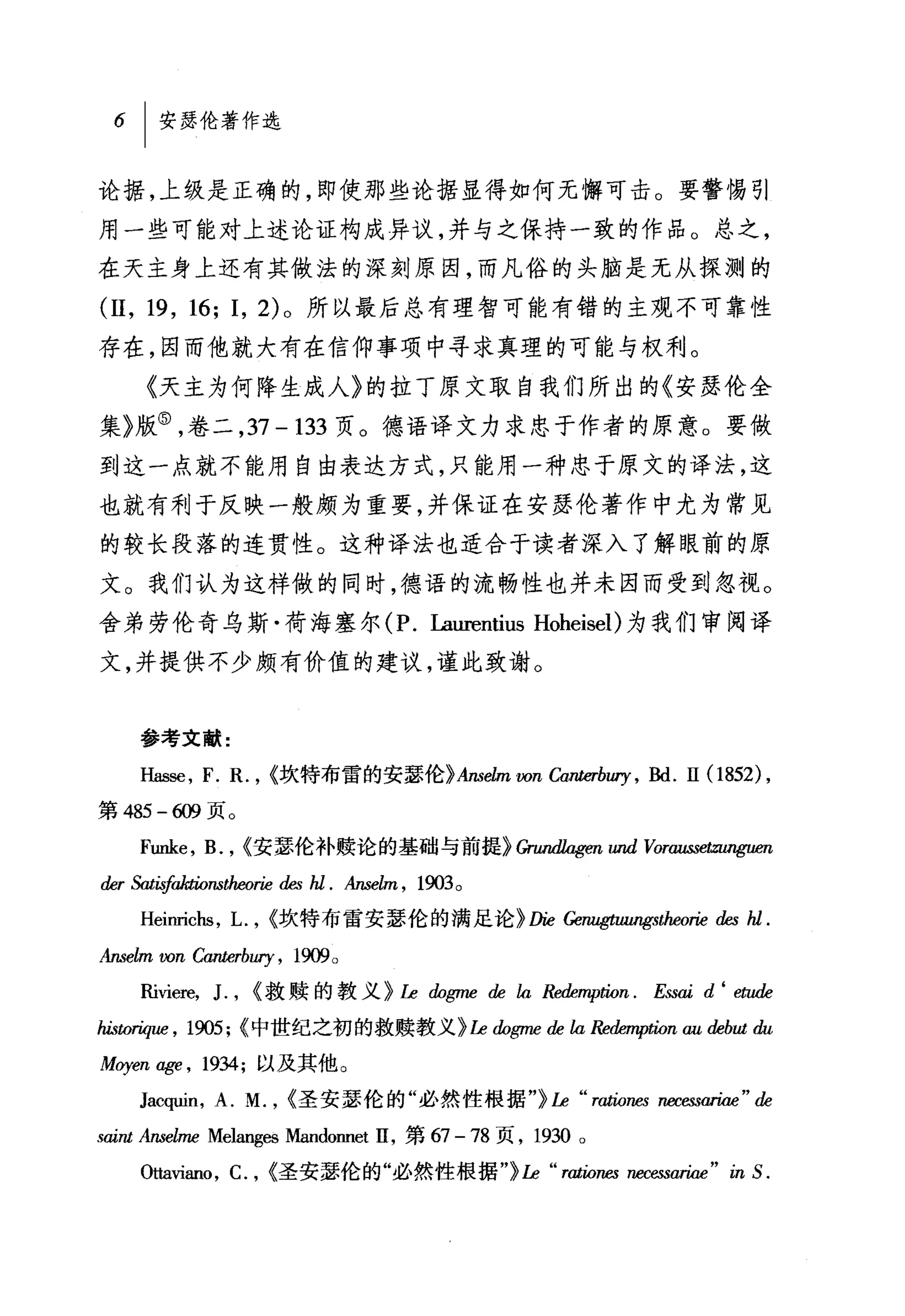6   I 安瑟伦著作选

论据，上级是正确的，即使那些论据显得如何无懈可击。要警惕引
用一些可能对上述论证构成异议，并与之保持一致的作品。总之，
在天主身上还有其做法的深刻原因，而凡俗的头脑是无从探测的

(11 , 19 , 16; 1, 2) 。所以最后总有理智可能有错的主观不可靠性
存在，因而他就大有在信仰事项中寻求真理的可能与权利。
     《天主为何降生成人》的拉丁原文取自我们所出的《安瑟伦全
集》版⑤，卷二， 37 - 133 页。德语译文力求忠于作者的原意。要做
到这一点就不能用自由表达方式，只能用一种忠于原文的译法，这
也就有利于反映一般颇为重要，并保证在安瑟伦著作中尤为常见
的较长段落的连贯性。这种译法也适合于读者深入了解眼前的原
文。我们认为这样做的同时，德语的流畅性也并未因而受到忽视。
舍弟劳伦奇乌斯·荷海塞尔 (P. Laurer
文，并提供不少颇有价值的建议，谨此致谢。


     参考文献:

     Has配， F. 民， <坎特布雷的安瑟伦> Anselm von can时町，剧. II (1852) ,

第 485 -ω 页。
     Funke , B. , <安瑟伦补赎论的基础与前提>Gnm品喀'1m UIU1 V011叫出Wψæn
der 抛向fakJions仇eorie     des hl.   Anse缸，   1903   0



     Heinrichs , L.    , <坎特布雷安瑟伦的满足论 >D论 Gem昭山'昭蜘'orie des hl.
Anselm ωn   Canterbury ,   1货"。

     Riviere,   J. ,   <救赎的教义 > Le !ÚJgn胆 de la Rede.叩肋n. E挝aid ‘ e归h

hisω叫时， 1905; <中世纪之初的救赎教义 > Le !ÚJgme de la Re幽咿出n au debut du

Moyen age , 1934; 以及其他。
     Jacquin , A. M. , <圣安瑟伦的"必然性根据"汕 "r翩翩阳回ariae"d与
saint Ansel加 Melangl回Mandonnet II ，第 67 -78 页， 1930 。
     。加ano ， C. , <圣安瑟伦的"必然性根据"汕" rj伽阳 necessariae " in S.
 