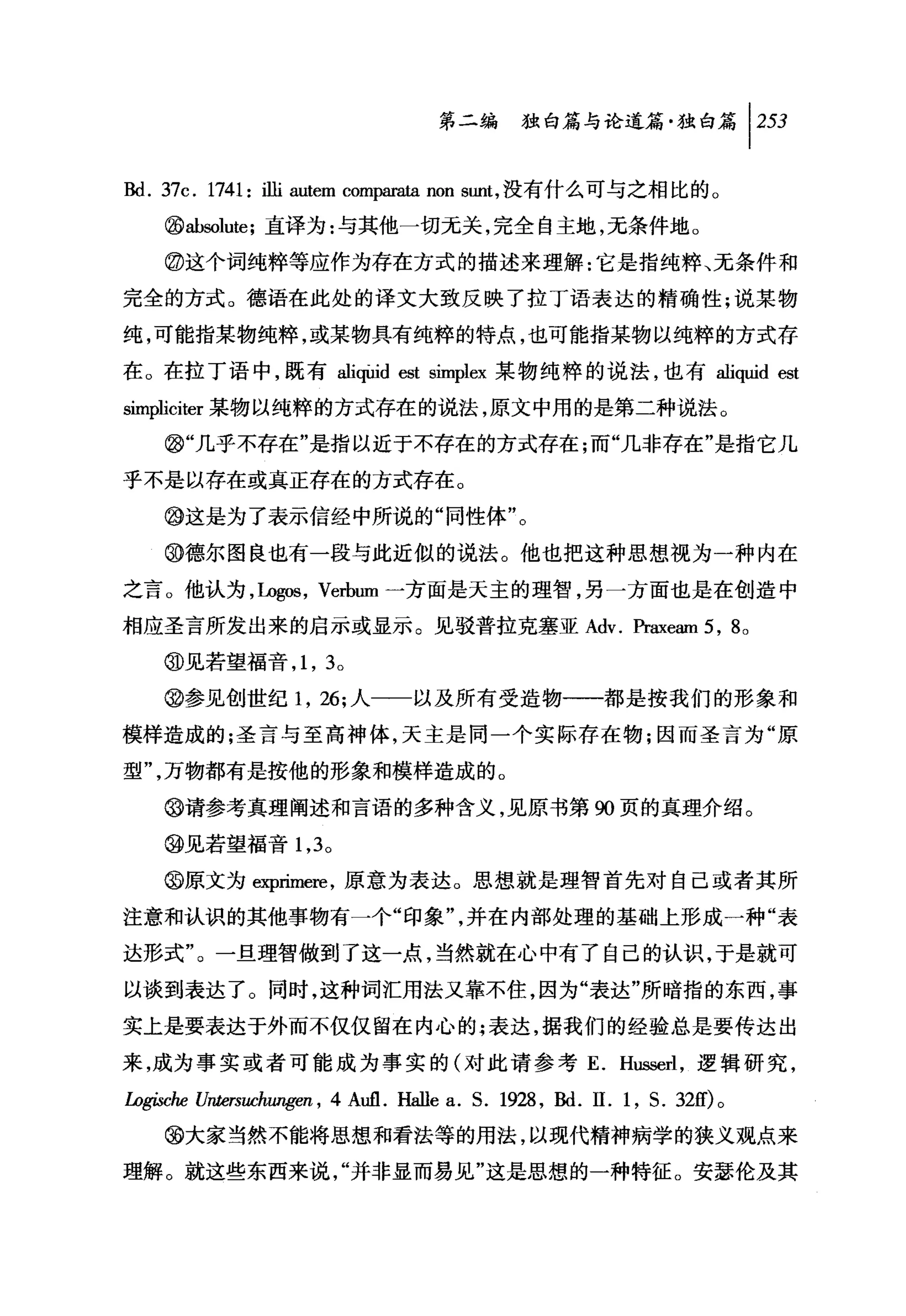 问独山论道篇独白篇 1 253

Bd. 37c. 1741: 诅i autem com阴rata non sunt ，没有什么可与之相比的。
     @ab四，lute; 直译为:与其他一切元关，完全自主地，无条件地。

     @这个词纯粹等应作为存在方式的描述来理解:它是指纯粹、无条件和
完全的方式。德语在此处的译文大致反映了拉丁语表达的精确性;说某物

纯，可能指某物纯粹，或某物具有纯粹的特点，也可能指某物以纯粹的方式存

在。在拉丁语中，既有 aliψid est simplex 某物纯粹的说法，也有 aliquid est
simpliciter 某物以纯粹的方式存在的说法，原文中用的是第二种说法。

     @l"几乎不存在"是指以近于不存在的方式存在;而"几非存在"是指它几

乎不是以存在或真正存在的方式存在。

     @这是为了表示信经中所说的"同性体"。

     @德尔图良也有一段与此近似的说法。他也把这种思想视为一种内在

之言。他认为，Lo@础， Verbum 一方面是天主的理智，另一方面也是在创造中
相应圣言所发出来的启示或显示。见驳普拉克塞亚 Adv. Praxeam 5 , 8 0

     @见若望福音 ， 1 ， 3 。

     @参见创世纪 1 ， 26; 人一一以及所有受造物一一都是按我们的形象和

模样造成的;圣言与至高神体，天主是同一个实际存在物;因而圣言为"原

型"，万物都有是按他的形象和模样造成的。

     @请参考真理阐述和言语的多种含义，见原书第 90 页的真理介绍。

     @见若望福音 1 ， 3 。

     @原文为呻rimere ，原意为表达。思想就是理智首先对自己或者其所

注意和认识的其他事物有一个"印象"，并在内部处理的基础上形成一种"表

达形式"。一旦理智做到了这一点，当然就在心中有了自己的认识，于是就可

以谈到表达了。同时，这种词汇用法又靠不住，因为"表达"所暗指的东西，事

实上是要表达于外而不仅仅留在内心的;表达，据我们的经验总是要传达出

来，成为事实或者可能成为事实的(对此请参考 E. H凶回rl ，逻辑研究，

ÚJgi.sche Untersuchw喀.en ，   4Aufl. Hallea. S. 1928 , Bd. 11.1 , S. 32的。
     @大家当然不能将思想和看法等的用法，以现代精神病学的狭义观点来

理解。就这些东西来说，"并非显而易见"这是思想的一种特征。安瑟伦及其
 