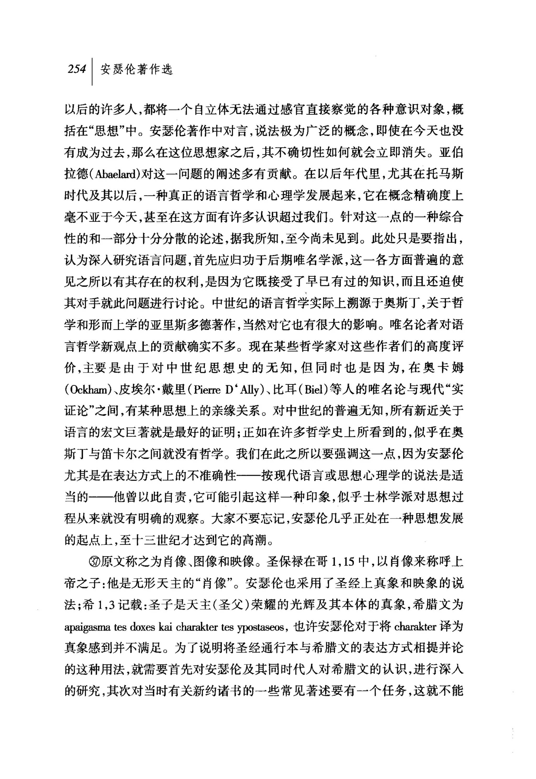 254 1 安瑟伦著作选

以后的许多人，都将一个自立体无法通过感官直接察觉的各种意识对象，概

括在"思想"中。安瑟伦著作中对言，说法极为广泛的概念，即使在今天也没

有成为过去，那么在这位思想家之后，其不确切性如何就会立即消失。亚伯

拉德(抽aelard) 对这一问题的阐述多有贡献。在以后年代里，尤其在托马斯

时代及其以后，一种真正的语言哲学和心理学发展起来，它在概念精确度上

毫不亚于今天，甚至在这方面有许多认识超过我们。针对这一点的一种综合

性的和一部分十分分散的论述，据我所知，至今尚未见到。此处只是要指出，

认为深入研究语言问题，首先应归功于后期唯名学派，这一各方面普遍的意
见之所以有其存在的权利，是因为它既接受了早已有过的知识，而且还迫使
其对手就此问题进行讨论。中世纪的语言哲学实际上溯源于奥斯丁，关于哲
学和形而上学的亚里斯多德著作，当然对它也有很大的影响。唯名论者对语

言哲学新观点上的贡献确实不多。现在某些哲学家对这些作者们的高度评

价，主要是由于对中世纪思想史的无知，但同时也是因为，在奥卡姆

(Oc恤m队皮埃尔·戴里(Pierre D ‘Ally) 、比耳( Biel) 等人的唯名论与现代"实

证论"之间，有某种思想上的亲缘关系。对中世纪的普遍无知，所有新近关于

语言的宏文巨著就是最好的证明;正如在许多哲学史上所看到的，似乎在奥
斯丁与笛卡尔之间就没有哲学。我们在此之所以要强调这一点，因为安瑟伦

尤其是在表达方式上的不准确性一一按现代语言或思想心理学的说法是适

当的一一他曾以此自责，它可能引起这样一种印象，似乎士林学派对思想过

程从来就没有明确的观察。大家不要忘记，安瑟伦几乎正处在一种思想发展

的起点上，至十三世纪才达到它的高潮。

   @原文称之为肖像、图像和映像。圣保禄在哥 1 ， 15 中，以肖像来称呼上

帝之子:他是无形天主的"肖像"。安瑟伦也采用了圣经上真象和映象的说

法;希 1 ， 3 记载:圣子是天主(圣父)荣耀的光辉及其本体的真象，希腊文为

a归igasma tes doxes kai charakter tes ypos剧棚，也许安瑟伦对于将 charakter 译为

真象感到并不满足。为了说明将圣经通行本与希腊文的表达方式相提并论

的这种用法，就需要首先对安瑟伦及其同时代人对希腊文的认识，进行深入
的研究，其次对当时有关新约诸书的一些常见著述要有一个任务，这就不能
 