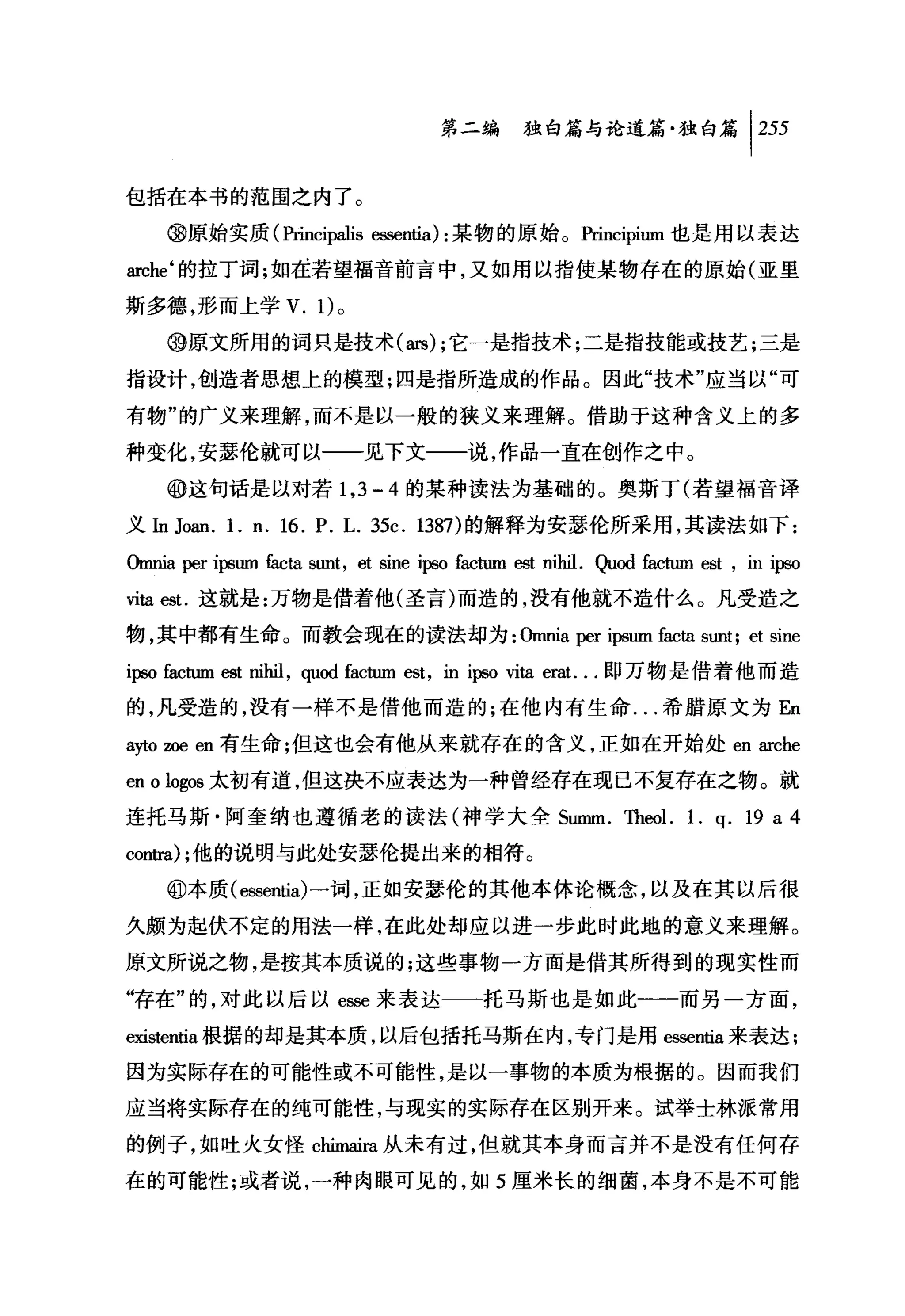 第二编独咐论道篇独白篇 1 255

包括在本书的范围之内了。

    @原始实质 (Princi归h 臼sentia) :某物的原始。Principium 也是用以表达

arche‘的拉丁词;如搓若望福音前言中，又如用以指使某物存在的原始(亚里

斯多德，形而上学 V. 1)。

    @原文所用的词只是技术 (ars); 它一是指技术;二是指技能或技艺;三是

指设计，创造者思想上的模型;四是指所造成的作品。因此"技术"应当以"可

有物"的广义来理解，而不是以一般的狭义来理解。借助于这种含义上的多

种变化，安瑟伦就可以一一见下文一一说，作品一直在创作之中。

    ⑩这句话是以对若 1 ， 3 - 4 的某种读法为基础的。奥斯丁(若望福音译
义In Joan. 1. n. 16. P. L. 35c. 1387) 的解释为安瑟伦所采用，其读法如下:

ωnnia   per ipsum   fi ta
                     前      sunt , et sine   ip回 factum   est nihil.   Quod 也.ctum   est , in ipso
世ta est.这就是:万物是借着他(圣言)而造的，没有他就不造什么。凡受造之

物，其中都有生命。而教会现在的读法却为:伽mia per ipsum fi优 ta sunt; et sme
ipso factum 四t nihil , quod factum est , in i庐o Vlta e副.. .即万物是借着他而造
的，凡受造的，没有一样不是借他而造的;在他内有生命.. .希腊原文为 En
ayto zoe en 有生命;但这也会有他从来就存在的含义，正如在开始处 en arche
en ologlω 太初有道，但这决不应表达为一种曾经存在现已不复存在之物。就
连托马斯·阿奎纳也遵循老的读法(神学大全 S皿Im. Theol. 1. q. 19 a 4
ωn国) ;他的说明与此处安瑟伦提出来的相符。

    @本质(回酷ntia) 一词，正如安瑟伦的其他本体论概念，以及在其以后很

久颇为起伏不定的用法一样，在此处却应以进一步此时此地的意义来理解。
原文所说之物，是按其本质说的;这些事物一方面是借其所得到的现实性而

"存在"的，对此以后以 e脚来表达一一托马斯也是如此一一而另一方面，

eXls刷出根据的却是其本质，以后包括托马斯在内，专门是用 essen出来表达;
因为实际存在的可能性或不可能性，是以一事物的本质为根据的。因而我们

应当将实际存在的纯可能性，与现实的实际存在区别开来。试举士林派常用
的例子，如吐火女怪 chimaira 从未有过，但就其本身而言并不是没有任何存
在的可能性;或者说，一种肉眼可见的，如 5 厘米长的细菌，本身不是不可能
 