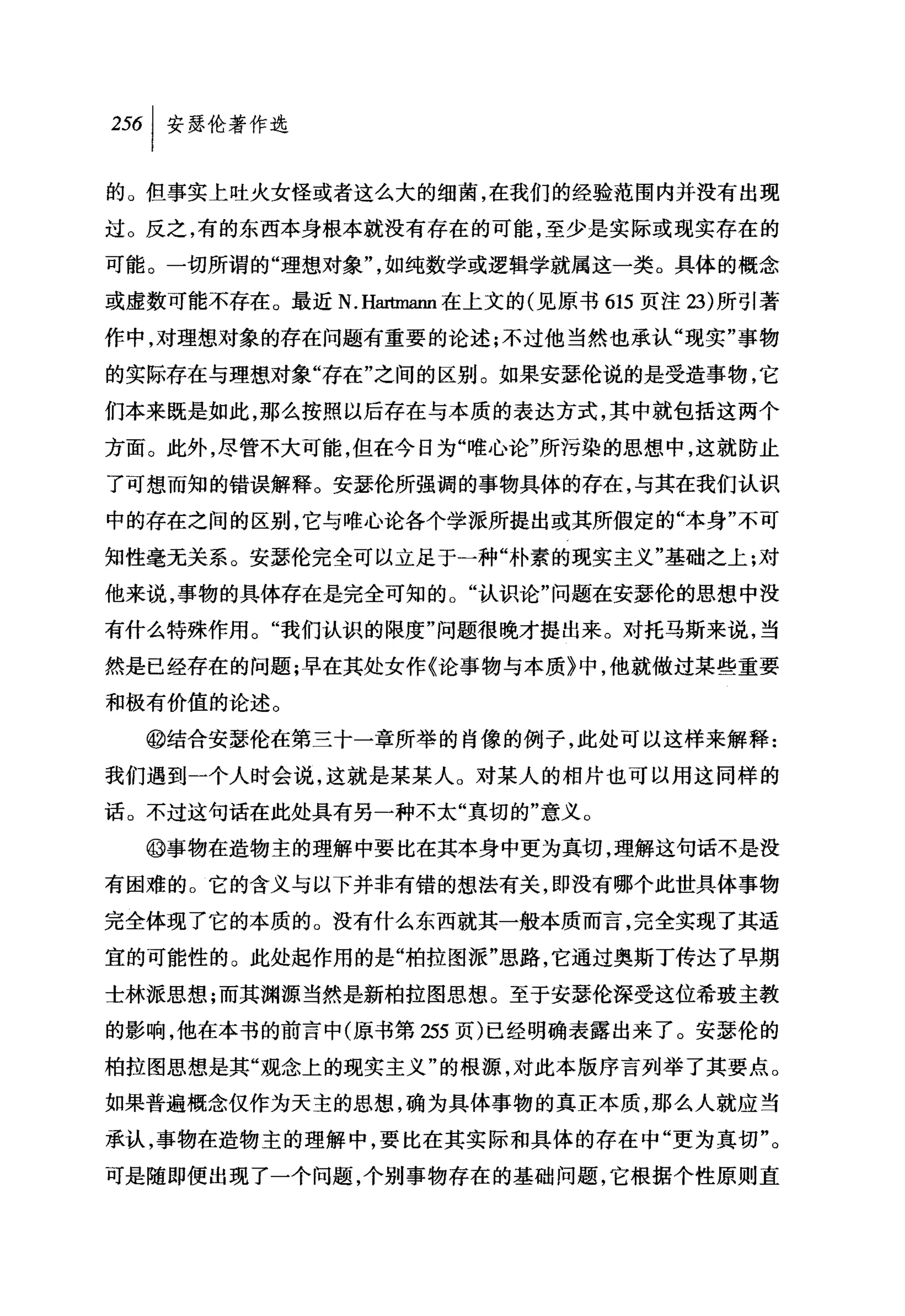 叫安瑟伦著作选

的。但事实上吐火女怪或者这么大的细菌，在我们的经验范围内并没有出现
过。反之，有的东西本身根本就没有存在的可能，至少是实际或现实存在的

可能。一切所谓的"理想对象"，如纯数学或逻辑学就属这一类。具体的概念

或虚数可能不存在。最近 N.Har恤ann 在上文的(见原书 615 页注 23) 所引著

作中，对理想对象的存在问题有重要的论述;不过他当然也承认"现实"事物

的实际存在与理想对象"存在"之间的区别。如果安瑟伦说的是受造事物，它
们本来既是如此，那么按照以后存在与本质的表达方式，其中就包括这两个

方面。此外，尽管不大可能，但在今日为"唯心论"所污染的思想中，这就防止
了可想而知的错误解释。安瑟伦所强调的事物具体的存在，与其在我们认识
中的存在之间的区别，它与唯心论各个学派所提出或其所假定的"本身"不可

知性毫无关系。安瑟伦完全可以立足于一种"朴素的现实主义"基础之上;对

他来说，事物的具体存在是完全可知的。"认识论"问题在安瑟伦的思想中没

有什么特殊作用。"我们认识的限度"问题很晚才提出来。对托马斯来说，当

然是已经存在的问题;早在其处女作《论事物与本质》中，他就做过某些重要

和极有价值的论述。
  @结合安瑟伦在第三十一章所举的肖像的例子，此处可以这样来解释:

我们遇到一个人时会说，这就是某某人。对某人的相片也可以用这同样的

话。不过这句话在此处具有另一种不太"真切的"意义。

  @事物在造物主的理解中要比在其本身中更为真切，理解这句话不是没

有困难的。它的含义与以下并非有错的想法有关，即没有哪个此世具体事物
完全体现了它的本质的。没有什么东西就其一般本质而言，完全实现了其适

宜的可能性的。此处起作用的是"柏拉图派"思路，它通过奥斯丁传达了早期
士林派思想;而其渊源当然是新柏拉图思想。至于安瑟伦深受这位希玻主教

的影响，他在本书的前言中(原书第 255 页)已经明确表露出来了。安瑟伦的

柏拉图思想是其"观念上的现实主义"的根源，对此本版序言列举了其要点。

如果普遍概念仅作为天主的思想，确为具体事物的真正本质，那么人就应当

承认，事物在造物主的理解中，要比在其实际和具体的存在中"更为真切"。
可是随即便出现了一个问题，个别事物存在的基础问题，它根据个性原则直
 