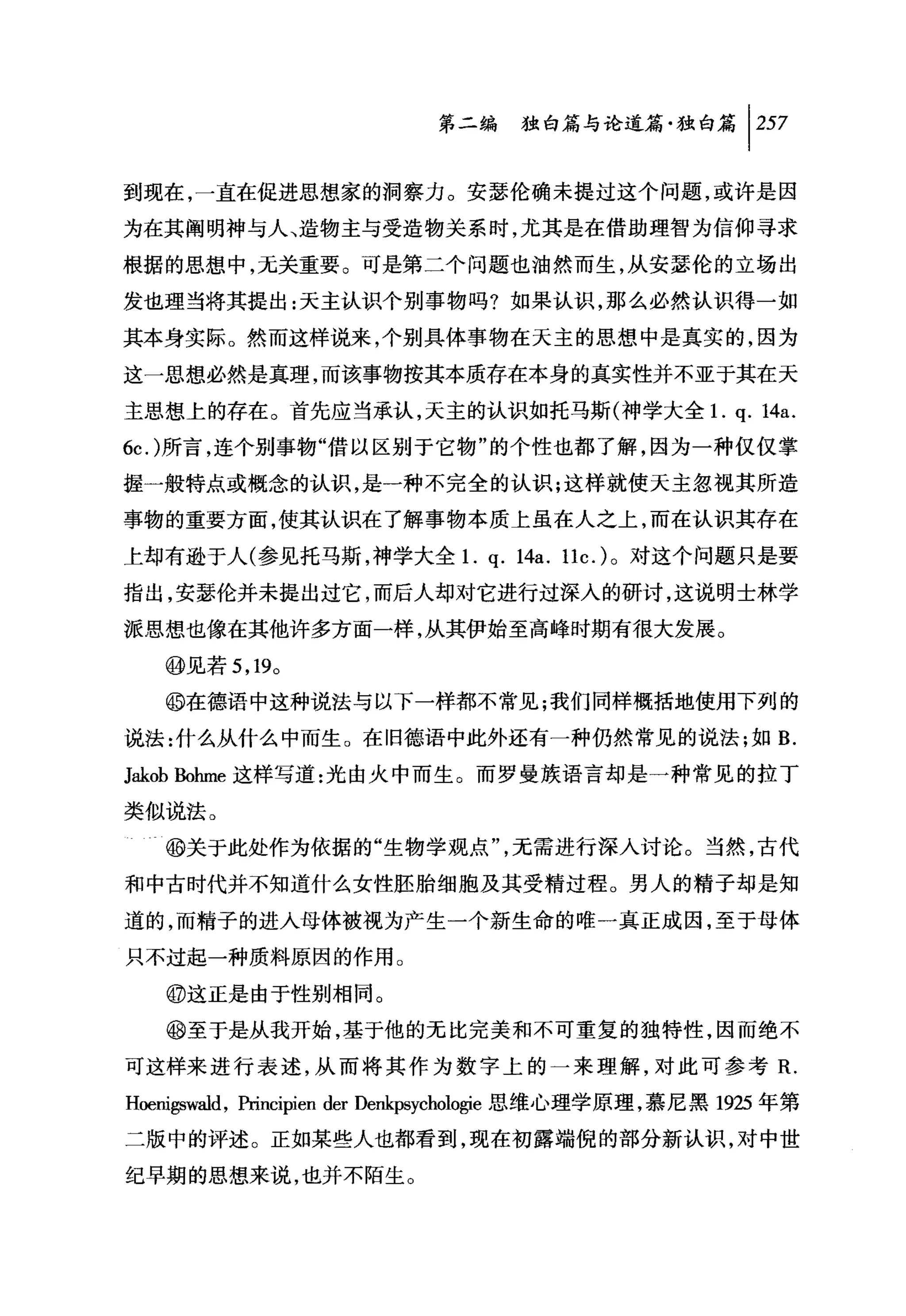 第二编独咐论道篇独白篇 1 257

到现在，一直在促进思想家的洞察力。安瑟伦确未提过这个问题，或许是因

为在其阐明神与人、造物主与受造物关系时，尤其是在借助理智为信仰寻求

根据的思想中，无关重要。可是第二个问题也油然而生，从安瑟伦的立场出

发也理当将其提出:天主认识个别事物吗?如果认识，那么必然认识得一如

其本身实际。然而这样说来，个别具体事物在天主的思想中是真实的，因为

这一思想必然是真理，而该事物按其本质存在本身的真实性并不亚于其在天

主思想上的存在。首先应当承认，天主的认识如托马斯(神学大全 1. q.                      14a.
6c.)所言，连个别事物"借以区别于它物"的个性也都了解，因为一种仅仅掌

握一般特点或概念的认识，是一种不完全的认识;这样就使天主忽视其所造
事物的重要方面，使其认识在了解事物本质上虽在人之上，而在认识其存在

上却有逊于人(参见托马斯，神学大全1.             q. 14a. llc.) 。对这个问题只是要
指出，安瑟伦并未提出过它，而后人却对它进行过深入的研讨，这说明士林学

派思想也像在其他许多方面一样，从其伊始至高峰时期有很大发展。

   @见若 5 ， 19。
   @在德语中这种说法与以下一样都不常见;我们同样概括地使用下列的

说法:什么从什么中而生 O 在旧德语中此外还有一种仍然常见的说法;如 B.
Jakob Bohme 这样写道:光由火中而生。而罗曼族语言却是一种常见的拉丁
类似说法。

   @关于此处作为依据的"生物学观点"，无需进行深入讨论。当然，古代

和中古时代并不知道什么女性胚胎细胞及其受精过程。男人的精子却是知

道的，而精子的进入母体被视为产生一个新生命的唯一真正成因，至于母体

只不过起一种质料原因的作用。

   @这正是由于性别相同。

   @至于是从我开始，基于他的无比完美和不可重复的独特性，因而绝不

可这样来进行表述，从而将其作为数字上的一来理解，对此可参考 R.
Hoenigswald ，阳ncipien der Denkpsychologie 思维心理学原理，慕尼黑 1925 年第

二版中的评述。正如某些人也都看到，现在初露端倪的部分新认识，对中世

纪早期的思想来说，也并不陌生。
 